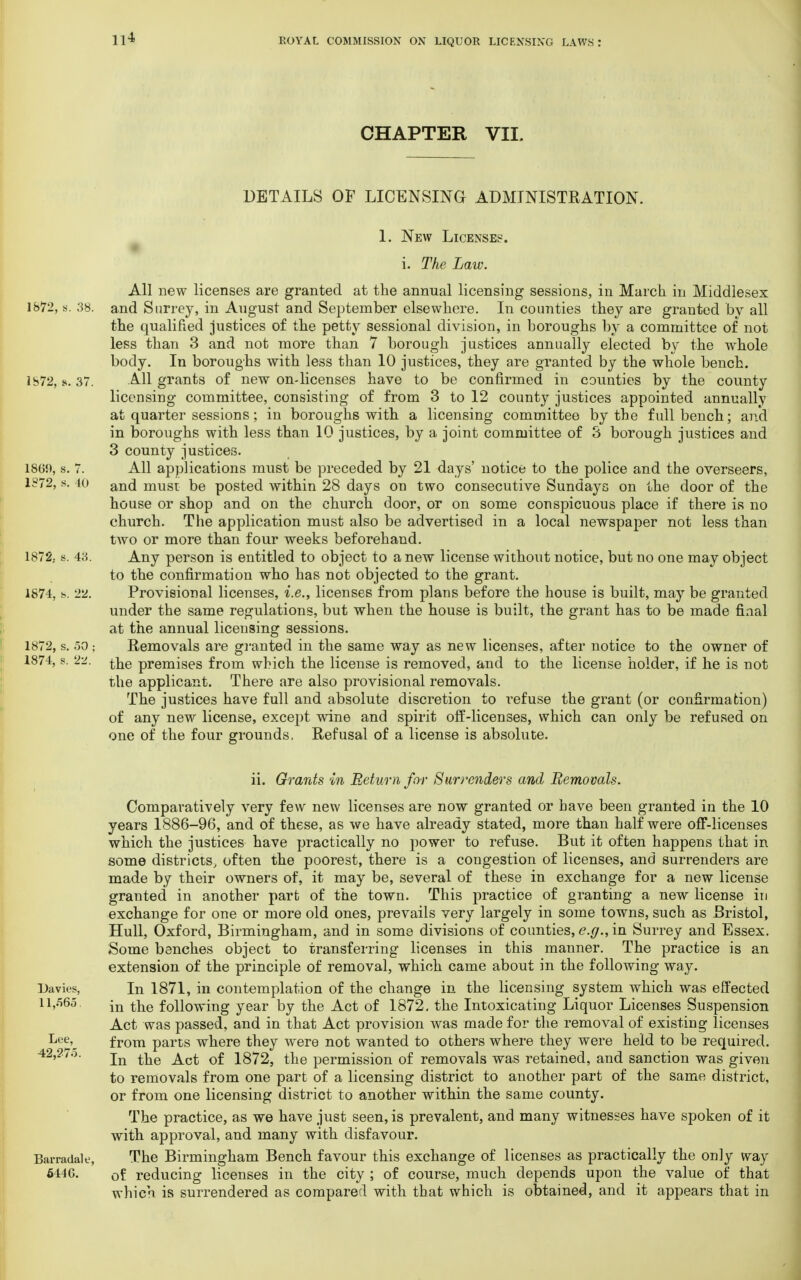 CHAPTER VII. DETAILS OF LICENSING ADMINISTRATION. 1. New License?. i. The Law. All new licenses are granted at the annual licensing sessions, in March in Middlesex 1872, s. 38. and Surrey, in August and September elsewhere. In counties they are granted bv all the qualified justices of the petty sessional division, in boroughs by a committee of not less than 3 and not more than 7 borough justices annually elected by the whole body. In boroughs with less than 10 justices, they are granted by the whole bench. 1872, s. 37. All grants of new on-licenses have to be confirmed in counties by the county licensing committee, consisting of from 3 to 12 county justices appointed annually at quarter sessions; in boroughs with a licensing committee by the full bench; and in boroughs with less than 10 justices, by a joint committee of 3 borough justices and 3 county justices. 1869, s. 7. All applications must be preceded by 21 days' notice to the police and the overseers, 1872, s. to an61 must be posted within 28 days on two consecutive Sundays on the door of the house or shop and on the church door, or on some conspicuous place if there is no church. The application must also be advertised in a local newspaper not less than two or more than four weeks beforehand. 1872; s. 43. Any person is entitled to object to a new license without notice, but no one may object to the confirmation who has not objected to the grant. 1874, 22. Provisional licenses, i.e., licenses from plans before the house is built, may be granted under the same regulations, but when the house is built, the grant has to be made final at the annual licensing sessions. 1872, s. 50 ; Removals are granted in the same way as new licenses, after notice to the owner of 1874, s. 22. premises from which the license is removed, and to the license holder, if he is not the applicant. There are also provisional removals. The justices have full and absolute discretion to refuse the grant (or confirmation) of any new license, except wine and spirit off-licenses, which can only be refused on one of the four grounds. Refusal of a license is absolute. ii. Grants in Return for Surrenders and Removals. Comparatively very few new licenses are now granted or have been granted in the 10 years 1886-96, and of these, as we have already stated, more than half were ofF-licenses which the justices have practically no power to refuse. But it often happens that in some districts, often the poorest, there is a congestion of licenses, and surrenders are made by their owners of, it may be, several of these in exchange for a new license granted in another part of the town. This practice of granting a new license in exchange for one or more old ones, prevails very largely in some towns, such as Bristol, Hull, Oxford, Birmingham, and in some divisions of counties, e.g., in Surrey and Essex. Some benches object to transferring licenses in this manner. The practice is an extension of the principle of removal, which came about in the following way. Davies, In 1871, in contemplation of the change in the licensing system which was effected 11,565. jn tne following year by the Act of 1872. the Intoxicating Liquor Licenses Suspension Act was passed, and in that Act provision was made for the removal of existing licenses Le£>, from parts where they were not wanted to others where they were held to be required. 42,2/o. jn ^e Q£ i872? the permission of removals was retained, and sanction was given to removals from one part of a licensing district to another part of the same district, or from one licensing district to another within the same county. The practice, as we have just seen, is prevalent, and many witnesses have spoken of it with approval, and many with disfavour. Barradale, The Birmingham Bench favour this exchange of licenses as practically the only way 5446. 0f reducing licenses in the city ; of course, much depends upon the value of that which, is surrendered as compared with that which is obtained, and it appears that in