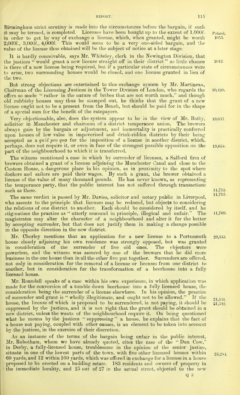 Birmingham strict scrutiny is made into the circumstances before the bargain, if such it may be termed, is completed. Licenses have been bought up to the extent of 1,000/. Poland, in order to get by way of exchange a license, which, when granted, might be worth 1053. 2,000/., 3,000/., 4,000/. This would seem to be a very one-sided bargain, and the value of the license thus obtained will be the subject of notice at a later stage. It is hardly conceivable, says Mr. Whiteley, clerk in the Newington Division, that the justices would grant a new license straight off in their district so little chance 3012. is there of a new license being required, but if a particular state of circumstances were to arise, two surrounding houses would be closed, and one license granted in lieu of the two. But strong objections are entertained to this exchange system by Mr. Martixieau, Chairman of the Licensing Justices in the Tower Division of London, who regards the 10,420. offers so made '; rather in the nature of bribes that are not worth much, and though ■old rubbishy houses may thus be stamped out, he thinks that the grant of a new license ought not to be a present from the Bench, but should be paid for in the shape of a special sum for the benefit of the ratepayers. Very objectionable, also, does the system appear to be in the view of Mr. Batty, 19,6-51. solicitor in Manchester and chairman of a district temperance union. The brewers always gain by the bargain or adjustment, and immortality is practically conferred upon houses of low value in impoverised and drink-ridden districts by their being accepted as a quid pro quo for the imposition of a license in another district, which, perhaps, does not require it, or even in face of the strongest possible opposition on the 19,654. part of the neighbourhood to which it is transferred. The witness mentioned a case in which by surrender of licenses, a Salford firm of brewers obtained a grant of a license adjoining the Manchester Oaual and close to the Custom House, a dangerous place in his opinion, as in proximity to the spot where dockers and sailors are paid their wages. By such a grant, the brewer obtained a license of the value of many thousand pounds. He has never known, as representing the temperance party, that the public interest has not suffered through transactions such as these. 11,713. The same verdict is passed by Mr. Davies, solicitor and notary public in Liverpool, 1 : who assents to the principle that licenses may be reduced, but objects to considering the relations of one district to another. Each should be considered by itself, and he stigmatises the practice as utterly unsound in principle, illogical and unfair. The 11,769. magistrates may alter the character of a neighbourhood, and alter it for the better by accepting surrender, but that does not justify them in making a change possible in the opposite direction in the new district. Mr. Chorley mentions that an application for a new license to a Portsmouth 20,153. house closely adjoining his own residence was strongly opposed, but was granted in consideration of the surrender of five old ones. The objectors were powerless5 and the witness was assured by one of the brewers that he did more business in the one house than in all the other five put together. Surrenders are offered, not only in consideration for the removal of a license or licenses from one district to another, but in consideration for the transformation of a beerhouse into a fully licensed house. Mr. Rounclell speaks of a case within his own experience, in which application was made for the conversion of a tumble down beerhouse into a fully licensed house, the consideration being the surrender of a license elsewhere. In his opinion, the practice -of surrender and grant is wholly illegitimate, and ought not to be allowed. If the 21 oil house, the license of which is proposed to be surrendered, is not paying, it should be 21^542. suppressed by the justices, and it is not right that the grant should be obtained in a new district, unless the wants of the neighbourhood require it. On being questioned what he means by the justices suppressing a house, he explains that the fact of ti house not paying, coupled with other causes, is an element to be taken into account by the justices, in the exercise of their discretion. As an instance of the terms of the bargain being unfair in the public interest, Mr. Robotham, whom we have already quoted, cites the case of the Dun Cow, in Derby, a fully-licensed house, troublesome in the opinion of the senior justice, situate in one of the lowest parts of the town, with five other licensed houses within 25 281. 60 yards, and 12 within 160 yards, which was offered in exchange for a license in a house proposed to be erected on a building estate. 183 residents and owners of property in the immediate locality, and 25 out of 27 in the actual street, objected to the new