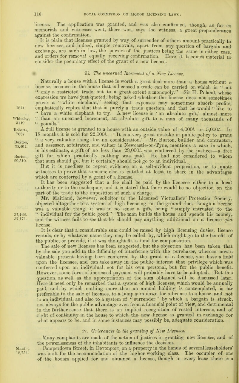 license. The application was granted, and was also confirmed, though, as far as memorials and witnesses went, there was, says the witness, a great preponderance against the confirmation. It is plain that licenses granted by way of surrender of others amount practically to new licenses, and indeed, simple removals, apart from any question of bargain and exchange, are such in law, the powers of the justices being the same in either case, and orders for removal equally receiving confirmation. Here it becomes material to consider the pecuniary effect of the grant of a new license. 1844. Whiteley, 3119. Roberts, 7637. Buxton, 35,461. Burton. 29,510, 37,16a. 37,171. iii. The unearned Increment of a New License. Naturally a house with a license is worth a great deal more than a house without a license, because in the house that is licensed a trade can be carried on which is  not  only a restricted trade, but to a great extent a monopoly. Sir H. Poland, whose expression we have just quoted, being asked whether the license does not sometimes prove a  white elephant, seeing that expenses may sometimes absorb profits, emphatically replies that that is purely a trade question, and that he would  like to  have a white elephant to try. A new license is ' an absolute gift,' almost more  than an unearned increment, an absolute gift to a man of many thousands of  pounds. A full license is granted to a house with an outside value of 4,000/. or 5,000/. In 18 months it is sold for 22,000/. '4 It is a very great mistake in public policy to grant  a very valuable thing for no consideration. Mr. Burton, builder and contractor, and assessor, arbitrator, and valuer in Newcastle-on-Tyne, mentions a case in which, in his estimate, a gift of no less than 23,000/. was conferred by the justices—a free gift for which practically nothing was paid. He had not considered to whom that sum should go, but it certainly should not go to an individual. But it is needless to repeat evidence on a self-evident proposition, or to quote witnesses to prove that someone else is entitled at least to share in the advantages- which are conferred by a grant of a license. It has been suggested that a fee shall be paid by the licensee either to a local authority or to the exchequer, and it is stated that there would be no objection on the part of the trade to the imposition of such a charge. Mr. Maitland, however, solicitor to the Licensed Victuallers' Protection Society, objected altogether to a system of high licensing, on the ground that, though a license was a valuable thing, it was in no sense a gift, being  simply entrusted to the  individual for the public good. The man builds the house and spends his money, and the witness fails to see that he should pay anything additional on a license qua license. It is clear that a considerable sum could be raised by high licensing duties, license rentals, or by whatever name they may be called by, which might go to the benefit of the public, or provide, if it was thought fit, a fund for compensation. The sale of new licenses has been suggested, but the objection has been taken that by the sale you add to the difficulty of interfering with the purchaser, whereas now a valuable present having been conferred by the grant of a license, you have a hold upon the licensee, and can take away in the public interest that privilege which was conferred upon an individual, not for his own personal, but for the public benefit. However, some form of increased payment will probably have to be adopted. But this question, as well as the appropriation of the sum obtained will be discussed later. Here it need only be remarked that a system of high licenses, which would be annually paid, and by which nothing more than an annual holding is contemplated, is far preferable to the sale of licenses, to a lump sum down for a license to a house, and not to an individual, and also to a system of  surrender  by which a bargain is struck, not always for the public advantage even from a financial point of view, and detrimental in the further sense that there is an implied recognition of vested interests, and of right of continuity in the house to which the new license is granted in exchange for Avhat appears to be, and in some instances may possibly be, adequate consideration. Mantle, 18,754, IV. Grievances in the granting of New Licenses. Many complaints are made of the action of justices in granting new licenses, and of the powerlessness of the inhabitants to influence the decision. Camperdown Street, in Devonport on a property in the hands of several leaseholders' was built for the accommodation of the higher working class. The occupier of one of the houses applied for and obtained a license, though in every lease there is a