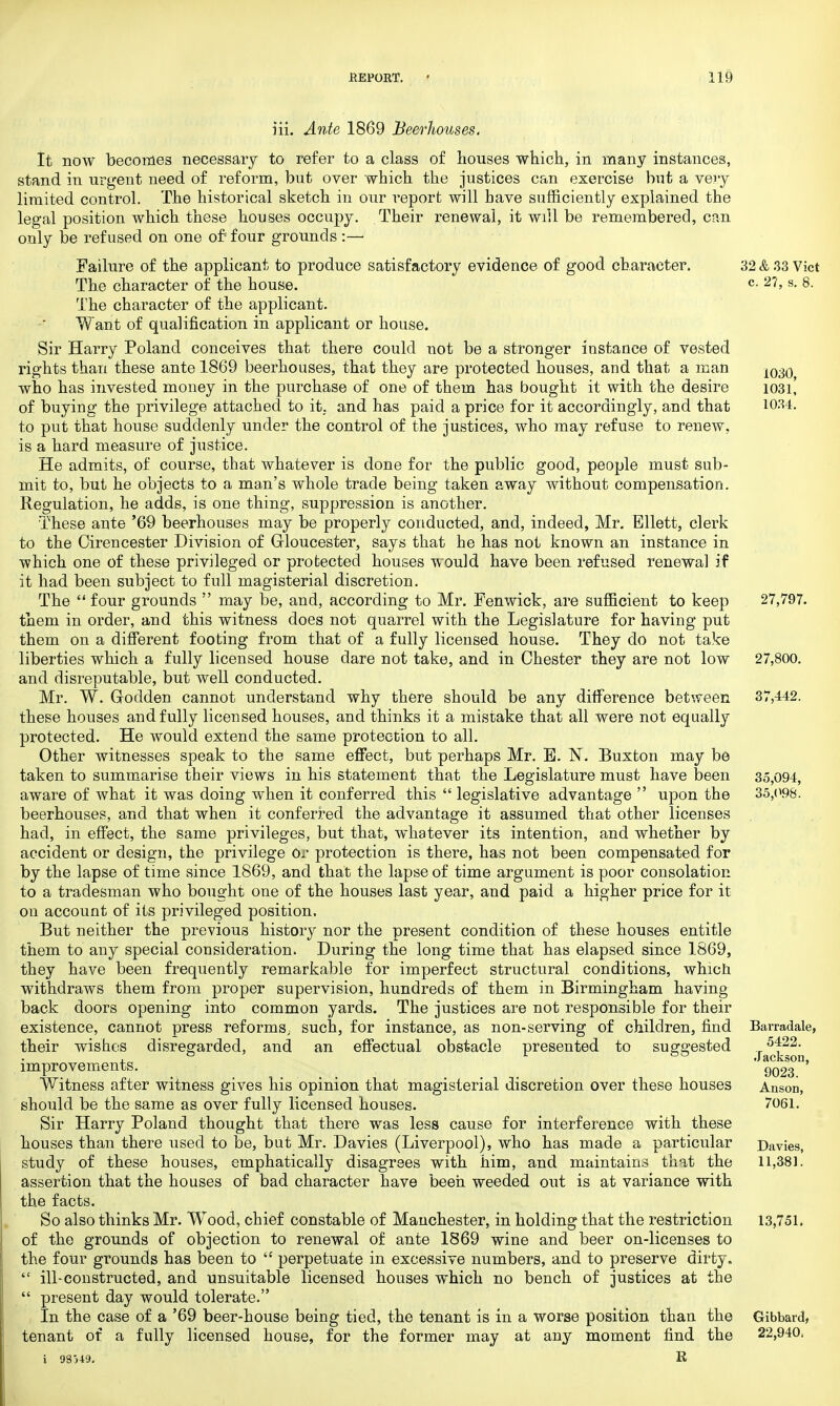 iii. Ante 1869 Beerhouses. It now becomes necessary to refer to a class of houses which, in many instances, stand in urgent need of reform, but over which the justices can exercise but a very limited control. The historical sketch in our report will bave sufficiently explained the legal position which these houses occupy. Their renewal, it will be remembered, can only be refused on one of four grounds :— Failure of the applicant to produce satisfactory evidence of good character. The character of the house. The character of the applicant. W ant of qualification in applicant or house. Sir Harry Poland conceives that there could not be a stronger instance of vested rights than these ante 1869 beerhouses, that they are protected houses, and that a man who has invested money in the purchase of one of them has bought it with the desire of buying the privilege attached to it. and has paid a price for it accordingly, and that to put that house suddenly under the control of the justices, who may refuse to renew, is a hard measure of justice. He admits, of course, that whatever is done for the public good, people must sub- mit to, but he objects to a man's whole trade being taken away without compensation. Regulation, he adds, is one thing, suppression is another. These ante '69 beerhouses may be properly conducted, and, indeed, Mr. Ellett, clerk to the Cirencester Division of Gloucester, says that he has not known an instance in which one of these privileged or protected houses would have been refused renewal if it had been subject to full magisterial discretion. The  four grounds  may be, and, according to Mr. Fenwick, are sufficient to keep them in order, and this witness does not quarrel with the Legislature for having put them on a different footing from that of a fully licensed house. They do not take liberties which a fully licensed house dare not take, and in Chester they are not low and disreputable, but well conducted. Mr. W. Godden cannot understand why there should be any difference between these houses and fully licensed houses, and thinks it a mistake that all were not equally protected. He would extend the same protection to all. Other witnesses speak to the same effect, but perhaps Mr. B. N. Buxton may be taken to summarise their views in his statement that the Legislature must have been aware of what it was doing when it conferred this  legislative advantage  upon the beerhouses, and that when it conferred the advantage it assumed that other licenses had, in effect, the same privileges, but that, whatever its intention, and whether by accident or design, the privilege Or protection is there, has not been compensated for by the lapse of time since 1869, and that the lapse of time argument is poor consolation to a tradesman who bought one of the houses last year, and paid a higher price for it on account of its privileged position. But neither the previous history nor the present condition of these houses entitle them to any special consideration. During the long time that has elapsed since 1869, they have been frequently remarkable for imperfect structural conditions, which withdraws them from proper supervision, hundreds of them in Birmingham having back doors opening into common yards. The justices are not responsible for their existence, cannot press reforms, such, for instance, as non-serving of children, find their wishes disregarded, and an effectual obstacle presented to suggested improvements. Witness after witness gives his opinion that magisterial discretion over these houses should be the same as over fully licensed houses. Sir Harry Poland thought that there was less cause for interference with these houses than there used to be, but Mr. Davies (Liverpool), who has made a particular study of these houses, emphatically disagrees with him, and maintains that the assertion that the houses of bad character have been weeded out is at variance with the facts. So also thinks Mr. Wood, chief constable of Manchester, in holding that the restriction of the grounds of objection to renewal of ante 1869 wine and beer on-licenses to the four grounds has been to  perpetuate in excessive numbers, and to preserve dirty.  ill-constructed, and unsuitable licensed houses which no bench of justices at the  present day would tolerate. In the case of a '69 beer-house being tied, the tenant is in a worse position than the tenant of a fully licensed house, for the former may at any moment find the 32 & 33 Vict c. 27, s. 8. 1030, 1031, 1034. 27,797. 27,800. 37,442. 35,094, 35,098. Barradale, 5422. Jackson, 9023. AnsoD, 7061. Davies, 11,381. 13,751. Oibbard, 22,940, 98)49. R