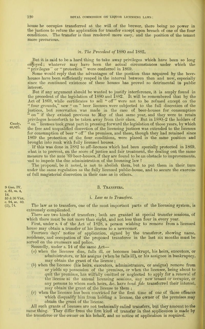house he occupies transferred at the will of the brewer, there being no power in the justices to refuse the application for transfer except upon breach of one of the four conditions. The transfer is thus rendered more easy, and the position of the tenant more precarious. iv. The Precedent of 1880 and 1882. But it is said to be a hard thing to take away privileges which have been so long enjoyed; whatever may have been the actual circumstances under which the privileges or protection  were conferred in 1869. Some would reply that the advantages of the position thus acquired by the toeer- houses have been sufficiently reaped in the interval between then and now, especially since the continued existence of these houses has. proved so detrimental to public interest. But if any argument should be wanted to justify interference, it is amply found in the precedent of the legislation of 1880 and 1882. It will be remembered that by the Act of 1869, while certificates to sell  off were not to be refused except on the  four grounds, new  on  beer licenses were subjected to the full discretion of the justices, but reservation was made in the case of beer-houses for consumption  on  if they existed previous to May of that same year, and they were to retain privileges henceforth to be taken away from their class. But in 1880-2 the holders of Candy, ;£ on  licenses took great part in pressing forward the legislation of those years, by which the free and unqualified discretion of the licensing justices was extended to the licenses for consumption of beer  off  the premises, and these, though they had retained since 1869 the protection of the four conditions, were placed in the same position and brought into rank with fully licensed houses. If this was done in 1882 to off-licenses which had been specially protected in 1869, what is to prevent, on the score of justice and fair treatment, the dealing out the same measure to the ante '69 beer-houses, if they are found to be an obstacle to improvements, nnd to impede the due administration of the licensing law \ The proposal, be it noted, is not to abolish them, but to put them in their turn under the same regulation as the fully licensed public-house, and to secure the exercise of full magisterial discretion in their case as in others. 3. Transfers. i. Law as to Transfers. The law as to transfers, one of the most important parts of the licensing system, is extremely complicated. There are two kinds of transfers; both are granted at special transfer sessions, of which there must be not more than eight, and not less than four in every year. First, under s. 4 of the Act of 1828, a person wishing to remove from a licensed house may obtain a transfer of his license to a newcomer. [Fourteen days' notice of application, signed by the transferor, showing name, residence, and occupation of the proposed transferee in the last six months must be served on the overseers and police. Secondly, under s. 14 of the same Act— (a) when the licensee dies, falls ill, or becomes bankrupt, his heirs, executors, or administrators, or his assigns (when he falls ill), or his assignee in bankruptcy, may obtain the grant of the license ; (&) when the licensee (his heirs, executors, administrators, or assigns) remove from or yields up possession of the premises, or when the licensee, being about to quit the premises, has wilfully omitted or neglected to apply for a renewal of the license at the annual licensing sessions, any new tenant or occupier, or any persons to whom such heirs, &c. have bond fide transferred their interest, may obtain the grant of the license to them ; (c) when the licensee has been convicted for the first time of one of those offences which disqualify him from holding a license, the owner of the premises may obtain the grant of the license. All such grants of licenses are not technically called transfers, but they amount to the same thing. They differ from the first kind of transfer in that application is made by the transferee or the owner on his behalf, and no notice of application is required.