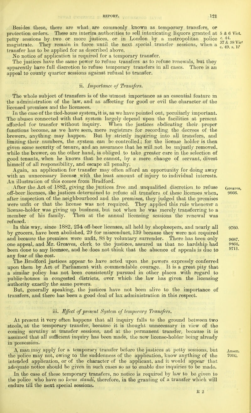 37& 38Vid e. 49. s. If Besides these, there are what. are commonly known as temporary transfers, or protection orders. These are interim authorities to sell intoxicating liquors granted at 5 & 6 Vict, petty sessions by two or more justices, or in London by a metropolitan police c-44- magistrate. They remain in force until the next special transfer sessions, when a transfer has to be applied for as described above. No notice of application is required for a temporary transfer. The justices have the same power to refuse transfers as to refuse renewals, but they apparently have full discretion to refuse temporary transfers in all cases. There is an appeal to county quarter sessions against refusal to transfer. ii. Importance of Transfers. The whole subject of transfers is of the utmost importance as an essential feature in the administration of the law, and as affecting for good or evil the character of the licensed premises and the licensees. In the case of the tied-house system, it is, as we have pointed oat, peculiarly important. The abuses connected with that system largely depend upon the facilities at present afforded for transfer without inquiry. When the justices abdicating their proper functions become, as we have seen, mere registrars for recording the decrees of the brewers, anything may happen. But by strictly inquiring into all transfers, and limiting their numbers, the system can be controlled; for the license holder is then given some security of tenure, and an assurance that he will not be unjustly removed, while the brewer, on the other hand, is obliged to take greater care in the selection of good tenants, when he knows that he cannot, by a mere change of servant, divest himself of all responsibility, and escape all penalty. Again, an application for transfer may often afford an opportunity for doing away with an unnecessary license with the least amount of injury to individual interests. An illustration of this comes from Bradford. After the Act of 1882, giving the justices free and unqualified discretion to refuse off-beer licenses, the justices determined to refuse all transfers of these licenses when, after inspection of the neighbourhood and the premises, they judged that the premises were unfit or that the license was not required. They applied this rule whenever a license-holder was giving up business, but not when he was merely transferring to a member of his family. Then at the annual licensing sessions the renewal was refused. In this way, since 1882, 254 off-beer licenses, all held by shopkeepers, and nearly all by grocers, have been abolished, 29 for misconduct, 139 because they were not required and because the premises were unfit, 88 by voluntary surrender. There has been only one appeal, and Mr. Greaves, clerk to the justices, assured us that no hardship had been done to any licensee, and he does not think that the absence of appeals is due to any fear of the cost. The Bradford justices appear to have acted upon the powers expressly conferred upon them by Act of Parliament with commendable courage. It is a great pity that a similar policy has not been consistently pursued in other places with regard to public-houses in congested districts, over which the law has given the licensing authority exactly the same powers. But, generally speaking, the justices have not been alive to the importance of transfers, and there has been a good deal of lax administration in this respect. Greaves, 9666. 9760. 9687. 9864. 9711. iii. Effect of present System of temporary Transfers. At present it very often happens that all inquiry falls to the ground between two stools, at the temporary transfer, because it is thought unnecessary in view of the coming scrutiny at transfer sessions, and at the permanent transfer, because it is assumed that all sufficient inquiry has been made, the new license-holder being already in possession. A man may apply for a temporary transfer before the justices at petty sessions, but the police may not, owing to the suddenness of the application, know anything of the intended application, or of the character of the applicant, and it would appear that adequate notice should be given in such cases so as to enable due inquiries to be made. In the case of these temporary transfers, no notice is required by law to be given, to the police who have no locus standi, therefore, in the granting of a transfer which will endure till the next special sessions. R 2 Anson. 7010.