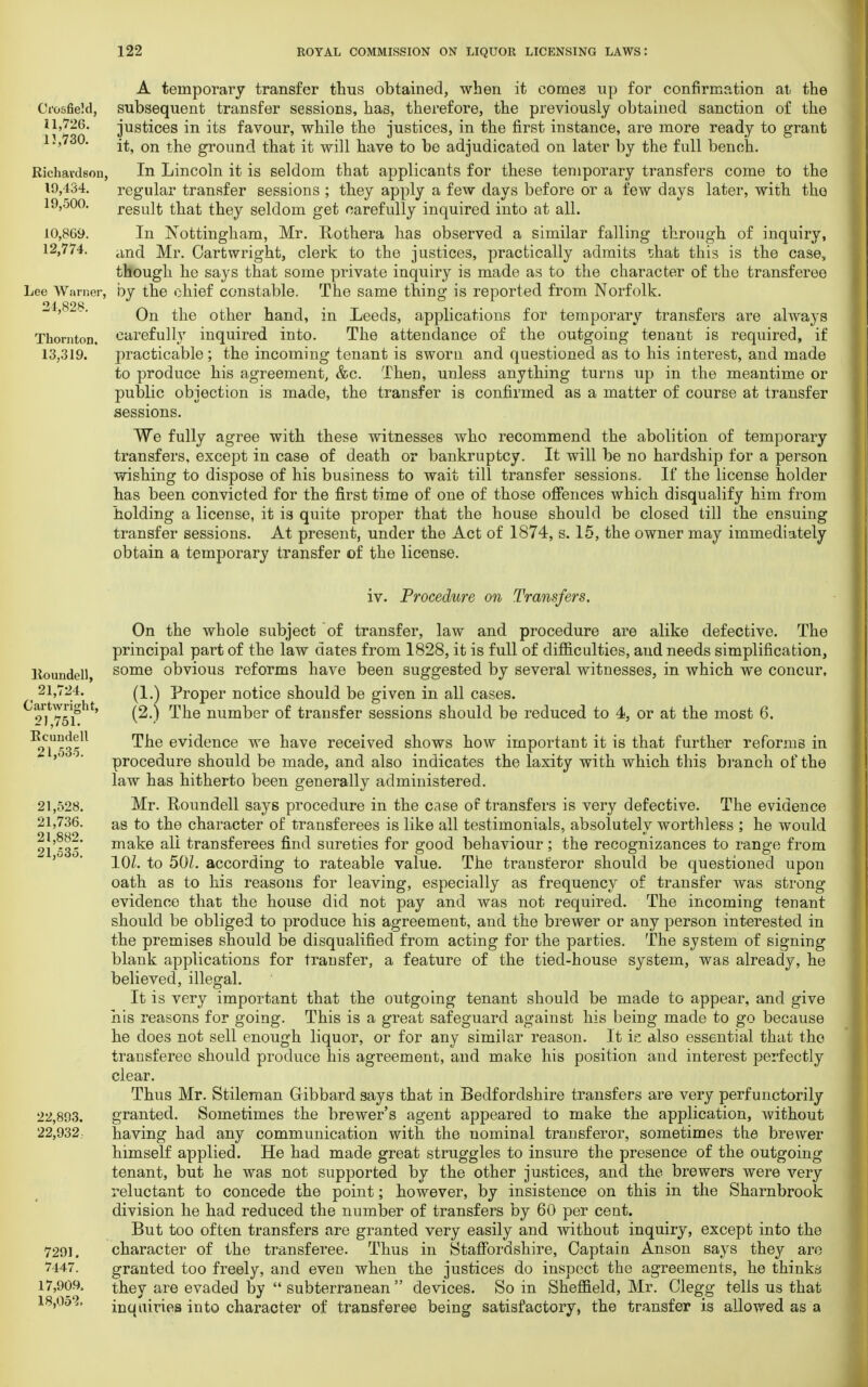 A temporary transfer thus obtained, when it comes up for confirmation at the Ci'osfiekl, subsequent transfer sessions, has, therefore, the previously obtained sanction of the U,726. justices in its favour, while the justices, in the first instance, are more ready to grant 13,730. ^ Qn groun(j kha£ j£ w[\\ nave to be adjudicated on later by the full bench. Richavdsou, In Lincoln it is seldom that applicants for these temporary transfers come to the 19,434. regular transfer sessions ; they apply a few days before or a few days later, with the 19,500. result that they seldom get carefully inquired into at all. 10,869. In Nottingham, Mr. Rothera has observed a similar falling through of inquiry, 12,774. Mr Cartwright, clerk to the justices, practically admits that this is the case, though he says that some private inquiry is made as to the character of the transferee Lee Warner, by the chief constable. The same thing is reported from Norfolk. On the other hand, in Leeds, applications for temporary transfers are always Thornton, carefully inquired into. The attendance of the outgoing tenant is required, if 13,319. practicable ; the incoming tenant is sworn and questioned as to his interest, and made to produce his agreement, &c. Then, unless anything turns up in the meantime or public objection is made, the transfer is confirmed as a matter of course at transfer sessions. We fully agree with these witnesses who recommend the abolition of temporary transfers, except in case of death or bankruptcy. It will be no hardship for a person wishing to dispose of his business to wait till transfer sessions. If the license holder has been convicted for the first time of one of those offences which disqualify him from holding a license, it is quite proper that the house should be closed till the ensuing transfer sessions. At present, under the Act of 1874, s. 15, the owner may immediately obtain a temporary transfer of the license. Itoundell, 21,724. Cartwright, 21,751. Bcundell 21,535. 21,528. 21,736. 21,882. 21,535. 22,893. 22,932. 7291. 7447. 17,909. 18,052. iv. Procedure on Transfers. On the whole subject of transfer, law and procedure are alike defective. The principal part of the law dates from 1828, it is full of difficulties, and needs simplification, some obvious reforms have been suggested by several witnesses, in which we concur, (1.) Proper notice should be given in all cases. (2.) The number of transfer sessions should be reduced to 4, or at the most 6. The evidence we have received shows how important it is that further reforms in procedure should be made, and also indicates the laxity with which this branch of the law has hitherto been generally administered. Mr. Roundell says procedure in the case of transfers is very defective. The evidence as to the character of transferees is like all testimonials, absolutely worthless ; he would make all transferees find sureties for good behaviour; the recognizances to range from 10Z. to 50L according to rateable value. The transferor should be questioned upon oath as to his reasons for leaving, especially as frequency of transfer was strong evidence that the house did not pay and was not required. The incoming tenant should be obliged to produce his agreement, and the brewer or any person interested in the premises should be disqualified from acting for the parties. The system of signing blank applications for transfer, a feature of the tiecl-house system, was already, he believed, illegal. It is very important that the outgoing tenant should be made to appear, and give his reasons for going. This is a great safeguard against his being made to go because he does not sell enough liquor, or for any similar reason. It ie also essential that the transferee should produce his agreement, and make his position and interest perfectly clear. Thus Mr. Stileman Gibbard says that in Bedfordshire transfers are very perfunctorily granted. Sometimes the brewer's agent appeared to make the application, without having had any communication with the nominal transferor, sometimes the brewer himself applied. He had made great struggles to insure the presence of the outgoing tenant, but he was not supported by the other justices, and the brewers were very reluctant to concede the point; however, by insistence on this in the Sharnbrook division he had reduced the number of transfers by 60 per cent. But too often transfers are granted very easily and without inquiry, except into the character of the transferee. Thus in Staffordshire, Captain Anson says they are granted too freely, and even when the justices do inspect the agreements, he thinks they are evaded by  subterranean  devices. So in Sheffield, Mr. Clegg tells us that inquiries into character of transferee being satisfactory, the transfer is allowed as a