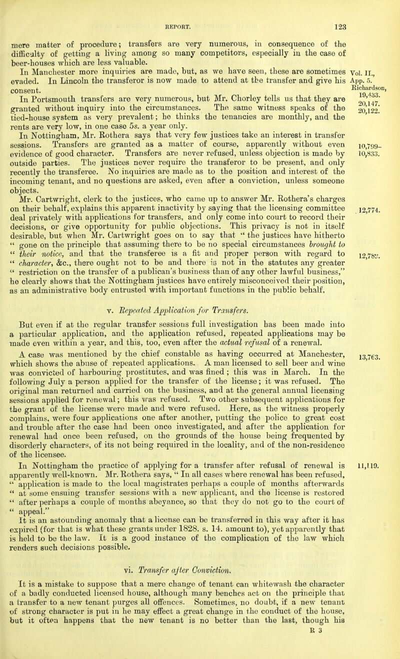 mere matter of procedure; transfers are very numerous, in consequence of the difficulty of getting a living among so many competitors, especially in the case of beer-houses which are less valuable. In Manchester more inquiries are made, but, as we have seen, these are sometimes Vol. II. evaded. In Lincoln the transferor is now made to attend at the transfer and give his App. 5. consent. Ei?Sfn' In Portsmouth, transfers are very numerous, but Mr, Chorley tells us that they are 20147* granted without inquiry into the circumstances. The same witness speaks of the 20122 tied-house system as very prevalent; he thinks the tenancies are monthly, and the rents are very low, in one case 5s. a year only. In Nottingham, Mr. Rothera says that very few justices take an interest in transfer sessions. Transfers are granted as a matter of course, apparently without even 10,799- evidence of good character. Transfers are never refused, unless objection is made by 10,833. outside parties. The justices never require the transferor to be present, and only recently the transferee. No inquiries are made as to the position and interest of the incoming tenant, and no questions are asked, even after a conviction, unless someone objects. Mr. Cartwright, clerk to the justices, who came up to answer Mr. Rothera's charges on their behalf, explains this apparent inactivity by saying that the licensing committee 12,774. deal privately with applications for transfers, and only come into court to record their decisions, or give opportunity for public objections. This privacy is not in itself desirable, but when Mr. Cartwright goes on to say that the justices have hitherto gone on the principle that assuming there to be no special circumstances brought to (e their notice, and that the transferee is a fit and proper person with regard to 12 7&:. character, &c, there ought not to be and there is not in the statutes any greater (' restriction on the transfer of a publican's business than of any other lawful business, he clearly shows that the Nottingham justices have entirely misconceived their position, as an administrative body entrusted with important functions in the public behalf, v. Repeated Application for Transfers. But even if at the regular transfer sessions full investigation has been made into a particular application, and the application refused, repeated applications may be made even within a year, and this, too, even after the actual refusal of a renewal. A case was mentioned by the chief constable as having occurred at Manchester, 13 ^3 which shows the abuse of repeated applications. A man licensed to sell beer and wine was convicted of harbouring prostitutes, and was fined; this was in March. In the following July a person applied for the transfer of the license; it was refused. The original man returned and carried on the business, and at the general annual licensing sessions applied for renewal; this was refused. Two other subsequent applications for the grant of the license were made and were refused. Here, as the witness properly complains, were four applications one after another, putting the police to great cost and trouble after the case had been once investigated, and after the application for renewal had once been refused, on the grounds of the house being frequented by disorderly characters, of its not being required in the locality, and of the non-residence of the licensee. In Nottingham the practice of applying for a transfer after refusal of renewal is 11,1.19. apparently well-known. Mr. Rothera says, In all cases where renewal has been refused, application is made to the local magistrates perhaps a couple of months afterwards at some ensuing transfer sessions with a new applicant, and the license is restored after perhaps a couple of months abeyance, so that they do not go to the court of appeal. It is an astounding anomaly that a license can be transferred in this way after it has expired (for that is what these grants under 1828. s. 14. amount to), yet apparently that is held to be the law. It is a good instance of the complication of the law which renders such decisions possible. vi. Transfer after Conviction. It is a mistake to suppose that a mere change of tenant can whitewash the character of a badly conducted licensed house, although many benches act on the principle that a transfer to a new tenant purges all offences. Sometimes, no doubt, if a new tenant of strong character is put in he may effect a great change in the conduct of the house, but it often happens that the new tenant is no better than the last, though his
