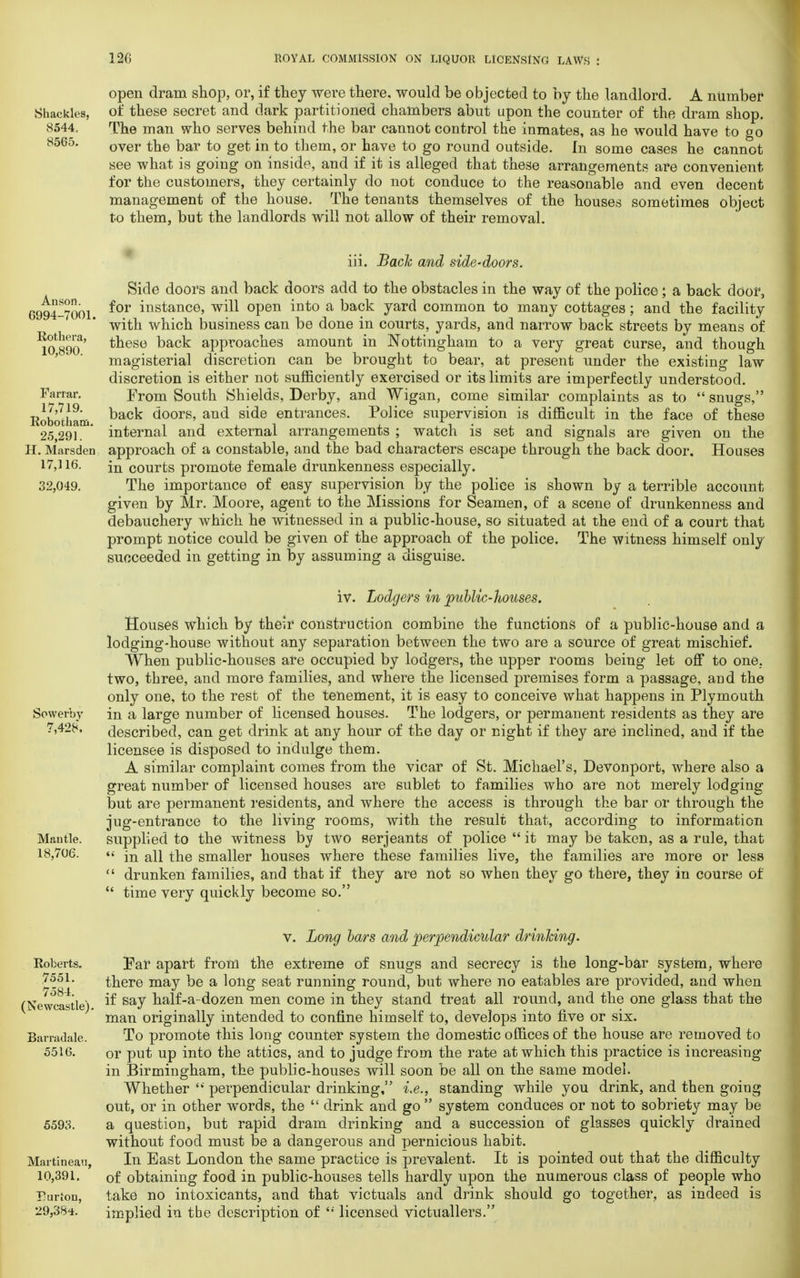 Shackles, 8544, 8565. open dram shop, or, if they were there, would be objected to hy the landlord. A number of these secret and dark partitioned chambers abut upon the counter of the dram shop. The man who serves behind the bar cannot control the inmates, as he would have to go over the bar to get in to them, or have to go round outside. In some cases he cannot see what is going on inside, and if it is alleged that these arrangements are convenient for the customers, they certainly do not conduce to the reasonable and even decent management of the house. The tenants themselves of the houses sometimes object to them, but the landlords will not allow of their removal. Auson. G994-7001. Rothera, 10,890. Farrar. 17,719. Rc-botham. 25,291. H. Marsden 17,116. 32,049. iii. Back and side-doors. Side doors and back doors add to the obstacles in the way of the police; a back door, for instance, will open into a back yard common to many cottages; and the facility with which business can be done in courts, yards, and narrow back streets by means of these back approaches amount in Nottingham to a very great curse, and though magisterial discretion can be brought to bear, at present under the existing law discretion is either not sufficiently exercised or its limits are imperfectly understood. From South Shields, Derby, and Wigan, come similar complaints as to  snugs, back doors, and side entrances. Police supervision is difficult in the face of these internal and external arrangements ; watch is set and signals are given on the approach of a constable, and the bad characters escape through the back door. Houses in courts promote female drunkenness especially. The importance of easy supervision by the police is shown by a terrible account given by Mr. Moore, agent to the Missions for Seamen, of a scene of drunkenness and debauchery which he witnessed in a public-house, so situated at the end of a court that prompt notice could be given of the approach of the police. The witness himself only succeeded in getting in by assuming a disguise. Sowerby 7,428, Mautle. 18,706. iv. Lodgers in public-houses. Houses which by their construction combine the functions of a public-house and a lodging-house without any separation between the two are a source of great mischief. When public-houses are occupied by lodgers, the upper rooms being let off to one. two, three, and more families, and where the licensed premises form a passage, and the only one, to the rest of the tenement, it is easy to conceive what happens in Plymouth in a large number of licensed houses. The lodgers, or permanent residents as they are described, can get drink at any hour of the day or night if they are inclined, and if the licensee is disposed to indulge them. A similar complaint comes from the vicar of St. Michael's, Devonport, where also a great number of licensed houses are sublet to families who are not merely lodging but are permanent residents, and where the access is through the bar or through the jug-entrance to the living rooms, with the result that, according to information supplied to the witness by two Serjeants of police  it may be taken, as a rule, that  in all the smaller houses where these families live, the families are more or less  drunken families, and that if they are not so when they go there, they in course of  time very quickly become so. Roberts. 7551. 7584. (Newcastle). Barradale. 5516. 5593. Martineau, 10,391. Eurton, 29,384. v. Long bars and perpendicular drinking. Far apart from the extreme of snugs and secrecy is the long-bar system, where there may be a long seat running round, but where no eatables are provided, and when if say half-a-dozen men come in they stand treat all round, and the one glass that the man originally intended to confine himself to, develops into five or six. To promote this long counter system the domestic offices of the house are removed to or put up into the attics, and to judge from the rate at which this practice is increasing in Birmingham, the public-houses will soon be all on the same model. Whether  perpendicular drinking, i.e., standing while you drink, and then going out, or in other words, the  drink and go  system conduces or not to sobriety may be a question, but rapid dram drinking and a succession of glasses quickly drained without food must be a dangerous and pernicious habit. In East London the same practice is prevalent. It is pointed out that the difficulty of obtaining food in public-houses tells hardly upon the numerous class of people who take no intoxicants, and that victuals and drink should go together, as indeed is implied in tbe description of <; licensed victuallers.