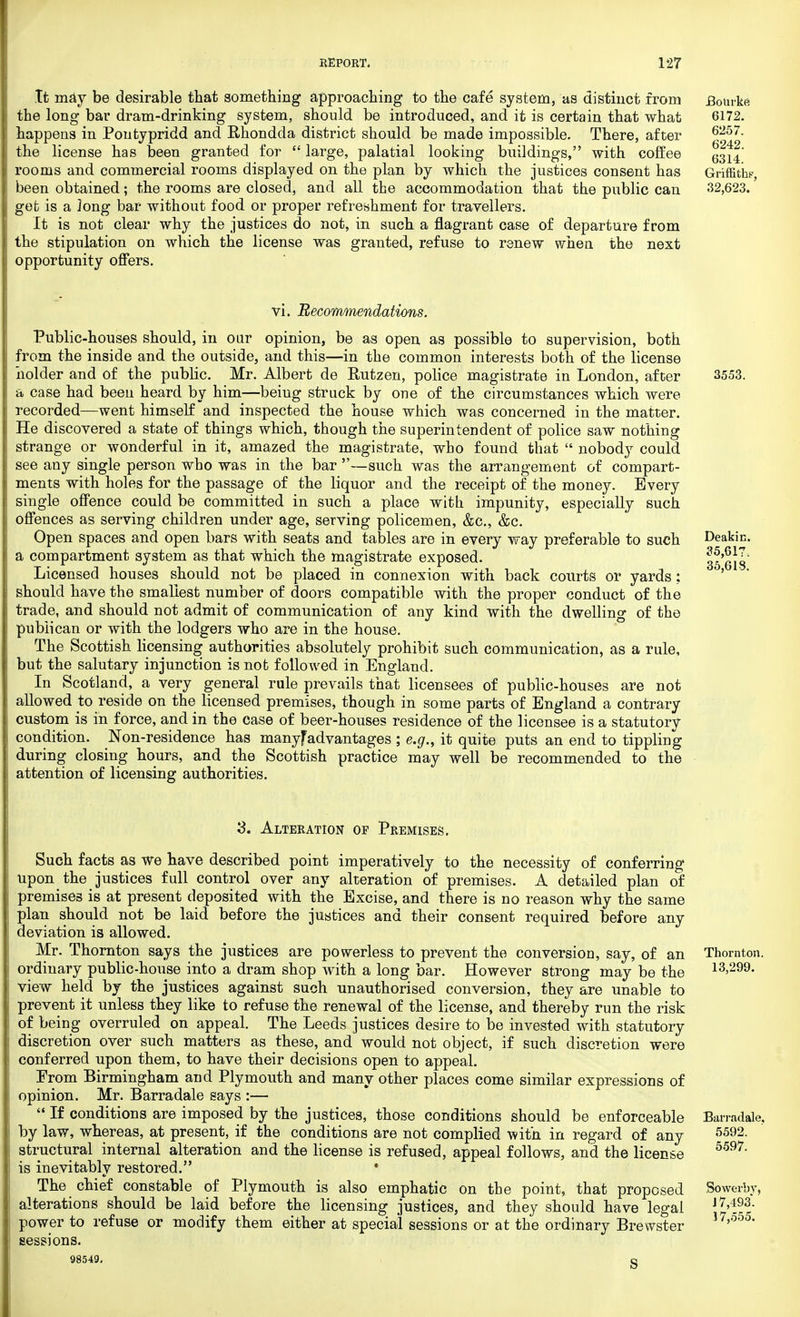 It may be desirable that something approaching to the cafe system, as distinct from JBourkA the long bar dram-drinking system, should be introduced, and it is certain that what 6172. happens in Pontypridd and Rhondda district should be made impossible. There, after 6257- the license has been granted for large, palatial looking buildings, with coffee rooms and commercial rooms displayed on the plan by which the justices consent has Griffiths', been obtained; the rooms are closed, and all the accommodation that the public can 32,623. get is a long bar without food or proper refreshment for travellers. It is not clear why the justices do not, in such a flagrant case of departure from the stipulation on which the license was granted, refuse to renew when the next opportunity offers. vi. Recommendations. Public-houses should, in our opinion, be as open as possible to supervision, both from the inside and the outside, and this—in the common interests both of the license holder and of the public. Mr. Albert de Rutzen, police magistrate in London, after 3553. a case had been heard by him—being struck by one of the circumstances which were recorded—went himself and inspected the house which was concerned in the matter. He discovered a state of things which, though the superintendent of police saw nothing strange or wonderful in it, amazed the magistrate, who found that nobody could see any single person who was in the bar —such was the arrangement of compart- ments with holes for the passage of the liquor and the receipt of the money. Every single offence could be committed in such a place with impunity, especially such offences as serving children under age, serving policemen, &c, &c. Open spaces and open bars with seats and tables are in every way preferable to such Deakin. a compartment system as that which the magistrate exposed. ' 35'(313 Licensed houses should not be placed in connexion with back courts or yards; should have the smallest number of doors compatible with the proper conduct of the trade, and should not admit of communication of any kind with the dwelling of the publican or with the lodgers who are in the house. The Scottish licensing authorities absolutely prohibit such communication, as a rule, but the salutary injunction is not followed in England. In Scotland, a very general rule prevails that licensees of public-houses are not allowed to reside on the licensed premises, though in some parts of England a contrary custom is in force, and in the case of beer-houses residence of the licensee is a statutory condition. Non-residence has manyfadvantages ; e.g., it quite puts an end to tippling during closing hours, and the Scottish practice may well be recommended to the attention of licensing authorities. '3. Alteration op Premises. Such facts as we have described point imperatively to the necessity of conferring upon the justices full control over any alteration of premises. A detailed plan of premises is at present deposited with the Excise, and there is no reason why the same plan should not be laid before the justices and their consent required before any deviation is allowed. Mr. Thornton says the justices are powerless to prevent the conversion, say, of an Thornton, ordinary public-house into a dram shop with a long bar. However strong may be the 13,299. view held by the justices against such unauthorised conversion, they are unable to prevent it unless they like to refuse the renewal of the license, and thereby run the risk of being overruled on appeal. The Leeds justices desire to be invested with statutory discretion over such matters as these, and would not object, if such discretion were conferred upon them, to have their decisions open to appeal. From Birmingham and Plymouth and many other places come similar expressions of opinion. Mr. Barradale says :— If conditions are imposed by the justices, those conditions should be enforceable Barradale, by law, whereas, at present, if the conditions are not complied with in regard of any 5592- structural internal alteration and the license is refused, appeal follows, and the license 5597, is inevitably restored. • The chief constable of Plymouth is also emphatic on the point, that proposed Sowerby, alterations should be laid before the licensing justices, and they should have legal JJ'Si power to refuse or modify them either at special sessions or at the ordinary Brewster 17>55- sessions. 98549. q