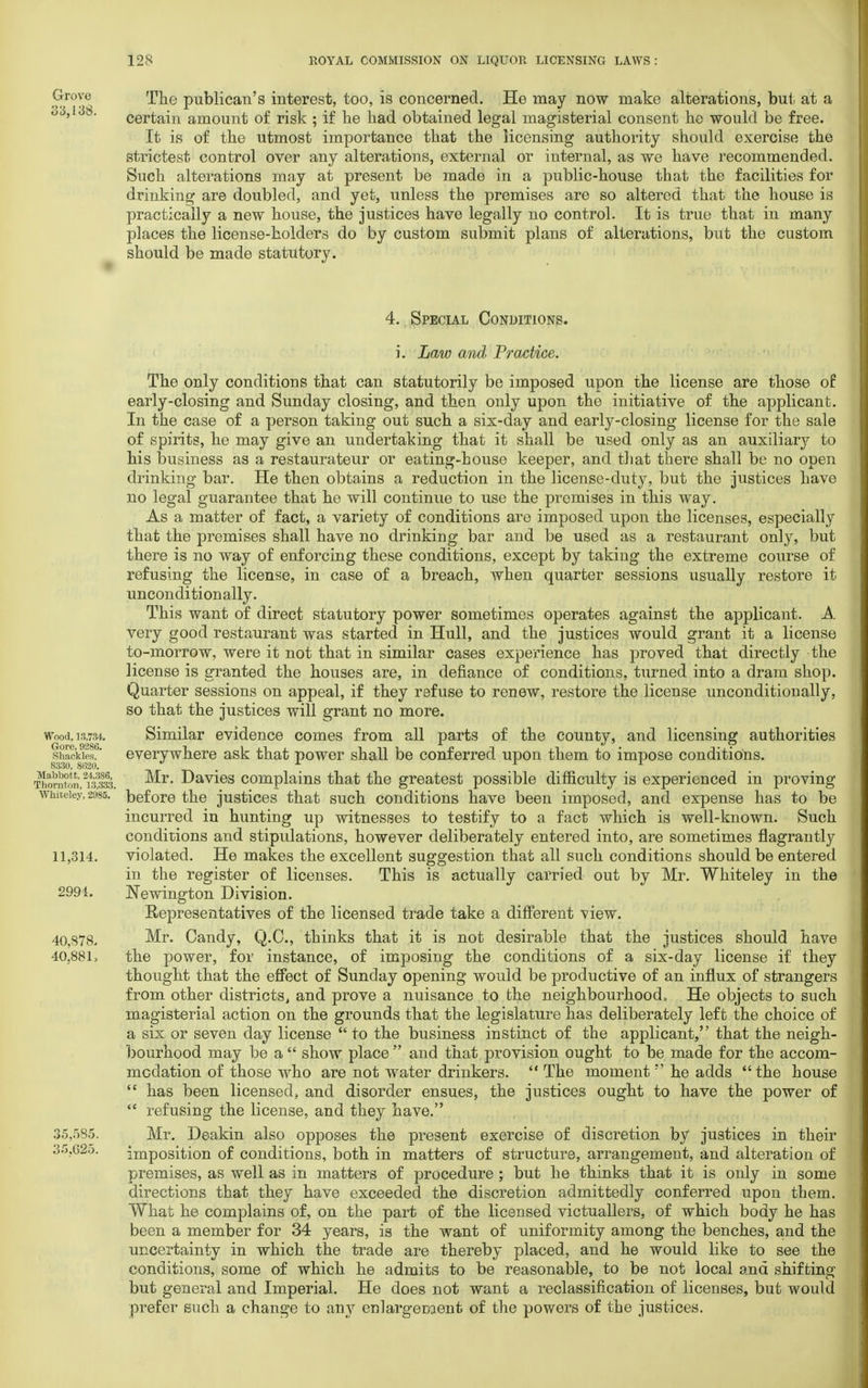 Grove 'pno publican's interest, too, is concerned. He may now make alterations, but, at a 33,1' 8. certain amount of risk ; if he had obtained legal magisterial consent he would be free. It is of the utmost importance that the licensing authority should exercise the strictest control over any alterations, external or internal, as we have recommended. Such alterations may at present be made in a public-house that the facilities for drinking are doubled, and yet, unless the premises are so altered that the house is practically a new house, the justices have legally no control. It is true that in many places the license-holders do by custom submit plans of alterations, but the custom should be made statutory. 4. Special Conditions. Wood, 18,784. Gore, 9286. Shackles, 8330, 8630. Ma'obott, 24,386, Thornton, 13,333. Whiteley, 2985. 11,314. 2994. 40,878, 40,881, 35,585. 35.G25. i. Law and Practice. The only conditions that can statutorily be imposed upon the license are those of early-closing and Sunday closing, and then only upon the initiative of the applicant. In the case of a person taking out such a six-day and early-closing license for the sale of spirits, he may give an undertaking that it shall be used only as an auxiliary to his business as a restaurateur or eating-house keeper, and that there shall be no open drinking bar. He then obtains a reduction in the license-duty, but the justices have no legal guarantee that he will continue to use the premises in this way. As a matter of fact, a variety of conditions are imposed upon the licenses, especially that the premises shall have no drinking bar and be used as a restaurant only, but there is no way of enforcing these conditions, except by taking the extreme course of refusing the license, in case of a breach, when quarter sessions usually restore it unconditionally. This want of direct statutory power sometimes operates against the applicant. A very good restaurant was started in Hull, and the justices would grant it a license to-morrow, were it not that in similar cases experience has proved that directly the license is granted the houses are, in defiance of conditions, turned into a dram shop. Quarter sessions on appeal, if they refuse to renew, restore the license unconditionally, so that the justices will grant no more. Similar evidence comes from all parts of the county, and licensing authorities everywhere ask that power shall be conferred upon them to impose conditions. Mr. Davies complains that the greatest possible difficulty is experienced in proving before the justices that such conditions have been imposed, and expense has to be incurred in hunting up witnesses to testify to a fact which is well-known. Such conditions and stipulations, however deliberately entered into, are sometimes flagrantly violated. He makes the excellent suggestion that all such conditions should be entered in the register of licenses. This is actually carried out by Mr. Whiteley in the Newington Division. Representatives of the licensed trade take a different view. Mr. Candy, Q.C., thinks that it is not desirable that the justices should have the power, for instance, of imposing the conditions of a six-day license if they thought that the effect of Sunday opening would be productive of an influx of strangers from other districts, and prove a nuisance to the neighbourhood. He objects to such magisterial action on the grounds that the legislature has deliberately left the choice of a six or seven day license  to the business instinct of the applicant, that the neigh- bourhood may be a  show place  and that provision ought to be made for the accom- modation of those who are not water drinkers.  The moment  he adds the house  has been licensed, and disorder ensues, the justices ought to have the power of  refusing the license, and they have. Mr. Deakin also opposes the present exercise of discretion by justices in their imposition of conditions, both in matters of structure, arrangement, and alteration of premises, as well as in matters of procedure ; but he thinks that it is only in some directions that they have exceeded the discretion admittedly conferred upon them. What he complains of, on the part of the licensed victuallers, of which body he has been a member for 34 years, is the want of uniformity among the benches, and the uncertainty in which the trade are thereby placed, and he would like to see the conditions, some of which he admits to be reasonable, to be not local and shifting but general and Imperial. He does not want a reclassification of licenses, but would prefer such a change to any enlargement of the powers of the justices.