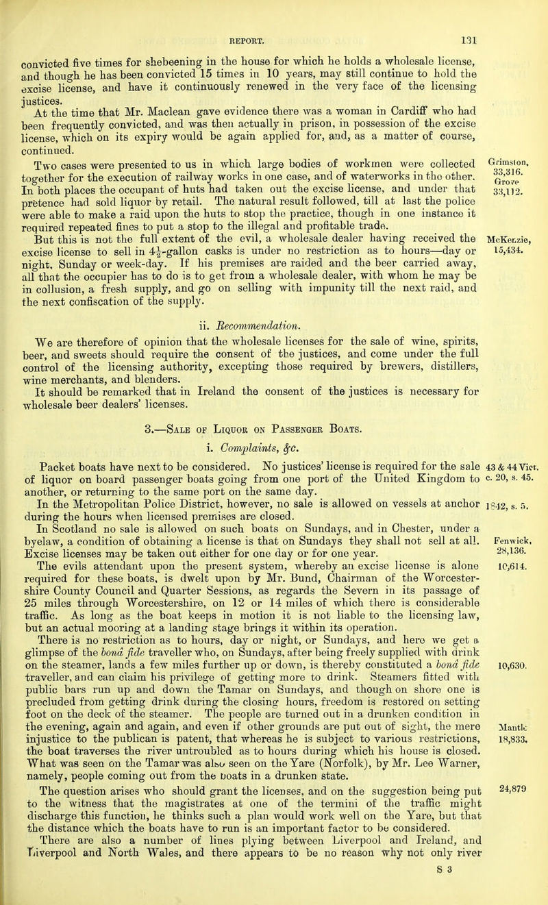 convicted five times for shebeening in the house for which he holds a wholesale license, and though he has been convicted 15 times in 10 years, may still continue to hold the excise license, and have it continuously renewed in the very face of the licensing justices. At the time that Mr. Maclean gave evidence there was a woman in Cardiff who had been frequently convicted, and was then actually in prison, in possession of the excise license, which on its expiry would be again applied for, and, as a matter of course, continued. Two cases were presented to us in which large bodies of workmen were collected together for the execution of railway works in one case, and of waterworks in the other. In both places the occupant of huts had taken out the excise license, and under that pretence had sold liquor by retail. The natural result followed, till at last the police were able to make a raid upon the huts to stop the practice, though in one instance it required repeated fines to put a stop to the illegal and profitable trade. But this is not the full extent of the evil, a wholesale dealer having received the excise license to sell in 4^-gallon casks is under no restriction as to hours—day or night, Sunday or week-day. If his premises are raided and the beer carried away, all that the occupier has to do is to get from a wholesale dealer, with whom he may be in collusion, a fresh supply, and go on selling with impunity till the next raid, and the next confiscation of the supply. n. Recommendation. We are therefore of opinion that the wholesale licenses for the sale of wine, spirits, beer, and sweets should require the consent of tbe justices, and come under the full control of the licensing authority, excepting those required by brewers, distillers, wine merchants, and blenders. It should be remarked that in Ireland the consent of the justices is necessary for wholesale beer dealers' licenses. Grimslon, 33,316. Gto ?e 33,112. McKenzie, 15,434. 3.—Sale of Liquor on Passenger Boats. i. Complaints, Sfc. Packet boats have next to be considered. No justices' license is required for the sale of liquor on board passenger boats going from one port of the United Kingdom to another, or returning to the same port on the same day. In the Metropolitan Police District, however, no sale is allowed on vessels at anchor during the hours when licensed premises are closed. In Scotland no sale is allowed on such boats on Sundays, and in Chester, under a byelaw, a condition of obtaining a license is that on Sundays they shall not sell at all. Excise licenses may be taken out either for one day or for one year. The evils attendant upon the present system, whereby an excise license is alone required for these boats, is dwelt upon by Mr. Bund, Chairman of the Worcester- shire County Council and Quarter Sessions, as regards the Severn in its passage of 25 miles through Worcestershire, on 12 or 14 miles of which there is considerable traffic. As long as the boat keeps in motion it is not liable to the licensing law, but an actual mooring at a landing stage brings it within its operation. There is no restriction as to hours, day or night, or Sundays, and hero we get a glimpse of the bond fide traveller who, on Sundays, after being freely supplied with drink on the steamer, lands a few miles further up or down, is thereby constituted a bond fide traveller, and can claim his privilege of getting more to drink. Steamers fitted with public bars run up and down the Tamar on Sundays, and though on shore one is precluded from getting drink during the closing hours, freedom is restored on setting foot on the deck of the steamer. The people are turned out in a drunken condition in the evening, again and again, and even if other grounds are put out of sight, the mere injustice to the publican is patent, that whereas he is subject to various restrictions, the boat traverses the river untroubled as to hours during which his house is closed. What was seen on the Tamar was also seen on the Yare (Norfolk), by Mr. Lee Warner, namely, people coming out from the boats in a drunken state. The question arises who should grant the licenses, and on the suggestion being put to the witness that the magistrates at one of the termini of the traffic might discharge this function, he thinks such a plan would work well on the Yare, but that the distance which the boats have to run is an important factor to be considered. There are also a number of lines plying between Liverpool and Ireland, and Tuverpool and North Wales, and there appears to be no reason why not only river S 3 43 & 44 Vict, c. 20, s. 45. 1842, s. 5. Fenwick, 28,136. 1C,6I4. 10,630. Mantle 18,833. 24,879