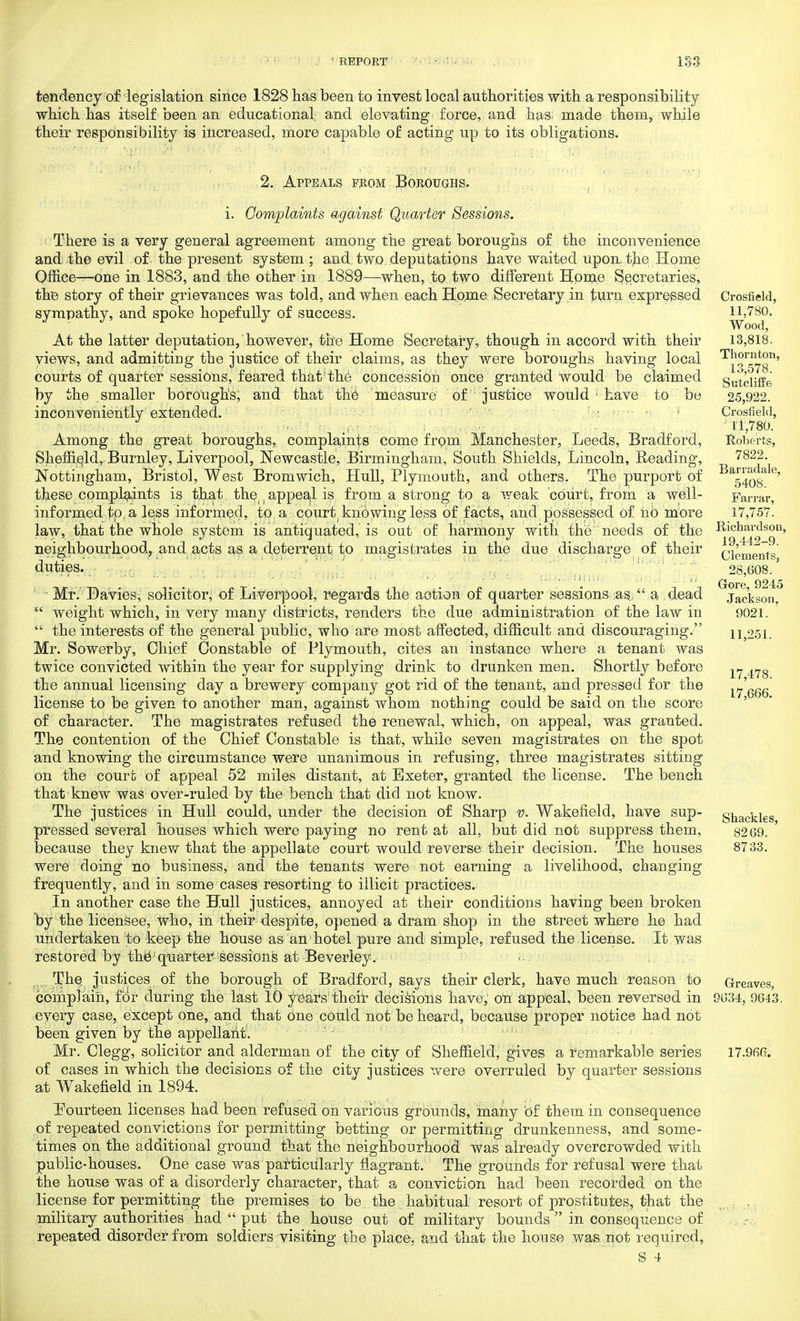 tendency of legislation since 1828 has been to invest local authorities with a responsibility which has itself been an educational and elevating force, and has. made them, while their responsibility is increased, more capable of acting up to its obligations. 2. Appeals from Boroughs. i. Complaints against Quarter Sessions. There is a very general agreement among the great boroughs of the inconvenience and the evil of the present system ; and two. deputations have waited upon, the Home Office—one in 1883, and the other in 1889—when, to two different Home Secretaries, the story of their grievances was told, and when each Home Secretary in turn expressed sympathy, and spoke hopefully of success. At the latter deputation, however, the Home Secretary, though in accord with their views, and admittiug the justice of their claims, as they were boroughs having local courts of quarter sessions, feared that the concession once granted would be claimed by the smaller borough's, and that the measure of justice would ; have to be inconveniently extended. Among the great boroughs, complaints come from Manchester, Leeds, Bradford, Sheffield, Burnley, Liverpool, Newcastle, Birmingham, South Shields, Lincoln, Reading, Nottingham, Bristol, West Bromwich, Hull, Plymouth, and others. The purport of these complaints is that, the^appeal is from a strong to a weak court, from a well- informed to, a less informed, to a court knowing less of facts, and possessed of ho more law, that the whole system is antiquated, is out of harmony with the needs of the neighbourhood, and acts as a deterrent to magistrates in the due discharge of their duties. Mr. Davies; solicitor, of Liverpool, regards the action of quarter sessions as, a dead  weight which, in very many districts, renders the due administration of the law in  the interests of the general public, who are most affected, difficult and discouraging. Mr. Sowerby, Chief Constable of Plymouth, cites an instance where a tenant was twice convicted within the year for supplying drink to drunken men. Shortly before the annual licensing day a brewery company got rid of the tenant, and pressed for the license to be given to another man, against whom nothing could be said on the score of character. The magistrates refused the renewal, which, on appeal, was granted. The contention of the Chief Constable is that, while seven magistrates on the spot and knowing the circumstance were unanimous in refusing, three magistrates sitting on the court of appeal 52 miles distant, at Exeter, granted the license. The bench that knew was over-ruled by the bench that did not know. The justices in Hull could, under the decision of Sharp v. Wakefield, have sup- pressed several houses which were paying no rent at all, but did not suppress them, because they knew that the appellate court would reverse their decision. The houses were doing no business, and the tenants were not earning a livelihood, changing frequently, and in some cases resorting to illicit practices. In another case the Hull justices, annoyed at their conditions having been broken by the licensee, who, in their despite, opened a dram shop in the street where he had undertaken to -keep the house as an hotel pure and simple, refused the license. It was restored by the1 quarter sessions at Beverley. ... The justices of the borough of Bradford, says their clerk, have much reason to complain, for during the last 10 y ears'their decisions have, on appeal, been reversed in every case, except one, and that one could not be heard, because proper notice had not been given by the appellant. Mr. Clegg, solicitor and alderman of the city of Sheffield, gives a remarkable series of cases in which the decisions of the city justices were overruled by quarter sessions at Wakefield in 1894. Fourteen licenses had been refused on various grounds, many of them in consequence of repeated convictions for permitting betting or permitting drunkenness, and some- times on the additional ground, that the neighbourhood was already overcrowded with public-houses. One case was particularly flagrant. The grounds for refusal were that the house was of a disorderly character, that a conviction had been recorded on the license for permitting the premises to be the habitual resort of prostitutes, that the military authorities had  put the house out of military bounds  in consequence of repeated disorder from soldiers visiting the place, and that the house was not required, S 4 Crosfield, 11,780. Wood, 13,818. Thornton, 13,578. Sutcliffe 25,922, Crosfield, 11,780. Roberts, 7822. Barradale, 5408. Farrar, 17,757. Richardson, 19,442-9. Clements, 28,608. Gore, 9245 Jackson, 9021. 11,251. 17,478. 17,666. Shackles, 8269. 8733. Greaves, 9634, 9643, 17.966.