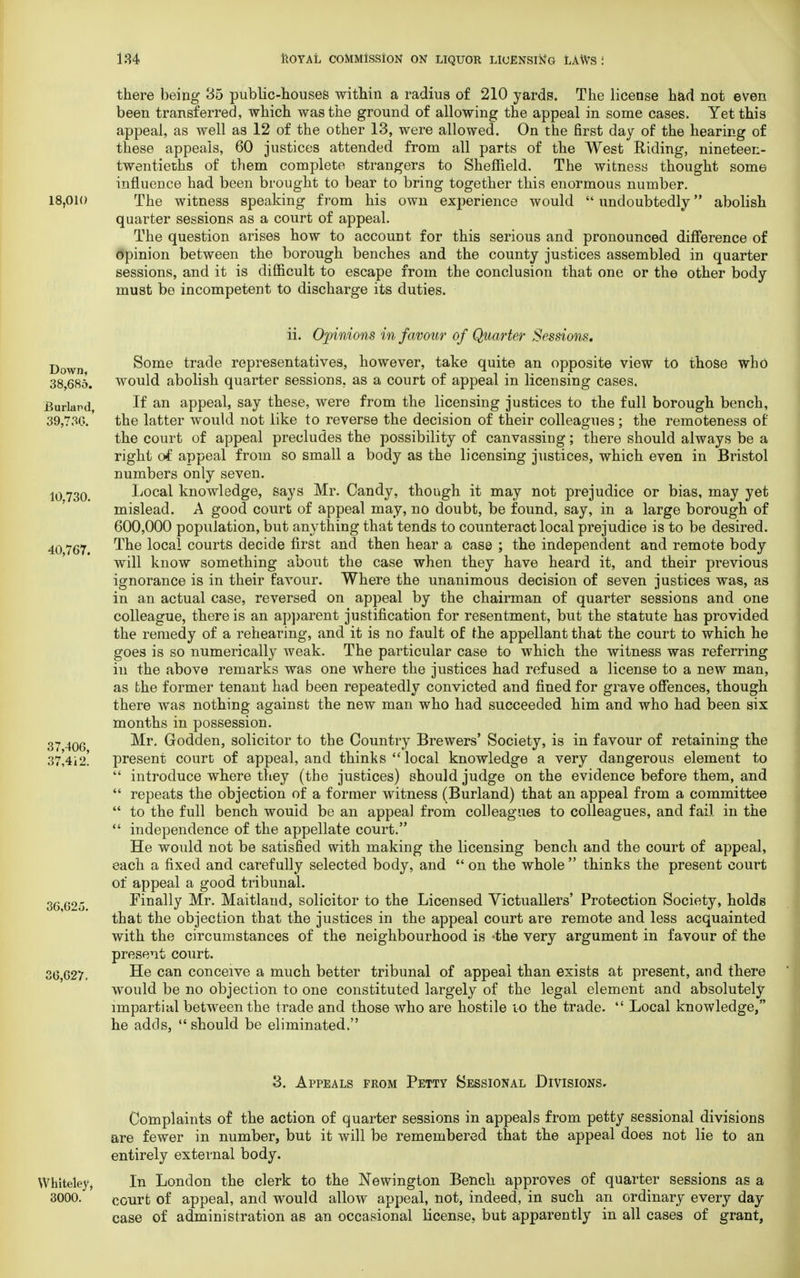 18,010 there being 35 public-houses within a radius of 210 yards. The license had not even been transferred, which was the ground of allowing the appeal in some cases. Yet this appeal, as well as 12 of the other 13, were allowed. On the first day of the hearing of these appeals, 60 justices attended from all parts of the West Riding, nineteen- twentieths of them complete strangers to Sheffield. The witness thought some influence had been brought to bear to bring together this enormous number. The witness speaking from his own experience would  undoubtedly abolish quarter sessions as a court of appeal. The question arises how to account for this serious and pronounced difference of opinion between the borough benches and the county justices assembled in quarter sessions, and it is difficult to escape from the conclusion that one or the other body must be incompetent to discharge its duties. Down, 38,685. Burlap d, 39,730. 10.730. 40,767. 37,406, 37,412. 36,62o. 36,627. ii. Opinions in favour of Quarter Sessions. Some trade representatives, however, take quite an opposite view to those who would abolish quarter sessions, as a court of appeal in licensing cases. If an appeal, say these, were from the licensing justices to the full borough bench, the latter would not like to reverse the decision of their colleagues; the remoteness of the court of appeal precludes the possibility of canvassing; there should always be a right of appeal from so small a body as the licensing justices, which even in Bristol numbers only seven. Local knowledge, says Mr. Candy, though it may not prejudice or bias, may yet mislead. A good court of appeal may, no doubt, be found, say, in a large borough of 600,000 population, but anything that tends to counteract local prejudice is to be desired. The local courts decide first and then hear a case ; the independent and remote body will know something about the case when they have heard it, and their previous ignorance is in their favour. Where the unanimous decision of seven justices was, as in an actual case, reversed on appeal by the chairman of quarter sessions and one colleague, there is an apparent justification for resentment, but the statute has provided the remedy of a rehearing, and it is no fault of the appellant that the court to which he goes is so numerically weak. The particular case to which the witness was referring in the above remarks was one where the justices had refused a license to a new man, as the former tenant had been repeatedly convicted and fined for grave offences, though there was nothing against the new man who had succeeded him and who had been six months in possession. Mr. Godden, solicitor to the Country Brewers' Society, is in favour of retaining the present court of appeal, and thinks  local knowledge a very dangerous element to  introduce where they (the justices) should judge on the evidence before them, and  repeats the objection of a former witness (Burland) that an appeal from a committee  to the full bench would be an appeal from colleagues to colleagues, and fail in the  independence of the appellate court. He would not be satisfied with making the licensing bench and the court of appeal, each a fixed and carefully selected body, and  on the whole  thinks the present court of appeal a good tribunal. Finally Mr. Maitland, solicitor to the Licensed Victuallers' Protection Society, holds that the objection that the justices in the appeal court are remote and less acquainted with the circumstances of the neighbourhood is 'the very argument in favour of the present court. He can conceive a much better tribunal of appeal than exists at present, and there would be no objection to one constituted largely of the legal element and absolutely impartial between the trade and those who are hostile to the trade.  Local knowledge, he adds,  should be eliminated. Whiteley, 3000. 3. Appeals from Petty Sessional Divisions. Complaints of the action of quarter sessions in appeals from petty sessional divisions are fewer in number, but it will be remembered that the appeal does not lie to an entirely external body. In London the clerk to the Newington Bench approves of quarter sessions as a court of appeal, and would allow appeal, not, indeed, in such an ordinary every day case of administration as an occasional license, but apparently in all cases of grant,