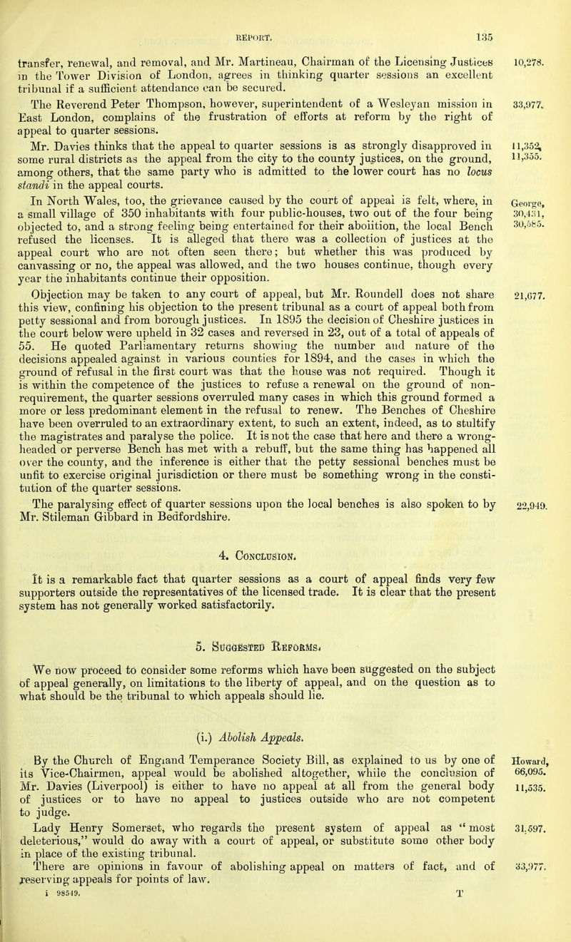 transfer, renewal, and removal, and Mr. Martineau, Chairman of the Licensing Justices 10,278. in the Tower Division of London, agrees in thinking quarter sessions an excellent tribunal if a sufficient attendance can be secured. The Reverend Peter Thompson, however, superintendent of a Wesleyan mission in 33,977. East London, complains of the frustration of efforts at reform by the right of appeal to quarter sessions. Mr. Davies thinks that the appeal to quarter sessions is as strongly disapproved in 11,352, some rural districts as the appeal from the city to the county justices, on the ground, 11,355. among others, that the same party who is admitted to the lower court has no locus standi in the appeal courts. In North Wales, too, the grievance caused by the court of appeal is felt, where, in George, a small village of 350 inhabitants with four public-houses, two out of the four being 30,431, objected to, and a strong feeling being entertained for their abolition, the local Bench 30,685. refused the licenses. It is alleged that there was a collection of justices at the appeal court who are not often seen there; but whether this was produced by Canvassing or no, the appeal was allowed, and the two houses continue, though every year the inhabitants continue their opposition. Objection may be taken to any court of appeal, but Mr. Roundel] does not share 21,077. this view, confining his objection to the present tribunal as a court of appeal both from petty sessional and from borough justices. In 1895 the decision of Cheshire justices in the court below were upheld in 32 cases and reversed in 23, out of a total of appeals of 55. He quoted Parliamentary returns showing the number and nature of the decisions appealed against in various counties for 1894, and the cases in which the ground of refusal in the first court was that the house was not required. Though it is within the competence of the justices to refuse a renewal on the ground of non- requirement, the quarter sessions overruled many cases in which this ground formed a more or less predominant element in the refusal to renew. Th9 Benches of Cheshire have been overruled to an extraordinary extent, to such an extent, indeed, as to stultify the magistrates and paralyse the police. It is not the case that here and there a wrong- headed or perverse Bench has met with a rebuff, but the same thing has happened all over the county, and the inference is either that the petty sessional benches must be unfit to exercise original jurisdiction or there must be something wrong in the consti- tution of the quarter sessions. The paralysing effect of quarter sessions upon the local benches is also spoken to by 22,949. Mr. Stileman Gribbard in Bedfordshire. 4. Conclusion, It is a remarkable fact that quarter sessions as a court of appeal finds very few supporters outside the representatives of the licensed trade. It is clear that the present system has not generally worked satisfactorily. 5. Suggested Eefdrms* We now proceed to consider some reforms which have been suggested on the Subject of appeal generally, on limitations to the liberty of appeal, and on the question as to what should be the tribunal to which appeals should lie. (i.) Abolish Appeals, By the Church of England Temperance Society Bill, as explained to us by one of Howard, its Vice-Chairmen, appeal would be abolished altogether, while the conclusion of 66,095. Mr. Davies (Liverpool) is either to have no appeal at all from the general body 11,535. of justices or to have no appeal to justices outside who are not competent to judge. Lady Henry Somerset, who regards the present system of appeal as  most 31.597. deleterious, would do away with a court of appeal, or substitute some other body in place of the existing tribunal. There are opinions in favour of abolishing appeal on matters of fact, and of 33,977. reserving appeals for points of law. i 98549. T 1