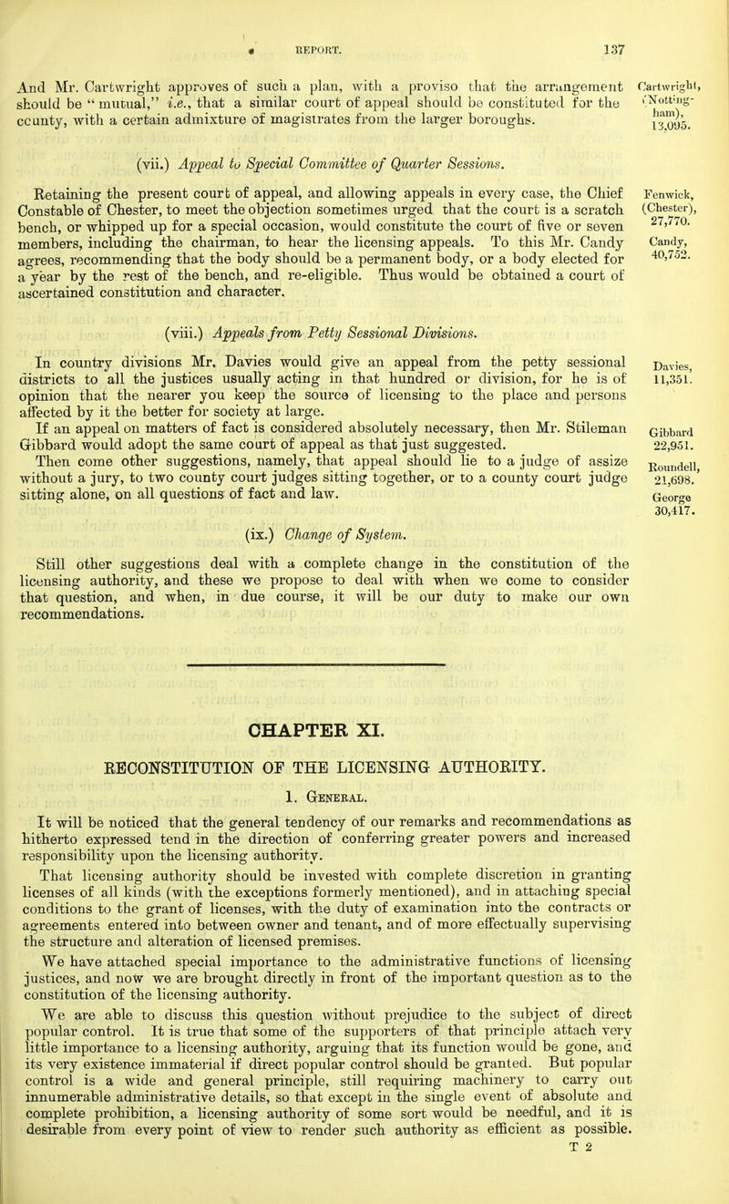 And Mr. Carfcwright approves of such a plan, with a proviso that the arrangement should be  mutual, i.e., that a similar court of appeal should be constituted for the county, with a certain admixture of magistrates from the larger boroughs. Cartwright, (Notting- ham), 13.095. (vii.) Appeal to Special Committee of Quarter Sessions. Retaining the present courb of appeal, and allowing appeals in every case, the Chief Constable of Chester, to meet the objection sometimes urged that the court is a scratch bench, or whipped up for a special occasion, would constitute the court of five or seven members, including the chairman, to hear the licensing appeals. To this Mr. Candy agrees, recommending that the body should be a permanent body, or a body elected for a year by the rest of the bench, and re-eligible. Thus would be obtained a court of ascertained constitution and character. Fenwick, (Chester), 27,770.' Candy, 40,752. (viii.) Appeals from Petty Sessional Divisions. In country divisions Mr, Davies would give an appeal from the petty sessional districts to all the justices usually acting in that hundred or division, for he is of opinion that the nearer you keep the source of licensing to the place and persons affected by it the better for society at large. If an appeal on matters of fact is considered absolutely necessary, then Mr. Stileman Gibbard would adopt the same court of appeal as that just suggested. Then come other suggestions, namely, that appeal should lie to a judge of assize without a jury, to two county court judges sitting together, or to a county court judge sitting alone, on all questions of fact and law. (ix.) Change of System. Still other suggestions deal with a complete change in the constitution of the licensing authority, and these we propose to deal with when we come to consider that question, and when, in due course, it will be our duty to make our own recommendations. Davies, 11,351. Gibbard 22,951. Roundell, 21,698. George 30,417. CHAPTER XI. RECONSTITUTION OF THE LICENSING- AUTHORITY. 1. General. It will be noticed that the general tendency of our remarks and recommendations as hitherto expressed tend in the direction of conferring greater powers and increased responsibility upon the licensing authority. That licensing authority should be invested with complete discretion in granting licenses of all kinds (with the exceptions formerly mentioned), and in attaching special conditions to the grant of licenses, with the duty of examination into the contracts or agreements entered into between owner and tenant, and of more effectually supervising the structure and alteration of licensed premises. We have attached special importance to the administrative functions of licensing justices, and now we are brought directly in front of the important question as to the constitution of the licensing authority. We are able to discuss this question without prejudice to the subject of direct popular control. It is true that some of the supporters of that principle attach very little importance to a licensing authority, arguing that its function would be gone, and its very existence immaterial if direct popular control should be granted. But popular control is a wide and general principle, still requiring machinery to carry out innumerable administrative details, so that except in the single event of absolute and complete prohibition, a licensing authority of some sort would be needful, and it is desirable from every point of view to render such authority as efficient as possible. T 2