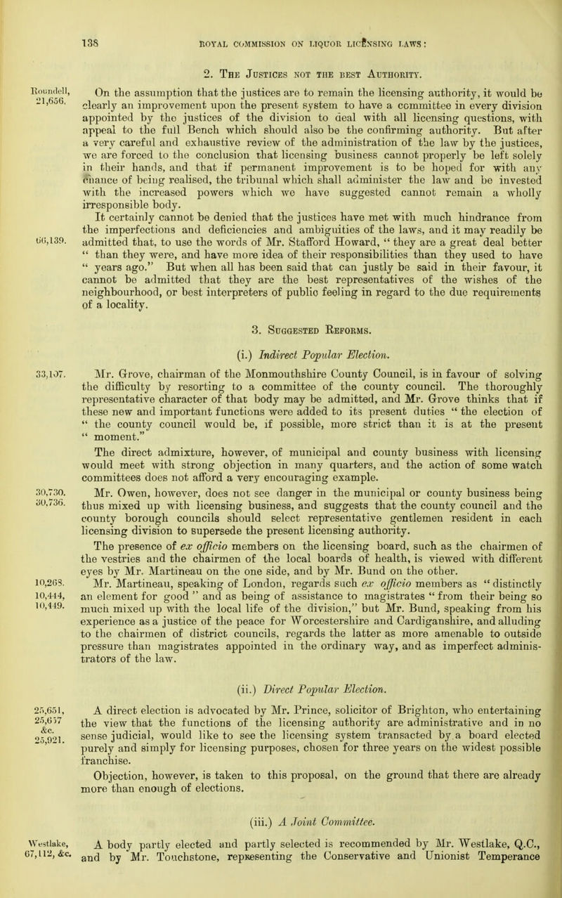 Roundel], 21,656. 66,139. 2. The Justices not the best Authority. On the assumption that the justices are to remain the licensing authority, it would be clearly an improvement upon the present system to have a committee in every division appointed by the justices of the division to deal with all licensing questions, with appeal to the full Bench which should also be the confirming authority. But after a very careful and exhaustive review of the administration of the law by the justices, we are forced to the conclusion that licensing business cannot properly be left solely in their hands, and that if permanent improvement is to be hoped for with any chance of being realised, the tribunal which shall administer the law and be invested with the increased powers which we have suggested cannot remain a wholly irresponsible body. It certainly cannot be denied that the justices have met with much hindrance from the imperfections and deficiencies and ambiguities of the laws, and it may readily be admitted that, to use the words of Mr. Stafford Howard,  they are a great deal better  than they were, and have more idea of their responsibilities than they used to have  years ago. But when all has been said that can justly be said in their favour, it cannot be admitted that they are the best representatives of the wishes of the neighbourhood, or best interpreters of public feeling in regard to the due requirements of a locality. 3. Suggested Reforms. 33,107. 30,730. 30,736. 10,263. 10,444, 10,449. (i.) Indirect Popular Election. Mr. Grove, chairman of the Monmouthshire County Council, is in favour of solving the difficulty by resorting to a committee of the county council. The thoroughly representative character of that body may be admitted, and Mr. Grove thinks that if these new and important functions were added to its present duties  the election of  the county council would be, if possible, more strict than it is at the present  moment. The direct admixture, however, of municipal and county business with licensing would meet with strong objection in many quarters, and the action of some watch committees does not afford a very encouraging example. Mr. Owen, however, does not see danger in the municipal or county business being thus mixed up with licensing business, and suggests that the county council and the county borough councils should select representative gentlemen resident in each licensing division to supersede the present licensing authority. The presence of ex officio members on the licensing board, such as the chairmen of the vestries and the chairmen of the local boards of health, is viewed with different eyes by Mr. Martineau on the one side, and by Mr. Bund on the other. Mr. Martineau, speaking of London, regards such ex officio members as  distinctly an element for good  and as being of assistance to magistrates  from their being so much mixed up with the local life of the division, but Mr. Bund, speaking from his experience as a justice of the peace for W orcestershire and Cardiganshire, and alluding to the chairmen of district councils, regards the latter as more amenable to outside pressure than magistrates appointed in the ordinary way, and as imperfect adminis- trators of the law. 25,651, 25,657 &c. 25,921. (ii.) Direct Popular Election. A direct election is advocated by Mr. Prince, solicitor of Brighton, who entertaining the view that the functions of the licensing authority are administrative and in no sense judicial, would like to seethe licensing system transacted by a board elected purely and simply for licensing purposes, chosen for three years on the widest possible franchise. Objection, however, is taken to this proposal, on the ground that there are already more than enough of elections. Westlake, 67,112, &c. (iii.) A Joint Committee. A body partly elected and partly selected is recommended by Mr. Westlake, Q.C., and by Mr. Touchstone, repKesenting the Conservative and Unionist Temperance
