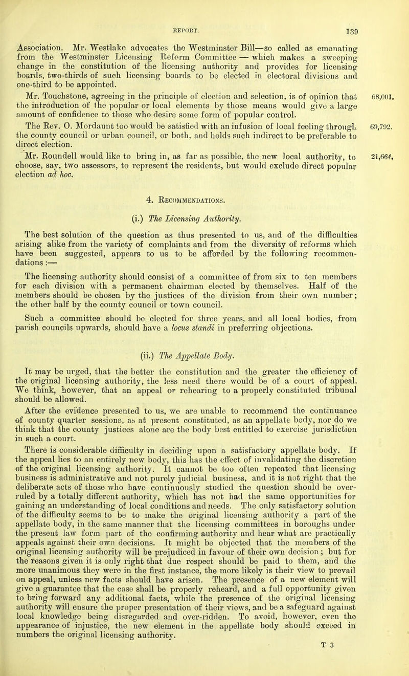 Association. Mr, Westlake advocates tlio Westminster Bill—so called as emanating from the Westminster Licensing Reform Committee — which makes a sweeping change in the constitution of the licensing authority and provides for licensing boards, two-thirds of such licensing boards to be elected in electoral divisions and one-third to be appointed. Mr. Touchstone, agreeing in the principle of election and selection, is of opinion that 68,001. the introduction of the popular or local elements by those means would give a large amount of confidence to those who desire some form of popular control. The Rev. 0. Mor daunt too would be satisfied with an infusion of local feeling through 60,792. the county council or urban council, or both, and holds such indirect to be preferable to direct election. Mr. Roundell would like to bring in, as far as possible, the new local authority, to 21,664, choose, say, two assessors, to represent the residents, but would exclude direct popular election ad hoc. 4. Recommendations. (i.) The Licensing Authority. The best solution of the question as thus presented to us, and of the difficulties arising alike from the variety of complaints and from the diversity of reforms which have been suggested, appears to us to be afforded by the following recommen- dations :— The licensing authority should consist of a committee of from six to ten members for each division with a permanent chairman elected by themselves. Half of the members should be chosen by the justices of the division from their own number; the other half by the county council or town council. Such a committee should be elected for three years, and all local bodies, from parish councils upwards, should have a locus standi in preferring objections. (ii.) The Appellate Body. It may be urged, that the better the constitution and the greater the efficiency of the original licensing authority, the less need there would be of a court of appeal. We think, however, that an appeal or rehearing to a properly constituted tribunal should be allowed. After the evidence presented to us, we are unable to recommend the continuance of county quarter sessions, as at present constituted, as an appellate body, nor do we think that the county justices alone are the body best entitled to exercise jurisdiction in such a court. There is considerable difficulty in deciding upon a satisfactory appellate body. If the appeal lies to an entirely new body, this has the effect of invalidating the discretion of the original licensing authority. It cannot be too often repeated that licensing business is administrative and not purely judicial business, and it is not right that the deliberate acts of those who have continuously studied the question should be over- ruled by a totally different authority, which has not had the same opportunities for gaining an understanding of local conditions and needs. The only satisfactory solution of the difficulty seems to be to make the original licensing authority a part of the appellate body, in the same manner that the licensing committees in boroughs under the present law form, part of the confirming authority and hear what are practically appeals against their own decisions. It might be objected that the members of the original licensing authority will be prejudiced in favour of their own decision; but for the reasons given it is only right that due respect should be paid to them, and the more unanimous they were in the first instance, the more likely is their view to prevail on appeal, unless new facts should have arisen. The presence of a new element will give a guarantee that the case shall be properly reheard, and a full opportunity given to bring forward any additional facts, while the presence of the original licensing authority will ensure the proper presentation of their views, and be a safeguard against local knowledge being disregarded and over-ridden. To avoid, however, even the appearance of injustice, the new element in the appellate body should exceed in numbers the original licensing authority. T 3