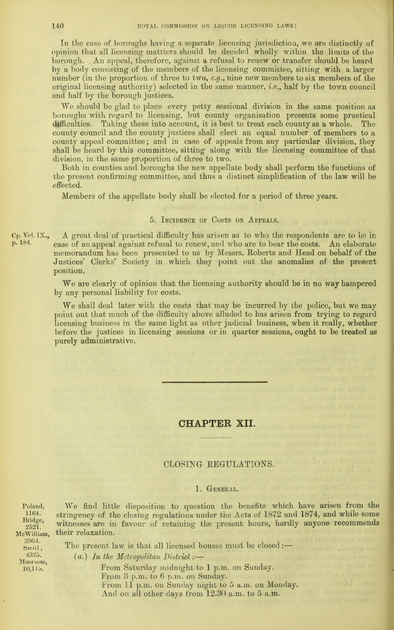 In the case of boroughs having a separate licensing jurisdiction, we are distinctly of opinion that all licensing mattters should be decided wholly within the limits of the borough. An appeal, therefore, against a refusal to renew or transfer should be heard by a body consisting of the members of the licensing committee, sitting with a larger number (in the proportion of three to two, e.g., nine new members to six members of the original licensing authority) selected in the same manner, i.e., half by the town council and half by the borough justices. We should be glad to place every petty sessional division in the same position as boroughs with regard to licensing, but county organisation presents some practical difficulties. Taking these into account, it is best to treat each county as a whole. The county council and the county justices shall elect an equal number of members to a county appeal committee; and in case of appeals from any particular division, they shall be heard by this committee, sitting along with the licensing committee of that division, in the same proportion of three to two. Both in counties and boroughs the new appellate body shall perform the functions of the present confirming committee, and thus a distinct simplification of the law will be effected. Members of the appellate body shall be elected for a period of three years. 5. Incidence of Costs on Appeals. Cp. Vol. IX., A great deal of practical difficulty has arisen as to who the respondents are to be in p. 184. cage 0f an appeal against ref usal to renew, and who are to bear the costs. An elaborate memorandum has been presented to us by Messrs. Roberts and Head on behalf of the Justices' Clerks' Society in which they point out the anomalies of the present position. We are clearly of opinion that the licensing authority should be in no way hampered by any personal liability for costs. We shall deal later with the costs that may be incurred by the police, but we may point out that much of the difficulty above alluded to has arisen from trying to regard licensing business in the same light as other judicial business, when it really, whether before the justices in licensing sessions or in quarter sessions, ought to be treated as purely administrative. CHAPTER XII. CLOSING- REGULATIONS. 1. General, Poland, 1164. Bridge, 2521. Mc William, 3964. Smill , 432o. Mooisoiu, 10,1 J ^. We find little disposition to question the benefits which have arisen from the stringency of the closing regulations under the Acts of 1872 and 1874, and while some witnesses are in favour of retaining the present hours, hardly anyone recommends their relaxation. The present law is that all licensed houses must be closed:— (a.) In the Metropolitan District:— From Saturday midnight to 1 p.m. on Sunday. From 3 p.m. to 6 p.m. on Sunday. From 11 p.m. on Sunday night to 5 a.m. on Monday. And on all other days from 12.30 a.m. to 5 a.m.