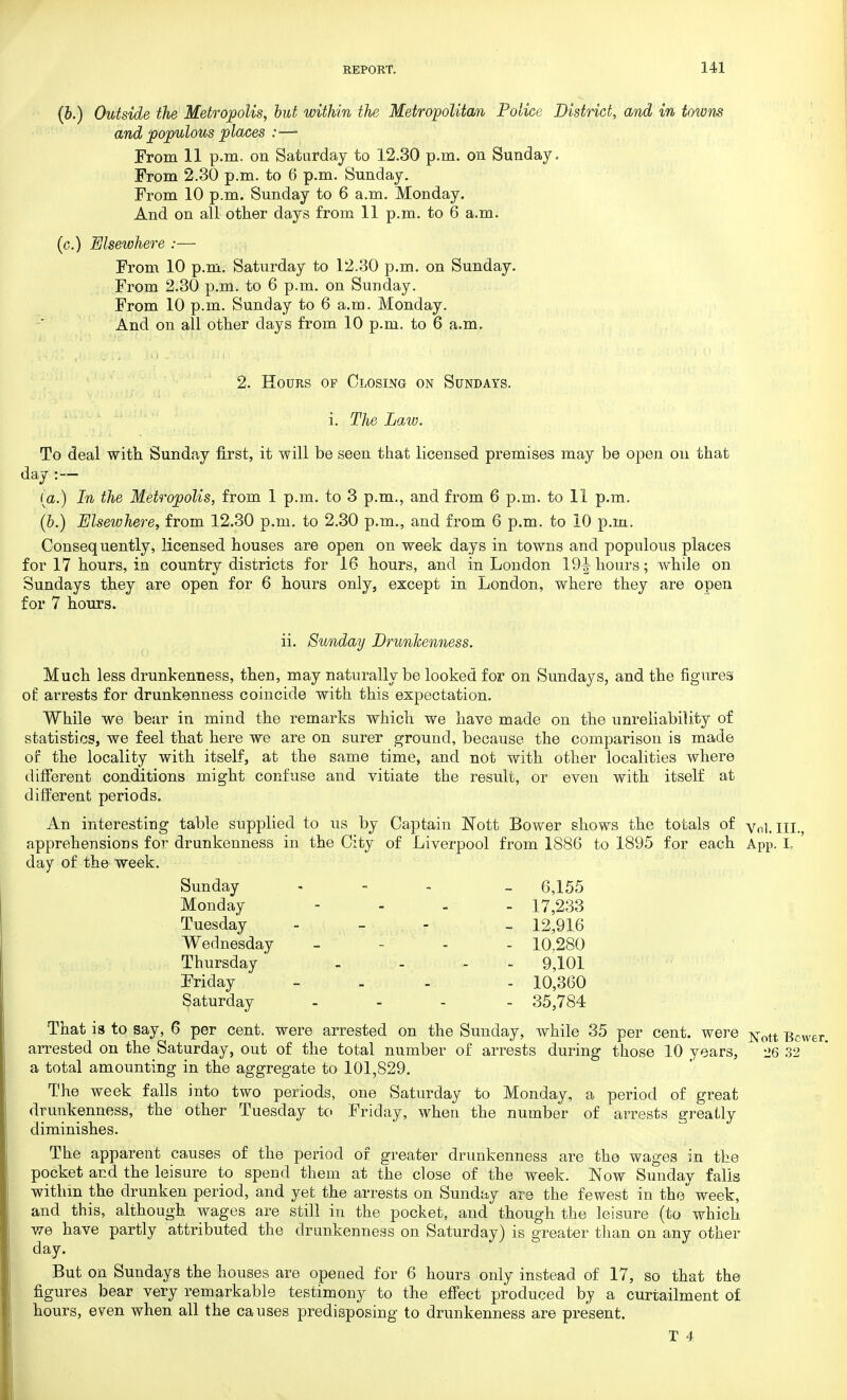(b.) Outside the Metropolis, but within the Metropolitan Police District, and in towm and populous places :— From 11 p.m. on Saturday to 12.30 p.m. on Sunday. From 2.30 p.m. to 6 p.m. Sunday. From 10 p.m. Sunday to 6 a.m. Monday. And on all other days from 11 p.m. to 6 a.m. (c.) Elsewhere :— From 10 p.m. Saturday to 12.30 p.m. on Sunday. From 2.30 p.m. to 6 p.m. on Sunday. From 10 p.m. Sunday to 6 a.m. Monday. And on all other days from 10 p.m. to 6 a.m. 2. Hours of Closing on Sundays. i. The Law. To deal with Sunday first, it will be seen that licensed premises may be open on that day :— (a.) In the Metropolis, from 1 p.m. to 3 p.m., and from 6 p.m. to 11 p.m. (&.) Elsewhere, from 12.30 p.m. to 2.30 p.m., and from 6 p.m. to 10 p.m. Consequently, licensed houses are open on week days in towns and populous places for 17 hours, in country districts for 16 hours, and in London 19^ hours; while on Sundays they are open for 6 hours only, except in London, where they are open for 7 hours. ii. Sunday Drunkenness. Much less drunkenness, then, may naturally be looked for on Sundays, and the figures of arrests for drunkenness coincide with this expectation. While we bear in mind the remarks which we have made on the unreliability of statistics, we feel that here we are on surer ground, because the comparison is made of the locality with itself, at the same time, and not with other localities where different conditions might confuse and vitiate the resuli, or even with itself at different periods. An interesting table supplied to us by Captain Nott Bower shows the totals of Vol.III. apprehensions for drunkenness in the City of Liverpool from 1886 to 1895 for each A pp. L day of the week. Sunday - - 6,155 Monday - 17,233 Tuesday - - 12,916 Wednesday - 10,280 Thursday' - 9,101 Friday - - 10,360 Saturday .... 35,784 That is to say, 6 per cent, were arrested on the Sunday, while 35 per cent, were Nott Bcv arrested on the Saturday, out of the total number of arrests during those 10 years, 26 32 a total amounting in the aggregate to 101,829. The week falls into two periods, one Saturday to Monday, a period of great drunkenness, the other Tuesday to Friday, when the number of arrests greatly diminishes. The apparent causes of the period of greater drunkenness are the wages in the pocket and the leisure to spend them at the close of the week. Now Sunday falls within the drunken period, and yet the arrests on Sunday are the fewest in the week, and this, although wages are still in the pocket, and though the leisure (to which we have partly attributed the drunkenness on Saturday) is greater than on any other day. But on Sundays the houses are opened for 6 hours only instead of 17, so that the figures bear very remarkable testimony to the effect produced by a curtailment of hours, even when all the causes predisposing to drunkenness are present. T 4.