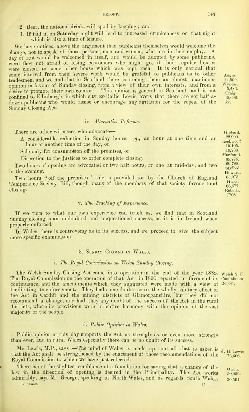 2, Beer, the national drink, -will spoil by keeping ; and 3. If laid in on Saturday night will lead to increased drunkenness on that night which is also a time of leisure. We have noticed above the argument that publicans themselves would welcome the change, not to speak of those persons, men and women, who are in their employ. A day of rest would be welcomed in itself, and would be adopted by some publicans, were they not afraid of losing customers who might go. if their regular houses were closed, to some other house which was kept open. It is only natural that some interval from their severe work would be grateful to publicans as to other Ausrus. tradesmen, and we find that in Scotland there is among them an almost unanimous 44,909. opinion in favour of Sunday closing, from a view of their own interests, and from a Wyness. desire to promote their own comfort. This opinion is general in Scotland, and is not Cra^° confined to Edinburgh, in which city ex-Bailie Lewis avers that there are not half-a- 46,690. dozen publicans who would assist or encourage any agitation for the repeal of the &c. Sunday Closing Act. iv. Alternative Reforms. There are other witnesses who advocate— A considerable reduction in Sunday hours, e.g., an hour at one time and an hour at another time of the day, or Sale only for consumption off the premises, or Discretion to the justices to order complete closing. Two hours of opening are advocated or two half hours, or one at mid-day, and two in the evening. Two hours  off the premises  sale is provided for by the Church of England Temperance Society Bill, though many of the members of that society favour total closing. v. The Teaching of Experience. If we turn to what our own experience can teach us, we find that in Scotland Sunday closing is an undoubted and unquestioned success, as it is in Ireland when properly enforced. In Wales there is controversy as to its success, and we proceed to give the subject more specific examination. 3. Sunday Closing in Wales. i. The Royal Commission on Welsh Sunday Closing. The Welsh Sunday Closing Act came into operation in the end of the year 1882. The Royal Commission on the operation of that Act in 1890 reported in favour of its continuance, and the amendments which they suggested were made with a view of facilitating its enforcement. They had some doubts as io the wholly salutary effect of the Act in Cardiff and the mining districts of Glamorganshire, but they did not recommend a change, nor had they any doubt of the success of the Act in the rural districts, where its provisions were in entire harmony with the opinion of the vast majority of the people. Welsh S. C. Commission Report. ii. Public Opinion in Wales. Public opinion at this day supports the Act as strongly as, or even more strongly than ever, and in rural Wales especially there can be no doubt of its success. Mr. Lewis, M. P., says :—The mind of Wales is made up, cmd all that is asked is that the Act shall be strengthened by the enactment of those recommendations of the Royal Commission to which we have just referred. There is not the slightest semblance of a foundation for saying that a change of the law in the direction of opening is desired in the Principality. The Act works admirably, says Mr. George, speaking of North Wales, and as regards South Wales, i 98549. u H. Lewis. 73,506. Owen. 30,959. 30,591.