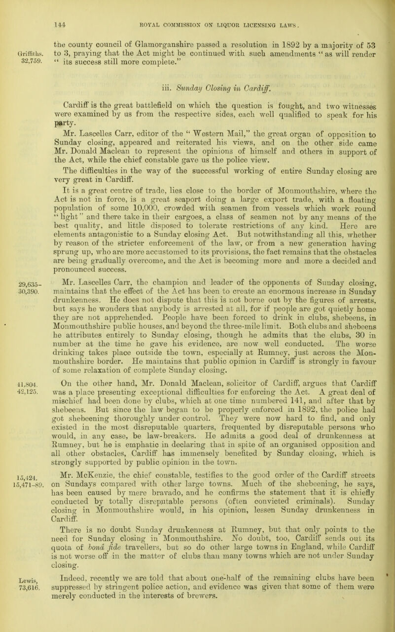 the county council of Glamorganshire passed a resolution in 1892 by a majority of 53 Griffiths, to 3, praying that the Act might be continued with such amendments  as will* render 32,759.  its success still more complete. iii. Sunday Closing in Cardiff. Cardiff is the great battlefield on which the question is fought, and two witnesses were examined by as from the respective sides, each well qualified to speak for his party. Mr. Lascelles Carr, editor of the  Western Mail, the great organ of opposition to Sunday closing, appeared and reiterated his views, and on the other side came Mr. Donald Maclean to represent the opinions of himself and others in support of the Act, while the chief constable gave us the police view. The difficulties in the way of the successful working of entire Sunday closing are very great in Cardiff. It is a great centre of trade, lies close to the border of Monmouthshire, where the Act is not in force, is a great seaport doing a large export trade, with a floating population of some 10,000, crowded with seamen from vessels which work round  light and there take in their cargoes, a class of seamen not by any means of the best quality, and little disposed to tolerate restrictions of any kind. Here are elements antagonistic to a Sunday closing Act. But notwithstanding all this, whether by reason of the stricter enforcement of the law, or from a new generation having sprung up, who are more accustomed to its provisions, the fact remains that the obstacles are being gradually overcome, and the Act is becoming more and more a decided and pronounced success. 29,635- Mr. Lascelles Carr, the champion and leader of the opponents of Sunday closing, 30,390. maintains that the effect of the Act has been to create an enormous increase in Sunday drunkenness., He does not dispute that this is not borne out by the figures of arrests, but says he wonders that anybody is arrested at all, for if people are got quietly home they are not apprehended. People have been forced to drink in clubs, shebeens, in Monmouthshire public houses, and beyond the three-mile limit. Both clubs and shebeens he attributes entirely to Sunday closing, though he admits that the clubs, 30 in number at the time he gave his evidence, are now well conducted. The worse drinking takes place outside the town, especially at Rumney, just across the Mon- mouthshire border. He maintains that public opinion in Cardiff is strongly in favour of some relaxation of complete Sunday closing. 41.804. On the other hand, Mr. Donald Maclean, solicitor of Cardiff, argues that Cardiff 42.125. was a place presenting exceptional difficulties for enforcing the Act. A great deal of mischief had been done by clubs, which at one time numbered 141, and after that by shebeens. But since the law began to be properly enforced in 1892, the police had got shebeening thoroughly under control. They were now hard to find, and only existed in the most disreputable quarters, frequented by disreputable persons who would, in any case, be law-breakers. He admits a good deal of drunkenness at Humney, but he is emphatic in declaring that in spite of an organised opposition and all other obstacles, Cardiff has immensely benefited by Sunday closing, which is strongly supported by public opinion in the town. 15 424 Mr. McKenzie, the chief constable, testifies to the good order of the Cardiff streets 15,471-89. on Sundays compared with other large towns. Much of the shebeening, he says, has been caused by mere bravado, and he confirms the statement that it is chiefly conducted by totally disreputable persons (often convicted criminals). Sunday closing in Monmouthshire would, in his opinion, lessen Sunday drunkenness in Cardiff. There is no doubt Sunday drunkenness at Humney, but that only points to the need for Sunday closing in Monmouthshire. No doubt, too. Cardiff sends out its quota of bond fide travellers, but so do other large towns in England, while Cardiff is not worse off in the matter of clubs than many towns which are not under Sunday closing. Lewis Indeed, recently we are told that about one-half of the remaining clubs have been 73,616, suppressed by stringent police action, and evidence was given that some of them were merely conducted in the interests of brewers.