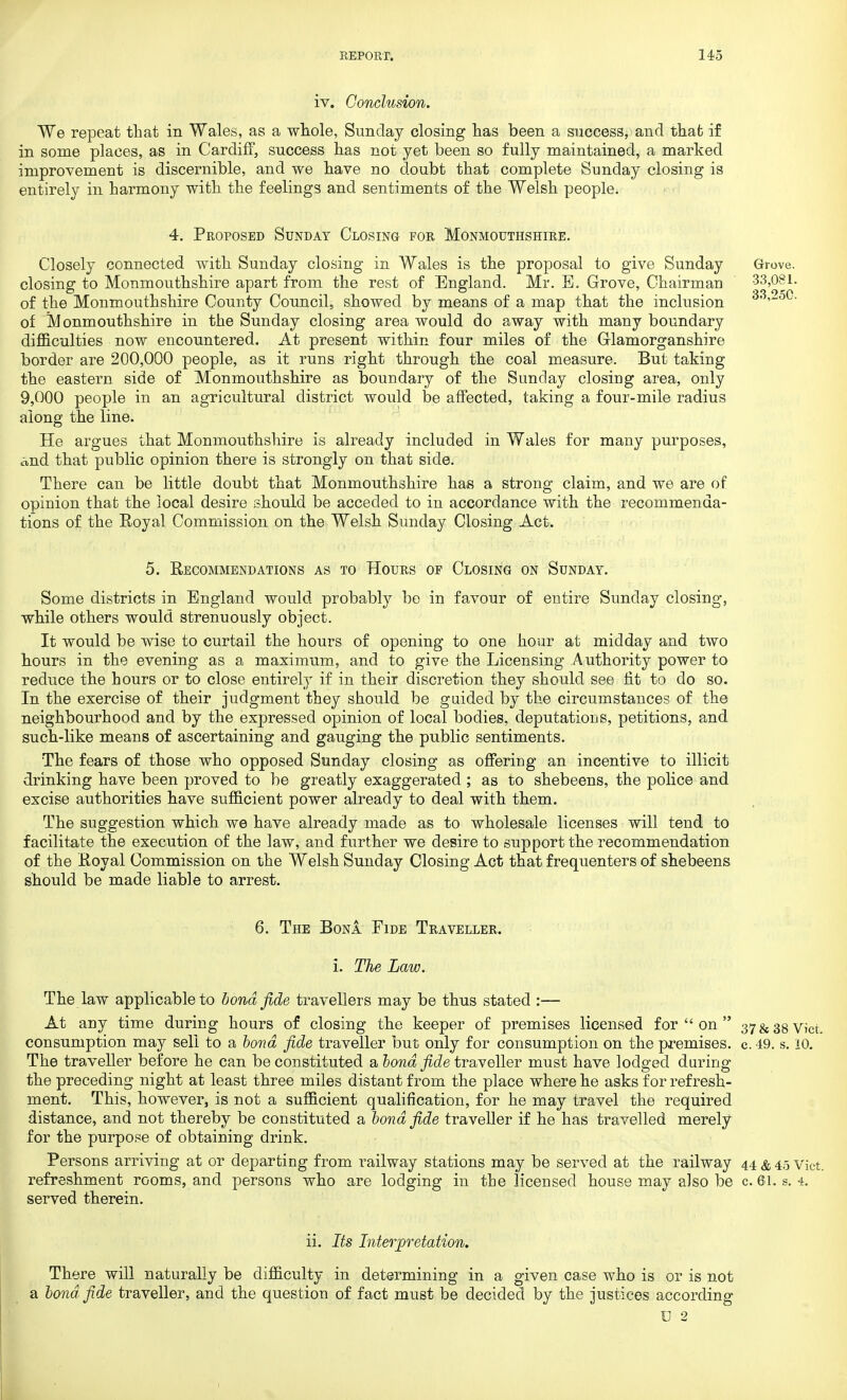 iv. Conclusion. We repeat that in Wales, as a whole, Sunday closing has been a success, and that if in some places, as in Cardiff, success has not yet been so fully maintained, a marked improvement is discernible, and we have no doubt that complete Sunday closing is entirely in harmony with the feelings and sentiments of the Welsh people. 4. Proposed Sunday Closing for Monmouthshire. Closely connected with Sunday closing in Wales is the proposal to give Sunday Grove, closing to Monmouthshire apart from the rest of England. Mr. E. Grove, Chairman 33,081. of the Monmouthshire County Council, showed by means of a map that the inclusion 33,2o0. of Monmouthshire in the Sunday closing area would do away with many boundary difficulties now encountered. At present within four miles of the Glamorganshire border are 200,000 people, as it runs right through the coal measure. But taking the eastern side of Monmouthshire as boundary of the Sunday closing area, only 9,000 people in an agricultural district would be affected, taking a four-mile radius along the line. He argues that Monmouthshire is already included in Wales for many purposes, and that public opinion there is strongly on that side. There can be little doubt that Monmouthshire has a strong claim, and we are of opinion that the local desire should be acceded to in accordance with the recommenda- tions of the Eoyal Commission on the Welsh Sunday Closing Act. 5. Eecommendations as to Hours of Closing on Sunday. Some districts in England would probably be in favour of entire Sunday closing, while others would strenuously object. It would be wise to curtail the hours of opening to one hour at midday and two hours in the evening as a maximum, and to give the Licensing Authority power to reduce the hours or to close entirely if in their discretion they should see fit to do so. In the exercise of their judgment they should be guided by the circumstances of the neighbourhood and by the expressed opinion of local bodies, deputations, petitions, and such-like means of ascertaining and gauging the public sentiments. The fears of those who opposed Sunday closing as offering an incentive to illicit drinking have been proved to be greatly exaggerated; as to shebeens, the police and excise authorities have sufficient power already to deal with them. The suggestion which we have already made as to wholesale licenses will tend to facilitate the execution of the law, and further we desire to support the recommendation of the Koyal Commission on the Welsh Sunday Closing Act that frequenters of shebeens should be made liable to arrest. 6. The Bona Fide Traveller. i. The Law. The law applicable to bond fide travellers may be thus stated :— At any time during hours of closing the keeper of premises licensed for  on  37 & 38 Vict, consumption may sell to a bond fide traveller but only for consumption on the premises, c. 49. s. 10. The traveller before he can be constituted a bond fide traveller must have lodged during the preceding night at least three miles distant from the place where he asks for refresh- ment. This, however, is not a sufficient qualification, for he may travel the required distance, and not thereby be constituted a bond fide traveller if he has travelled merely for the purpose of obtaining drink. Persons arriving at or departing from railway stations may be served at the railway 44 & 4.5 vict. refreshment rooms, and persons who are lodging in the licensed house may also be c. 61. s. 4. served therein. ii. Its Interpretation. There will naturally be difficulty in determining in a given case who is or is not a bond fide traveller, and the question of fact must be decided by the justices according C 2 1