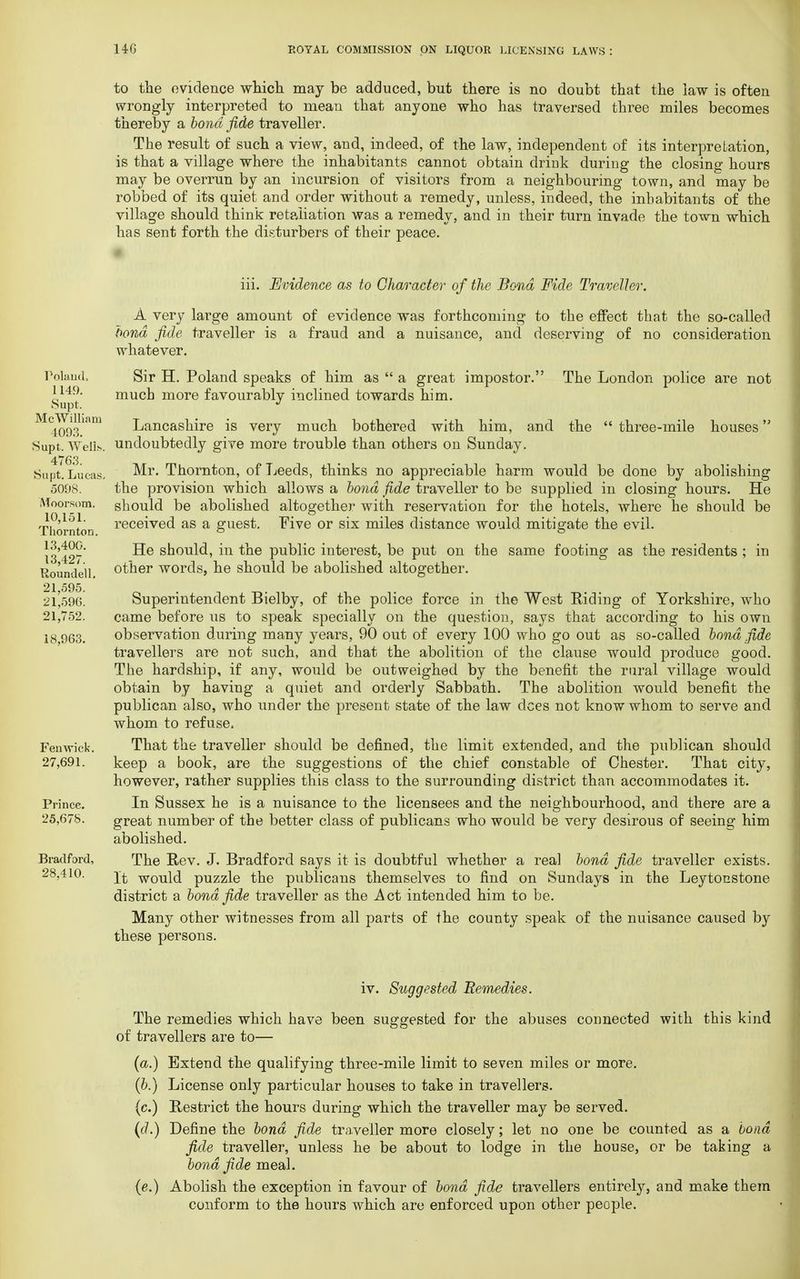 to the evidence which may be adduced, but there is no doubt that the law is often wrongly interpreted to mean that anyone who has traversed three miles becomes thereby a bond fide traveller. The result of such a view, and, indeed, of the law, independent of its interpretation, is that a village where the inhabitants cannot obtain drink during the closing hours may be overrun by an incursion of visitors from a neighbouring town, and may be robbed of its quiet and order without a remedy, unless, indeed, the inhabitants of the village should think retaliation was a remedy, and in their turn invade the town which has sent forth the disturbers of their peace. Poland, 1149. Supt. McWilliam 4093. Supt. Well?-. 4763. Supt. Lucas. 5098. Moorsom. 10,151. Thornton. 13,400. 13,427. Roundell. 21,595. 21,596. 21,752. 18,963. Fen wick. 27,691. Prince. 25,678. Bradford, 28,410. iii. Evidence as to Character of the Bond Fide Traveller. A very large amount of evidence was forthcoming to the effect that the so-called bond fide traveller is a fraud and a nuisance, and deserving of no consideration whatever. Sir H. Poland speaks of him as  a great impostor. The London police are not much more favourably inclined towards him. Lancashire is very much bothered with him, and the  three-mile houses undoubtedly give more trouble than others on Sunday. Mr. Thornton, of Leeds, thinks no appreciable harm would be done by abolishing the provision which allows a bond fide traveller to be supplied in closing hours. He should be abolished altogether with reservation for the hotels, where he should be received as a guest. Five or six miles distance would mitigate the evil. He should, in the public interest, be put on the same footing as the residents ; in other words, he should be abolished altogether. Superintendent Bielby, of the police force in the West Riding of Yorkshire, who came before us to speak specially on the question, says that according to his own observation during many years, 90 out of every 100 who go out as so-called bond fide travellers are not such, and that the abolition of the clause would produce good. The hardship, if any, would be outweighed by the benefit the rural village would obtain by having a quiet and orderly Sabbath. The abolition would benefit the publican also, who under the present state of the law dees not know whom to serve and whom to refuse. That the traveller should be defined, the limit extended, and the publican should keep a book, are the suggestions of the chief constable of Chester. That city, however, rather supplies this class to the surrounding district than accommodates it. In Sussex he is a nuisance to the licensees and the neighbourhood, and there are a great number of the better class of publicans who would be very desirous of seeing him abolished. The Rev. J. Bradford says it is doubtful whether a real bond fide traveller exists. It would puzzle the publicans themselves to find on Sundays in the Leytonstone district a bond fide traveller as the Act intended him to be. Many other witnesses from all parts of the county speak of the nuisance caused by these persons. iv. Suggested Remedies. The remedies which have been suggested for the abuses connected with this kind of travellers are to— (a.) Extend the qualifying three-mile limit to seven miles or more. (b.) License only particular houses to take in travellers. (c.) Restrict the hours during which the traveller may be served. (d.) Define the bond fide traveller more closely; let no one be counted as a bond fide traveller, unless he be about to lodge in the house, or be taking a bond fide meal. (e.) Abolish the exception in favour of bond fide travellers entirely, and make them conform to the hours which are enforced upon other people.
