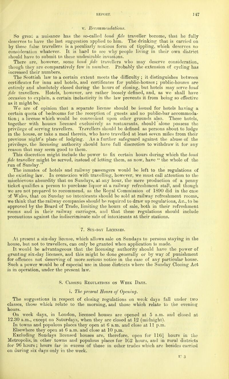 v. Recommendations. So great a nuisance has the so-called bond fide traveller become, that he fully deserves to have the last suggestion applied to him. The drinking that is carried on by these false travellers is a peculiarly noxious form of tippling, which deserves no consideration whatever. It is hard to see why people living in their own district should have to submit to these undesirable invasions. There are, however, some bond fide travellers who may deserve consideration,, though they are comparatively few in number. Probably the extension of cycling has increased their numbers. The Scottish law to a certain extent meets the difficulty ; it distinguishes between certificates for inns and hotels, and certificates for public-houses ; public-houses are entirely and absolutely closed during the hours of closing, but hotels may serve bond fide travellers. Hotels, however, are rather loosely defined, and, as we shall have occasion to explain, a certain inelasticity in the law prevents it from being so effective as it might be. We are of opinion that a separate license should be issued for hotels having a certain quota of bedrooms for the reception of guests and no public-bar accommoda- tion ; a license which would be convenient upon other grounds also. These hotels, together with houses licensed exclusively as restaurants, should alone possess the privilege of serving travellers. Travellers should be defined as persons about to lodge in the house, or take a meal therein, who have travelled at least seven miles from their previous night's place of lodging. As a further safeguard against the abuse of the privilege, the licensing authority should have full discretion to withdraw it for any reason that may seem good to them. This discretion might include the power to fix certain hours during which the bond fide traveller might be served, instead of letting them, as now, have the whole of the run of Sunday. The inmates of hotels and railway passengers would be left to the regulations of the existing law. In connexion with travelling, however, we must call attention to the mischievous absurdity that on Sundays, at any hour, the mere production of a penny ticket qualifies a person to purchase liquor at a railway refreshment stall, and though we are not prepared to recommend, as the Uoyal Commission of 1890 did in the case of Wales, that on Sunday no intoxicants should be sold at railway refreshment rooms, we think that the railway companies should be required to draw up regulations, &c, to be approved by the Board of Trade, limiting the hours of sale, both in their refreshment rooms and in their railway carriages, and that these regulations should include precautions against the indiscriminate sale of intoxicants at their stations. 7. Six-day Licenses. At present a six-day license, which allows sale on Sundays to persons staying in the house, but not to travellers, can only be granted when application is made. It would be advantageous that the licensing authority should have the power of granting six-day licenses, and this might be done generally or by way of punishment for offences not deserving of more serious notice in the case of any particular house. Such a power would be of especial use in those districts where the Sunday Closing Act is in operation, under the present law. 8. Closing Regulations on Week Days. i. The present Hours of Opening. The suggestions in respect of closing regulations on weak days fall under two classes, those which relate to the morning, and those which relate to the evening hours. On week days, in London, licensed houses are opened at 5 a.m. and closed at 12.30 a.m., except on Saturdays, when they are closed at 12 (midnight). In towns and populous places they open at 6 a.m. and close at 11 p.m. Elsewhere they open at 6 a.m. and close at 10 p.m. Excluding Sundays licensed houses are, therefore, open for 116^ hours in the Metropolis, in other towns and populous places for 102 hours, and in rural districts for 96 hours ; hours far in excess of those in other trades which are besides carried on during six days only in tbe week. U 3