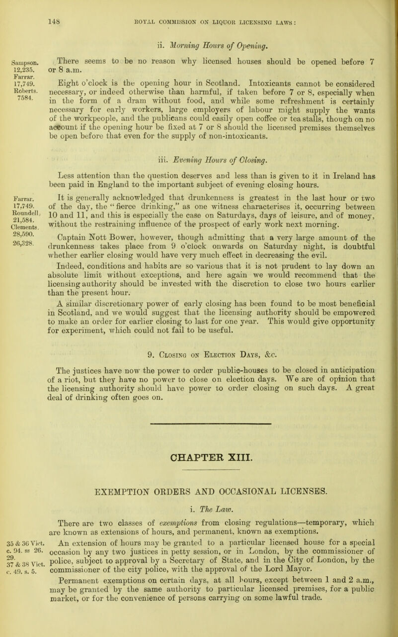 ii. Morning Hours of Opening. Sampson. There seems to be no reason why licensed houses should be opened before 7 12,235. or 8 a.m. Farrar. 17,749. Eight o'clock is the opening hour in Scotland. Intoxicants cannot be considered Roberts. necessary, or indeed otherwise than harmful, if taken before 7 or 8, especially when 7o84- in the form of a dram without food, and while some refreshment is certainly necessary for early workers, large employers of labour might supply the wants of the workpeople, and the publicans could easily open coffee or tea stalls, though on no account if the opening hour be fixed at 7 or 8 should the licensed premises themselves be open before that even for the supply of non-intoxicants. Farrar. 17.749. Roundellj 21,584. Clements, 28,590. 20,328. iii. Evening Hours of Closing. Less attention than the question deserves and less than is given to it in Ireland has been paid in England to the important subject of evening closing hours. It is generally acknowledged that drunkenness is greatest in the last hour or two of the day, the  fierce drinking, as one witness characterises it, occurring between 10 and 11, and this is especially the case on Saturdays, days of leisure, and of money, without the restraining influence of the prospect of early work next morning. Captain Nott Bower, however, though admitting that a very large amount of the drunkenness takes place from 9 o'clock onwards on Saturday night, is doubtful whether earlier closing would have very much effect in decreasing the evil. Indeed, conditions and habits are so various that it is not prudent to lay down an absolute limit without exceptions, and here again we would recommend that the licensing authority should be invested with the discretion to close two hours earlier than the present hour. A similar discretionary power of early closing has been found to be most beneficial in Scotland, and we would suggest that the licensing authority should be empowered to make an order for earlier closing to last for one year. This would give opportunity for experiment, which could not fail to be useful. 9. Closing on Election Days, &c. The justices have now the power to order public-houses to be closed in anticipation of a riot, but they have no power to close on election days. We are of opinion that the licensing authority should have power to order closing on such days. A great deal of drinking often goes on. CHAPTER XIII. EXEMPTION ORDERS AND OCCASIONAL LICENSES. i. The Law. There are two classes of exemptions from closing regulations—temporary, which are known as extensions of hours, and permanent, known as exemptions. 35 & 30 Viet, An extension of hours may be granted to a particular licensed house for a special c. 94. ss 20. occasion by any two justices in petty session, or in London, by the commissioner of 37 & 38 Vict P°lice> subject to approval by a Secretary of State, and in the City of London, by the c. 49. s. 5. ' commissioner of the city police, with the approval of the Lord Mayor. Permanent exemptions on certain clays, at all hours, except between 1 and 2 a.m., may be granted by the same authority to particular licensed premises, for a public market, or for the convenience of persons carrying on some lawful trade.