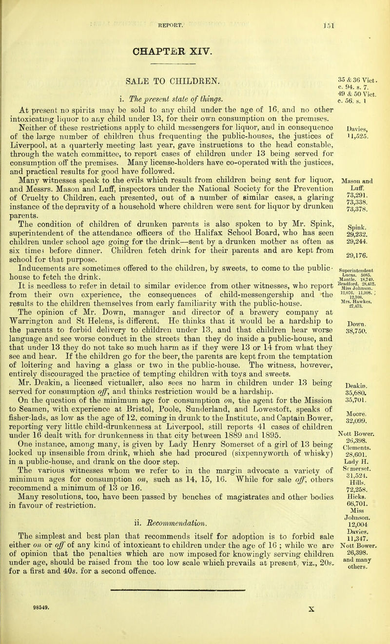 CHAPTER XIV. SALE TO CHILDREN. i. The'present state of things. At present no spirits may be sold to any child under the age of 16. and no other intoxicating liquor to any child under 13, for their own consumption on the premises. Neither of these restrictions apply to child messengers for liquor, and in consequence of the large number of children thus frequenting the public-houses, the justices of Liverpool, at a quarterly meeting last year, gave instructions to the head constable, through the watch committee, to report cases of children under 13 being served for consumption off the premises. Many license-holders have co-operated with the justices, and practical results for good have followed. Many witnesses speak to the evils which result from children being sent for liquor, and Messrs. Mason and Luff, inspectors under the National Society for the Prevention of Cruelty to Children, each presented, out of a number of similar cases, a glaring instance of the depravity of a household where children were sent for liquor by drunken parents. The condition of children of drunken parents is also spoken to by Mr. Spink, superintendent of the attendance officers of the Halifax School Board, who has seen children under school age going for the drink—sent by a drunken mother as often as six times before dinner. Children fetch drink for their parents and are kept from school for that purpose. Inducements are sometimes offered to the children, by sweets, to come to the public- house to fetch the drink. It is needless to refer in detail to similar evidence from other witnesses, who report from their own experience, the consequences of child-messengership and the results to the children themselves from early familiarity with the public-house. The opinion cf Mr. Down, manager and director of a brewery company at Warrington and St Helens, is different. He thinks that it would be a hardship to the parents to forbid delivery to children under 13, and that children hear worse language and see worse conduct in the streets than they do inside a public-house, and that under 13 they do not take so much harm as if they were 13 or 14 from what they see and hear. If the children go for the beer, the parents are kept from the temptation of loitering and having a glass or two in the public-house. The witness, however, entirely discouraged the practice of tempting children with toys and sweets. Mr. Deakin, a licensed victualler, also sees no harm in children under 13 being- served for consumption off, and thinks restriction would be a hardship. On the question of the minimum age for consumption on, the agent for the Mission to Seamen, with experience at Bristol, Poole, Sunderland, and Lowestoft, speaks of fisher-lads, as low as the age of 12, coming in drunk to the Institute, and Captain Bower, reporting very little child-drunkenness at Liverpool, still reports 41 cases of children under 16 dealt with for drunkenness in that city between 1889 and 1895. One instance, among many, is given by Lady Henry Somerset of a girl of 13 being locked up insensible from drink, which she had procured (sixpennyworch of whisky) in a public-house, and drank on the door step. The various witnesses whom we refer to in the margin advocate a variety of minimum ages for consumption on, such as 14, 15, 16. While for sale off, others recommend a minimum of 13 or 16. Many resolutions, too, have been passed by benches of magistrates and other bodies in favour of restriction. ii. Recommendation. The simplest and best plan that recommends itself for adoption is to forbid sale either on or off oi any kind of intoxicant to children under the age of 16 ; while we are- of opinion that the penalties which are now imposed for knowingly serving children under age, should be raised from the too low scale which prevails at present, viz., 20s, for a first and 40s. for a second offence. 35&36 Vict, c. 94. s. 7. 49 & 50 Vict, c. 56. s. 1 Davies, U,525, Masou and Luff. 73,291. 73,338. 73,378. Spink. 29,232. 29,244. 29,176. Superintendent Lucas. 5085. Mantle. 18,749. Bradford. 28,412. Miss Johnson. 12,076. 11,998. ; 12,108. Mrs. Hawkes. 27,473. Down, 38,750. Deakin. 35,680. 35,701. Moore. 32,099. Nott Bower. 26,398. Clements. 28,601. Lady H. Srmerset. 31,524. Hills. 72,258. Hicks. 66,701. Miss Johnson. 12,004 Davies. 11,347. Nott Bower. 26,398. and many others. 93549.