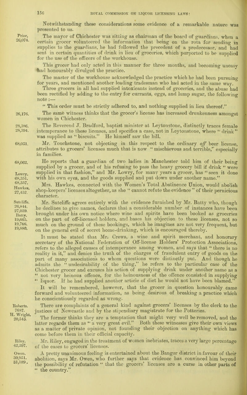 15G Prior, 20,074. 26,176. 28,386. 28,394. 68,0,31. 68,062. Lowry. 68,351. 68,357. Hawkes. 27,452. Sutcliffe. 26,844. 27,039. Batty. 19,665. 19,766. 19,880. Roberts. 7687. H. Wright. 20,545, Riley. 42,397. Owen. 30,951. 31,189, Notwithstanding these considerations some evidence of a remarkable nature was presented to us. The mayor of Chichester was sitting as chairman of the board of guardians, when a certain grocer volunteered the information that being on the rota for sending in supplies to the guardians, he had followed the precedent of a predecessor, and had sent in certain quantities of drink in lieu of groceries, which purported to be supplied for the use of the officers of the workhouse. This grocer had only acted in this manner for three months, and becoming uneasv tad honourably divulged the practice. The master of the workhouse acknowledged the practice which he had been pursuing for years, and mentioned another leading tradesman who had acted in the same way. Three grocers in all had supplied intoxicants instead of groceries, and the abuse had been rectified by adding to the entry for currants, eggs, and lump sugar, the following note :—  This order must be strictly adhered to, and nothing supplied in lieu thereof. The same witness thinks that the grocer's license has increased drunkenness amongst women in Chichester. The Reverend J. Bradford, baptist minister at Leytonstone, distinctly traces female intemperance to these licenses, and specifies a case, not in Leytonstone, where <; drink was supplied as  biscuits. He himself saw the bill. Mr. Touchstone, not objecting in this respect to the ordinary off beer license, attributes to grocers' licenses much that is now  mischievous and terrible, especially in families. He reports that a guardian of two ladies in Manchester told him of their being supplied by a grocer, and of his refusing to pass the heavy grocery bill if drink  were supplied in that fashion, and Mr. Lowry, for many years a grocer, has  seen it done with his own eyes, and the goods supplied and put down under another name. Mrs. Hawkes, connected with the Women's Total Abstinence Union, would abolish shop-keepers' licenses altogether, as she  cannot refute the evidence  of their pernicious character. Mr. Sutcliffe agrees entirely with the evidence furnished by Mr. Batty who, though he declines to give names, declares that a considerable number of instances have been brought under his own notice where wine and spirits have been booked as groceries on the part of off-licensed holders, and bases his objection to these licenses, not so much on the ground of these bookings, which he imagines are not very frequent, but on the general evil of secret home-drinking, which is encouraged thereby. It must be stated that; Mr. Crews, a wine and spirit merchant, and honorary secretary of the National Federation of Off-license Holders' Protection Associations, refers to the alleged causes of intemperance among women, and says that  there is no reality in it, and denies the truth of the charges of fraudulent entry of goods on the part of many associations to whom questions were distinctly put. And though he admits the  undesirability of the thing, he refers to the particular case of the Chichester grocer and excuses his action of supplying drink under another name as a  not very heinous offence, for the heinousness of the offence consisted in supplying  liquor. If he had supplied another article of diet he would not have been blamed. It will be remembered, however, that the grocer in question honourably came forward and volunteered information, as being desirous of breaking a practice which he conscientiously regarded as wrong. There are complaints of a general kind against grocers' licenses by the clerk to the justices of Newcastle and by the stipendiary magistrate for the Potteries. The former thinks they are a temptation that might very well be removed, and the latter regards them as  a very great evil. Both these witnesses give their own views as a matter of private opinion, not founding their objection on anything which has come before them in their official capacity. Mr. Riley, engaged in the treatment of women inebriates, traces a very large percentage of the cases to grocers' licenses. A pretty unanimous feeling is entertained about the Bangor district in favour of their abolition, says Mr. Owen, who further says that evidence has convinced him beyond the possibility of refutation  that the grocers' licenses are a curse in other parts of  the country.
