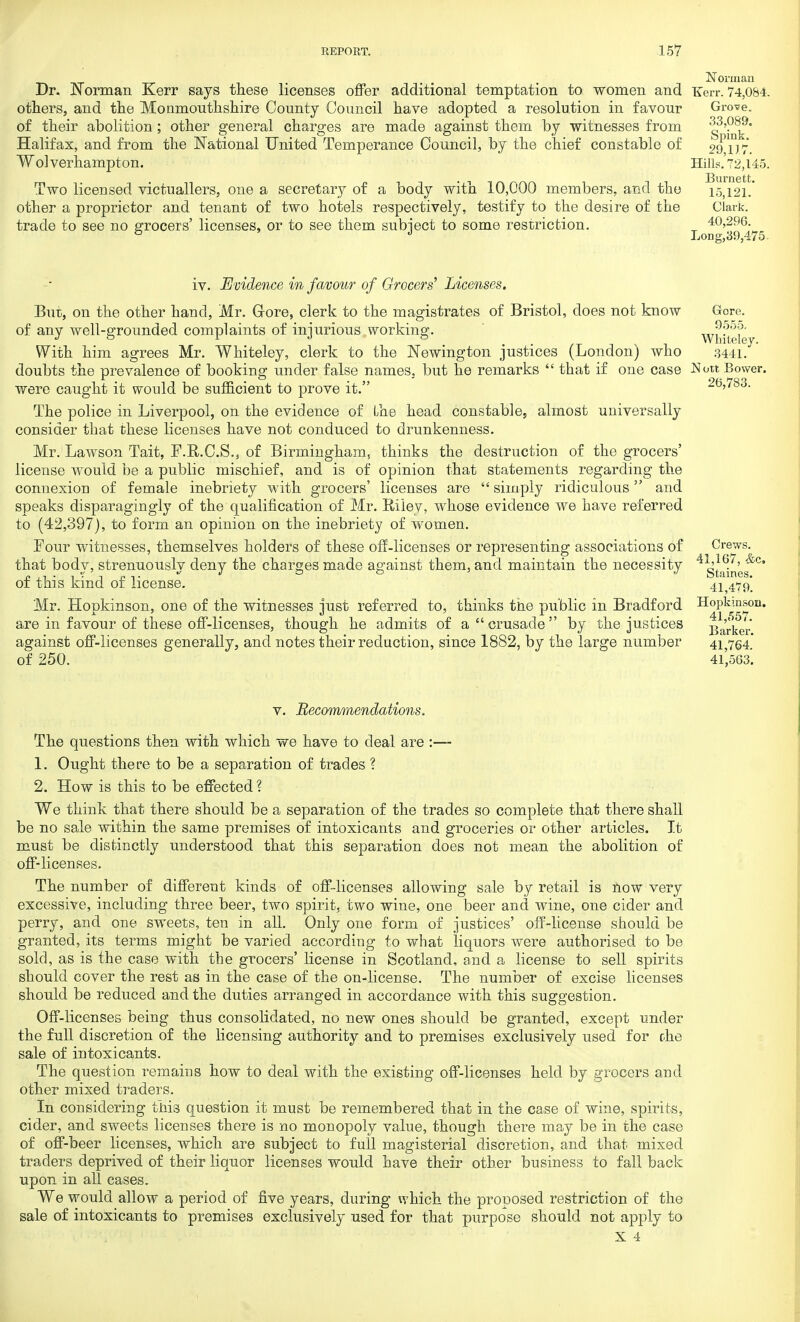 Dr. Norman Kerr says these licenses offer additional temptation to women and others, and the Monmouthshire County Council have adopted a resolution in favour of their abolition; other general charges are made against them by witnesses from Halifax, and from the National United Temperance Council, by the chief constable of Wolverhampton. Two licensed victuallers, one a secretary of a body with 10,000 members, and the other a proprietor and tenant of two hotels respectively, testify to the desire of the trade to see no grocers' licenses, or to see them subject to some restriction. Norman Kerr. 74,084. Grove. 33,089. Spink. 29,1)7. Hills. 72,145. Burnett. 15,121. Clark. 40,296. Long,39,475. iv. Evidence in favour of Grocers' Licenses. But, on the other hand, Mr. Grore, clerk to the magistrates of Bristol, does not know of any well-grounded complaints of injurious working. With him agrees Mr. Whiteley, clerk to the Newington justices (London) who doubts the prevalence of booking under false names, but he remarks  that if one case were caught it would be sufficient to prove it. The police in Liverpool, on the evidence of the head constable, almost universally consider that these licenses have not conduced to drunkenness. Mr. Lawson Tait, F.R.C.S., of Birmingham, thinks the destruction of the grocers' license would be a public mischief, and is of opinion that statements regarding the connexion of female inebriety with grocers' licenses are  simply ridiculous and speaks disparagingly of the qualification of Mr. Riley, whose evidence we have referred to (42,397), to form an opinion on the inebriety of women. Four witnesses, themselves holders of these off-licenses or representing associations of that body, strenuously deny the charges made against them, and maintain the necessity of this kind of license. Mr. Hopkinson, one of the witnesses just referred to, thinks tne public in Bradford are in favour of these off-licenses, though he admits of a crusade by the justices against off-licenses generally, and notes their reduction, since 1882, by the large number of 250. Gore. 9555. Whiteley. 3441. Nott Bower. 26,783. Crews. 41,167, Ac Staines. 41,479. Hopkinson. 41,557. Barker. 41,764. 41,563. v. Recommendations. The questions then with which we have to deal are :— 1. Ought there to be a separation of trades ? 2. How is this to be effected ? We think that there should be a separation of the trades so complete that there shall be no sale within the same premises of intoxicants and groceries or other articles. It must be distinctly understood that this separation does not mean the abolition of off-licenses. The number of different kinds of off-licenses allowing sale by retail is now very excessive, including three beer, two spirit, two wine, one beer and wine, one cider and perry, and one sweets, ten in all. Only one form of justices' off-license should be granted, its terms might be varied according to what liquors were authorised to be sold, as is the case with the grocers' license in Scotland, and a license to sell spirits should cover the rest as in the case of the on-license. The number of excise licenses should be reduced and the duties arranged in accordance with this suggestion. Off-licenses being thus consolidated, no new ones should be granted, except under the full discretion of the licensing authority and to premises exclusively used for rhe sale of intoxicants. The question remains how to deal with the existing off-licenses held by grocers and other mixed traders. In considering this question it must be remembered that in the case of wine, spirits, cider, and sweets licenses there is no monopoly value, though there may be in the case of off-beer licenses, which are subject to full magisterial discretion, and that mixed traders deprived of their liquor licenses would have their other business to fall back upon in all cases. We would allow a period of five years, during which the proposed restriction of the sale of intoxicants to premises exclusively used for that purpose should not apply to X 4