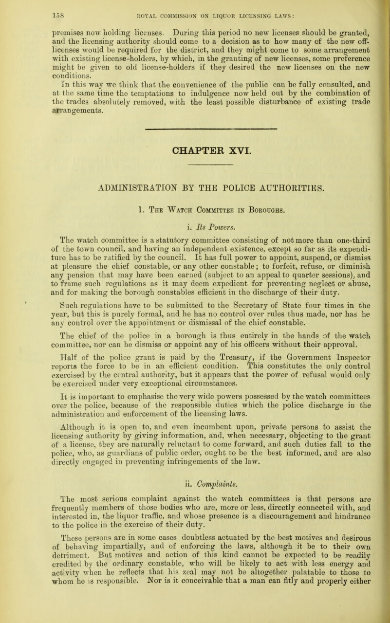 premises now holding licenses. During this period no new licenses should be granted, and the licensing authority should come to a decision as to how many of the new off- licenses would be required for the district, and they might come to some arrangement with existing license-holders, by which, in the granting of new licenses, some preference might be given to old license-holders if they desired the new licenses on the new conditions. In this way we think that the convenience of the public can be fully consulted, and at the same time the temptations to indulgence now held out by the combination of the trades absolutely removed, with the least possible disturbance of existing trade arrangements. CHAPTER XVI. ADMINISTRATION BY THE POLICE AUTHORITIES. 1. The Watch Committee in Boroughs. i. Its Poivers. The watch committee is a statutory committee consisting of not more than one-third of the town council, and having an independent existence, except so far as its expendi- ture has to be ratified by the council. It has full power to appoint, suspend, or dismiss at pleasure the chief constable, or any other constable; to forfeit, refuse, or diminish any pension that may have been earned (subject to an appeal to quarter sessions)., and to frame such regulations as it may deem expedient for preventing neglect or abuse, and for making the borough constables efficient in the discharge of their duty. Such regulations have to be submitted to the Secretary of State four time3 in the year, but this is purely formal, and he has no control over rules thus made, nor has he any control over the appointment or dismissal of the chief constable. The chief of the police in a borough is thus entirely in the hands of the watch committee, nor can he dismiss or appoint any of his officers without their approval. Half of the police grant is paid by the Treasury, if the Government Inspector reports the force to be in an efficient condition. This constitutes the only control exercised by the central authority, but it appears that the power of refusal would, only be exercised under very exceptional circumstances. It is important to emphasise the very wide powers possessed by the watch committees over the police, because of the responsible duties which the police discharge in the administration and enforcement of the licensing laws. Although it is open to, and even incumbent upon, private persons to assist the licensing authority by giving information, and, when necessary, objecting to the grant of a license, they are naturally reluctant to come forward, and such duties fall to the police, who, as guardians of public order, ought to be the best informed, and are also directly engaged in preventing infringements of the law. ii. Complaints. The most serious complaint against the watch committees is that persons are frequently members of those bodies who are, more or less, directly connected with, and interested in, the liquor traffic, and whose presence is a discouragement and hindrance to the police in the exercise of their duty. These persons are in some cases doubtless actuated by the best motives and desirous of behaving impartially, and of enforcing the laws, although it be to their own detriment. But motives and action of this kind cannot be expected to be readily credited by the ordinary constable, who will be likely to act with less energy and activity when he reflects that his zeal may not be altogether palatable to those to whom he is responsible. Nor is it conceivable that a man can fitly and properly either