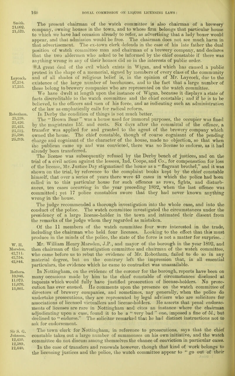 Smith. 21,092. 21,523. Laycock 17,234. 17,235. Bobotham, 25,238. 25,426. 25,423. 25,512. 25,590. 25.299. W. H. Marsden. 42,711. 42,754. 42,844. liothera. 10,946. 11,073. 11,070. 11,001. Sir S. G. Johnson. 12,410. 12,389. 12,440. The present chairman of the watch committee is also chairman of a brewery company, owning houses in the town, and to whose firm belongs that particular house to which we have had occasion already to refer, as advertising that a lady boxer would appear, and that admission would be free. The chairman does not see much harm in that advertisement. The ex-town clerk defends in the case of his late father the dual position of watch committee man and chairman of a brewery company, and declares that the two aldermen who asked to be informed by the chief constable if there was anything wrong in any of their houses did so in the interests of public order. A great deal of the evil which exists in Wigan, and which has caused a public protest in the shape of a memorial, signed by members of every class of the community and of all shades of religious belief is, in the opinion of Mr. Laycock, due to the existence of the large number of beerhouses, and to the fact that a large number of these belong to brewery companies who are represented on the watch committee. We have dwelt at length upon the instance of Wigan, because it displays a state of facts discreditable to the watch committee and the chief constable; and if he is to be believed, to the officers and men of his force, and as indicating such an administration of the law as emphatically calls for radical reform. In Derby the condition of things is not much better. The  Brown Bear  was a house used for immoral purposes, the occupier was fined by the magistrates 151. and costs. Six days after the committal of the offence, a transfer was applied for and granted to the agent of the brewery company which owned the house. The chief constable, though of course cognisant of the pending charge and cognisant of the character of the house, made no objection, so that when the publican came up and was convicted, there was no license to endorse, as it had already been transferred. The license was subsequently refused by the Derby bench of justices, and on the trial of a civil action against the lessees, Ind, Coope.and Co., for compensation for loss of the license, Mr. Justice Day stigmatised the house as a  flagrant brothel, and it was shown on the trial, by reference to the complaint books kept by the chief constable himself, that over a series of years there were 43 cases in which the police had been called in to this particular house for such offences as rows, fights, and disturb- ances, ten cases occurring in the year preceding 1892, when the last offence was committed; yet 17 police constables swore that they had never known anything wrong in the house. The judge recommended a thorough investigation into the whole case, and into the conduct of the police. The watch committee investigated the circumstances under the presidency of a large license-holder in the town and intimated their dissent from the remarks of the judge whom they regarded as mistaken. Of the 11 members of the watch committee four were interested in the trade, including the chairman who held four licenses. Looking to the effect that this must produce in the minds of the police, the state of the force is not a matter for surprise. ..' Mr. William Henry Marsden, J.P,, and mayor of the borough in the year 1892, and then chairman of the investigation committee and chairman of the watch committee, who came before us to rebut the evidence of Mr. llobotham, failed to do so in any material degree, but on the contrary left the impression that, in all essential particulars, the evidence which he came to contradict was unassailable. In Nottingham, on the evidence of the coroner for the borough, reports have been on many occasions made by him to the chief constable of circumstances disclosed at inquests which would fully have justified prosecution of license-holders. No prose- cution has ever ensued. He comments upon the presence on the watch committee of directors of brewery companies, and sometimes, nay generally, when the police do undertake prosecutions, they are represented by legal advisers who are solicitors for associations of licensed victuallers and license-holders. He asserts that penal endorse- ments of licenses are rare in Nottingham and cites an instance where the chairman adjudicating upon a case, found it to be a  very bad  one, imposed a fine of 51., but declined to  endorse. The solicitor remarked that he had distinct instructions not to ask for endorsement. The town clerk for Nottingham, in reference to prosecutions, says that the chief constable takes out a large number of summonses on his own initiative, and the watch committee do not discuss among themselves the chance of conviction in particular cases. In the case of transfers and renewals however, though that kind of work belongs to the licensing justices and the police, the watch committee appear to go out of their