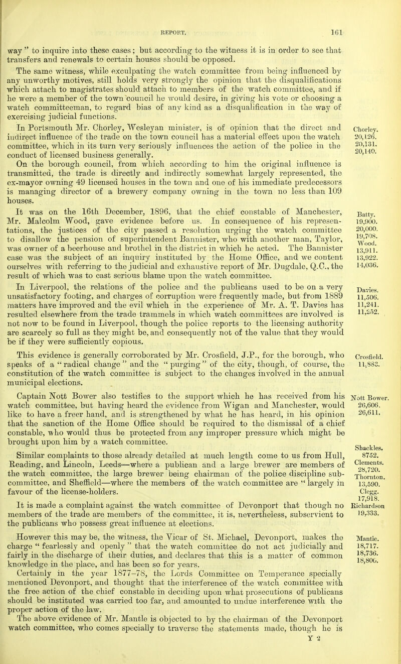way  to inquire into these cases ; but according to the witness it is in order to see that transfers and renewals to certain houses should be opposed. The same witness, while exculpating the watch committee from being influenced by any unworthy motives, still holds very strongly the opinion that the disqualifications which attach to magistrates should attach to members of the watch committee, and if he were a member of the town council he would desire, in giving his vote or choosing a watch committeeman, to regard bias of any kind as a disqualification in the way of exercising judicial functions. In Portsmouth Mr. Chorley, Wesleyan minister, is of opinion that the direct and indirect influence of the trade on the town council has a material effect upon the watch committee, which in its turn very seriously influences the action of the police in the conduct of licensed business generally. On the borough council, from which according to him the original influence is transmitted, the trade is directly and indirectly somewhat largely represented, the ex-mayor owning 49 licensed houses in the town and one of his immediate predecessors is managing director of a brewery company owning in the town no less than 109 houses. It was on the 16th December, 1896, that the chief constable of Manchester, Mr. Malcolm Wood, gave evidence before us. In consequence of his represen- tations, the justices of the city passed a resolution urging the watch committee to disallow the pension of superintendent Bannister, who with another man, Taylor, was owner of a beerhouse and brothel in the district in which he acted. The Bannister case was the subject of an inquiry instituted by the Home Office, and we content ourselves with referring to the judicial and exhaustive report of Mr. Dugdale, Q.O.,tho result of which was to cast serious blame upon the watch committee. In Liverpool, the relations of the police and the publicans used to be on a very unsatisfactory footing, and charges of corruption were frequently made, but from 1889 matters have improved and the evil which in the experience of Mr. A. T. Davies has resulted elsewhere from the trade trammels in which watch committees are involved is not now to be found in Liverpool, though the police reports to the licensing authority are scarcely so full as they might be, and consequently not of the value that they would be if they were sufficiently copious. This evidence is generally corroborated by Mr. Crosfield, J.P., for the borough, who speaks of a radical change  and the  purging of the city, though, of course, the constitution of the watch committee is subject to the changes involved in the annual municipal elections. Captain Nott Bower also testifies to the support which he has received from his watch committee, but having heard the evidence from Wigan and Manchester, would like to have a freer hand, and is strengthened by what he has heard, in his opinion that the sanction of the Home Office should be required to the dismissal of a chief constable, 'who would thus be protected from any improper pressure which might be brought upon him by a watch committee. Similar complaints to those already detailed at much length come to us from Hull, Reading, and Lincoln, Leeds—where a publican and a large brewer are members of the watch committee, the large brewer being chairman of the police discipline sub- committee, and Sheffield—where the members of the watch committee are  largely in favour of the license-holders. It is made a complaint against the watch committee of Devonport that though no members of the trade are members of the committee, it is, nevertheless, subservient to the publicans who possess great influence at elections. However this may be, the witness, the Vicar of St. Michael, Devonport, makes the charge  fearlessly and openly  that the watch committee do not act judicially and fairly in the discharge of their duties, and declares that this is a matter of common knowledge in the place, and has been so for years. Certainly in the year 1877-78, the Lords Committee on Temperance specially mentioned Devonport, and thought that the interference of the watch committee with the free action of the chief constable in deciding upon what prosecutions of publicans should be instituted was carried too far, and amounted to undue interference with the proper action of the law. The above evidence of Mr. Mantle is objected to by the chairman of the Devonport watch committee, who comes specially to traverse the statements made, though he is Y 9 Chorley. 20,126. 20,131. 20,140. Batty. 19,900. 20,000. 19,708. Wood. 13,911. 13,922. 14,036. Davies. 11,506. 11,241. 11,252. Crosfield. 11,883. Nott Bower. 26,606. 26,611. Shackles. 8752. Clements. 28,720. Thornton. 13,590. Clegg. 17,918. Richardson 19,333. Mantle. 18,717. 18,736. 18,800.