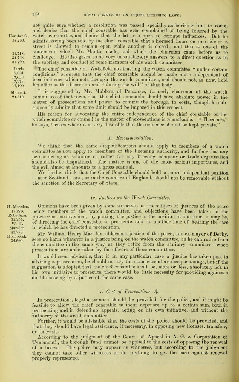 Hornbrook, 34,730. 34,718. 34,728. 34,729. Harris J 7,081, 17,038. 17,073. 17,100. Mabbott. 2V510. not quite sure whether a resolution was passed specially authorising him to come, and denies that the chief constable has ever complained of being fettered by the watch committee, and denies that the latter is open to corrupt influences. But he admits having been told by the chief constable that a licensed house on one side of a street is allowed to remain open while another is closed; and this is one of the statements which Mr. Mantle made, and which the chairman came before us to challenge. He also gives some very unsatisfactory answers to a direct question as to the sobriety and conduct of some members of his watch committee. The chief constable of Wakefield not trusting the watch committee  under certain conditions, suggests that the chief constable should be made more independent of local influence which acts through the watch committee, and should not, as now, hold his office at the discretion and  during the will of that body. It is suggested by Mr. Mabbott of Penzance, formerly chairman of the watch committee of that town, that the chief constable should have absolute power in the matter of prosecutions, and power to commit the borough to costs, though he sub- sequently admits that some limit should be imposed in this respect. His reason for advocating the entire independence of the chief constable on the watch committee or council in the matter of prosecutions is remarkable.  There are, he says,  cases where it is very desirable that the evidence should be kept private. iii, Recommendation. We think that the same disqualifications should apply to members of a watch committee as now apply to members of the licensing authority, and further that any person acting as solicitor or valuer for any brewing company or trade organisation should also be disqualified. The matter is one of the most serious importance, and the evil aimed at amounts to a gross scandal. We further think that the Chief Constable should hold a more independent position —as in Scotland—and, as in the counties of England, should not be removable without the sanction of the Secretary of State. iv. Justices on the Watch Committee. H. Marsden. 17.273. Robotham. 25.253. W. H. Marsden. 42,778. Hornbrook. 34.G60. Opinions have been given by some witnesses on the subject of justices of tho peace being members of the watch committee, and objections have been taken to the practice as inconvenient, by putting the justice in the position at one time, it may be, of directing the chief constable to prosecute, and at another time of hearing the case in which he has directed a prosecution. Mr. William Henry Marsden, alderman, justice of the peace, and ex-mayor of Derby, sees no harm whatever in a justice being on the watch committee, as he can retire from the committee in the same way as they retire from the sanitary committees when prosecutions are undertaken by the officers of those committees. It would seem advisable, that if in any particular case a justice has taken part in advising a prosecution, he should not try the same case at a subsequent stage, but if the suggestion is adopted that the chief constable shall be, more or less, absolutely left to his own initiative to prosecute, there would be little necessity for providing against a double hearing by a justice of the same case. v. Cost of Prosecutions, Sfc. In prosecutions, legal assistance should be provided for the police, and it might be feasible to allow the chief constable to incur expenses up to a certain sum, both in prosecuting and in defending appeals, acting on his own initiative, and without the authority of the watch committee. Further, it would be advisable that the costs of the police should be provided, and that they should have legal assistance, if necessary, in opposing new licenses, transfers, or renewals. According to the judgment of the Court of Appeal in A. G. v. Corporation of Tynemonth, the borough fund cannot be applied to the costs of opposing the renewal of a license. The police may appear as witnesses, but according to the judgment they cannot take other witnesses or do anything to get the case against renewal properly represented.