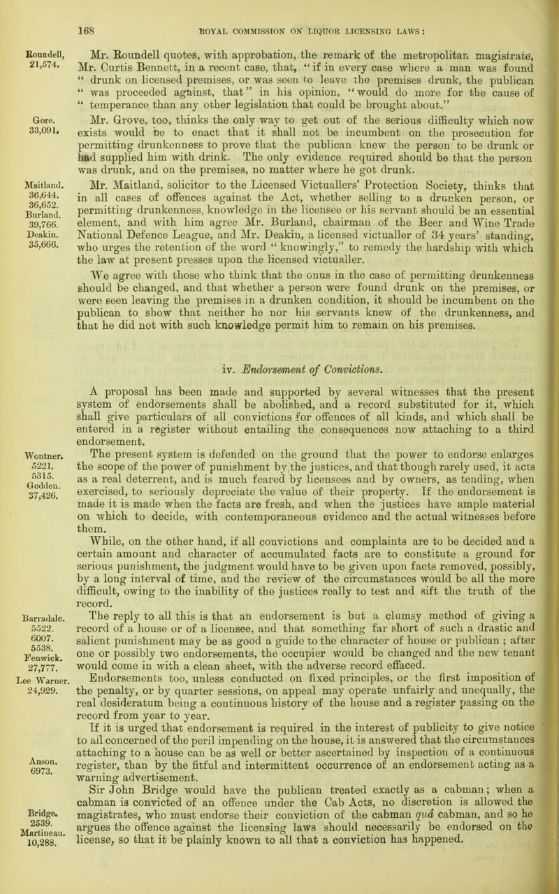 Bounded, 21,574. Gore. 33,091. Maitland. 36,644. 36,652. Burland. 39,766. Deakin. 35,666. Mr. Roundell quotes, with approbation, the remark of the metropolitan magistrate, Mr. Curtis Bennett, in a recent case, that,  if in every case where a man was found  drunk on licensed premises, or was seen to leave the premises drunk, the publican  was proceeded against, that in his opinion, would do more for the cause of  temperance than any other legislation that could be brought about. Mr. Grove, too, thinks the only way to get out of the serious difficulty which now exists would be to enact that it shall not be incumbent on the prosecution for permitting drunkenness to prove that the publican knew the person to be drunk or had supplied him with drink. The only evidence required should be that the person was drunk, and on the premises, no matter where he got drunk. Mr. Maitland, solicitor to the Licensed Victuallers' Protection Society, thinks that in all cases of offences against the Act, whether selling to a drunken person, or permitting drunkenness, knowledge in the licensee or his servant should be an essential element, and with him agree Mr. Burland, chairman of the Beer and Wine Trade National Defence League, and Mr. Deakin, a licensed victualler of 34 years' standing, who urges the retention of the word  knowingly, to remedy the hardship with which the law at present presses upon the licensed victualler. We agree with those who think that the onus in the case of permitting drunkenness should be changed, and that whether a person were found drunk on the premises, or were seen leaving the premises in a drunken condition, it should be incumbent on the publican to show that neither he nor his servants knew of the drunkenness, and that he did not with such knowledge permit him to remain on his premises. iv. Endorsement of Convictions. Wontner. 5221. 5315. Godden. 37,426. Barradale. 5522. 6007. 5538. Fenwick. 27,777. Lee Warner. 24,929. Anson, 6973. Bridge. 2539. Martineau, 10,288. A proposal has been made and supported by several witnesses that the present system of endorsements shall be abolished, and a record substituted for it, which shall give particulars of all convictions for offences of all kinds, and which shall be entered in a register without entailing the consequences now attaching to a third endorsement. The present system is defended on the ground that the power to endorse enlarges the scope of the power of punishment by the justices, and that though rarely used, it acts as a real deterrent, and is much feared by licensees and by owners, as tending, when exercised, to seriously depreciate the value of their property. If the endorsement is made it is made when the facts are fresh, and when the justices have ample material on which to decide, with contemporaneous evidence and the actual witnesses before them. While, on the other hand, if all convictions and complaints are to be decided and a certain amount and character of accumulated facts are to constitute a ground for serious punishment, the judgment would have to be given upon facts removed, possibly, by a long interval of time, and the review of the circumstances would be all the more difficult, owing to the inability of the justices really to test and sift the truth of the record. The reply to all this is that an endorsement is but a clumsy method of giving a record of a house or of a licensee, and that something far short of such a drastic and salient punishment may be as good a guide to the character of house or publican ; after one or possibly two endorsements, the occupier would be changed and the new tenant would come in with a clean sheet, with the adverse record effaced. Endorsements too, unless conducted on fixed principles, or the first imposition of the penalty, or by quarter sessions, on appeal may operate unfairly and unequally, the real desideratum being a continuous history of the house and a register passing on the record from year to year. If it is urged that endorsement is required in the interest of publicity to give notice to ail concerned of the peril impending on the house, it is answered that the circumstances attaching to a house can be as well or better ascertained by inspection of a continuous register, than by the fitful and intermittent occurrence of an endorsement acting as a warning advertisement. Sir John Bridge would have the publican treated exactly as a cabman; when a cabman is convicted of an offence under the Cab Acts, no discretion is allowed the magistrates, who must endorse their conviction of the cabman qua cabman, and so he argues the offence against the licensing laws should necessarily be endorsed on the license, so that it be plainly known to all that a conviction has happened.