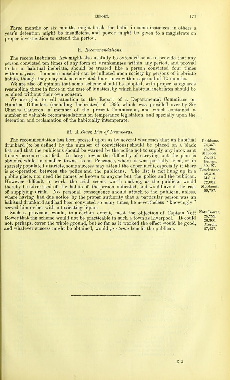 Throe months or six months might break the habit in some instances, in others a year's detention might be insufficient, and power might be given to a magistrate on proper investigation to extend the period, ii. Recommendations. The recent Inebriates Act might also usefully be extended so as to provide that any person convicted ten times of any form of drunkenness within any period, and proved to be an habitual inebriate, should be treated like a person convicted four times within a year. Immense mischief can be inflicted upon society by persons of inebriate habits, though they may not be convicted four times within a period of 12 months. We are also of opinion that some scheme should be adopted, with proper safeguards resembling those in force in the case of lunatics, by which habitual inebriates should be confined without their own consent. We are glad to call attention to the Report of a Departmental Committee on Habitual Offenders (including Inebriates) of 1895, which was presided over by Sir Charles Cameron, a member of the present Commission, and which contained a number of valuable recommendations on temperance legislation, and specially upon the detention and reclamation of the habitually intemperate. iii. A Black List of Drunkards. The recommendation has been pressed upon us by several witnesses that an habitual drunkard (to be defined hy the number of convictions) should be placed on a black list, and that the publicans should be warned by the police not to supply any intoxicant to any person so notified. In large towns the difficulty of carrying out the plan is obvious, while in smaller towns, as in Penzance, where it was partially tried, or in sparsely populated districts, some success may attend the experiment, especially if there is co-operation between the police and the publicans. The list is not hung up in a public place, nor need the names be known to anyone but the police and the publican. However difficult to work, the trial seems worth making, as the publican would thereby be advertised of the habits of the person indicated, and would avoid the risk of supplying drink. No personal consequence should attach to the publican, unless, where having had due notice by the proper authority that a particular person was an habitual drunkard and had been convicted so many times, he nevertheless  knowingly  served him or her with intoxicating liquor. Such a provision would, to a certain extent, meet the objection of Captain Nott Bower that the scheme would not be practicable in such a town as Liverpool. It could not, perhaps, cover the whole ground, but so far as it worked the effect would be good, and whatever success might be obtained, would pro tanto benefit the publican. Rathbone. 74,357. 74,365. Mabbott. 24,451. George. 30,497. Touchstone. 68,319. Malins. 72,061, Mordauut. 69,787. Nott Bower. 26,299. 26,300. Morel!. 57,437.