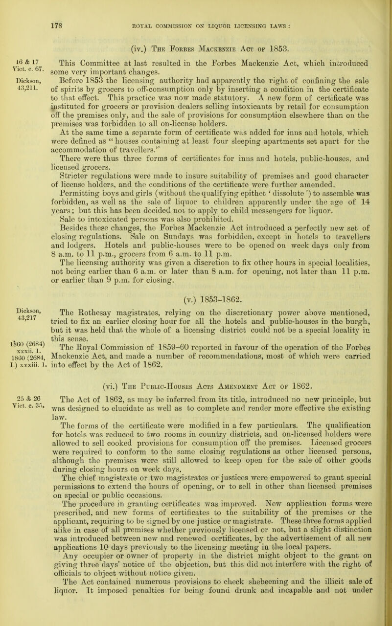 (iv.) The Forbes Mackenzie Act of 1853. 16 & 17^ This Committee at last resulted in the Forbes Mackenzie Act, which introduced \ict. c. 6/. some very important changes. Dickson, Before 1853 the licensing authority had apparently the right of confining the sale 43,211. 0f spirits by grocers to off-consumption only by inserting a condition in the certificate to that effect. This practice was now made statutory. A new form of certificate was instituted for grocers or provision dealers selling intoxicants by retail for consumption off the premises only, and the sale of provisions for consumption elsewhere than on the premises was forbidden to all on-license holders. At the same time a separate form of certificate was added for inns and hotels, which were defined as  houses containing at least four sleeping apartments set apart for the accommodation of travellers. There were thus three forms of certificates for inns and hotels, public-houses, and licensed grocers. Stricter regulations were made to insure suitability of premises and good characber of license holders, and the conditions of the certificate were further amended. Permitting boys and girls (without the qualifying epithet ' dissolute ') to assemble was forbidden, as well as the sale of liquor to children apparently under the age of 14 years; but this has been decided noi to apply to child messengers for liquor. Sale to intoxicated persons was also prohibited. Besides these changes, the Forbes Mackenzie Act introduced a perfectly new set of closing regulations. Sale on Sundays was forbidden, except in hotels to travellers and lodgers. Hotels and public-houses were to be opened on week days only from 8 a.m. to 11 p.m., grocers from 6 a.m. to 11 p.m. The licensing authority was given a discretion to fix other hours in special localities, not being earlier than 6 a.m. or later than 8 a.m. for opening, not later than 11 p.m. or earlier than 9 p.m. for closing. (v.) 1853-1862. ^3^17°' ^e Rothesay magistrates, relying on the discretionary power above mentioned, tried to fix an earlier closing hour for all the hotels and public-houses in the burgh, but it was held that the whole of a licensing district could not be a special locality in this sense. xii l Royal Commission of 1859-60 reported in favour of the operation of the Forbes I8u0 (2684, Mackenzie Act, and made a number of recommendations, most of which were carried I.) xsxiii. l. into effect by the Act of 1862. (vi.) The Public-Houses Acts Amendment Act of 1862. 25 & 26 The Act of 1862, as may be inferred from its title, introduced no new principle, but ict. c. 3.ri. wag designed t0 elucidate as well as to complete and render more effective the existing law. The forms of the certificate were modified in a few particulars. The qualification for hotels was reduced to two rooms in country districts, and on-licensed holders were allowed to sell cooked provisions for consumption off the premises. Licensed grocers were required to conform to the same closing regulations as other licensed persons, although the premises were still allowed to keep open for the sale of other goods during closing hours on week days. The chief magistrate or two magistrates or justices were empowered to grant special permissions to extend the hours of opening, or to sell in other than licensed premises on special or public occasions. The procedure in granting certificates was improved. New application forms were prescribed, and new forms of certificates to the suitability of the premises or the applicant, requiring to be signed by one justice or magistrate. These three forms applied alike in case of all premises whether previously licensed or not, but a slight distinction was introduced between new and renewed certificates, by the advertisement of all new applications 10 days previously to the licensing meeting in the local papers. Any occupier or owner of property in the district might object to the grant on giving three days' notice of the objection, but this did not interfere with the right of officials to object without notice given. The Act contained numerous provisions to check shebeening and the illicit sale of liquor. It imposed penalties for being found drunk and incapable and not under