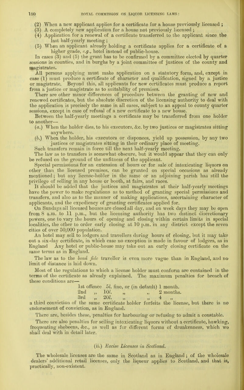 (2) When a new applicant applies for a certificate for a house previously licensed ; (3) A completely new application for a house not previously licensed ; (4) Application for a renewal of a certificate transferred to the applicant since the last half-yearly meeting ; (5) When an applicant already holding a certificate applies for a certificate of a higher grade, e.g., hotel instead of public-house. In cases (3) and (5) the grant has to be confirmed by a committee elected by quarter sessions in counties, and in burghs by a joint committee of justices of the county and magistrates. All persons applying must make application on a statutory form, and, except in case (1) must produce a certificate of character and qualification, signed by a justice or magistrate. Beyond this, all applicants for new certificates must produce a report from a justice or magistrate as to suitability of premises. There are other minor differences of procedure between the granting of new and renewed certificates, but the absolute discretion of the licensing authority to deal with the application is precisely the same in all cases, subject to an appeal to county quarter sessions, except in case of refusal of a new certificate to a new house. Between the half-yearly meetings a certificate may be transferred from one holder to another—- (a.) When the holder dies, to his executors, &c. by two justices or magistrates sitting anywhere. (&.) When the holder, his executors or disponees, yield up possession, by any two justices or magistrates sitting in their ordinary place of meeting. Such transfers remain in force till the next half-yearly meeting. The law as to transfers is somewhat obscure, but it would appear that they can only be refused on the ground of the unfitness of the applicant. Special permissions for an extension of hours or for sale of intoxicating liquors on other than the licensed premises, can be granted on special occasions as already mentioned; but any license-holder in the same or an adjoining parish has still the privilege of selling in any house or booth, at fairs, and races. It should be added that the justices and magistrates at their half-yearly meetings have the power to make regulations as to method of granting special permissions and transfers, and also as to the manner of making applications, ascertaining character of applicants, and the expediency of granting certificates applied for. On Sundays all licensed houses are closed all day, and on week days they may be open from 8 a.m. to 11 p.m., but the licensing authority has two distinct discretionary powers, one to vary the hours of opening and closing within certain limits in special localities, the other to order early closing at 10 p.m. in any district except the seven cities of over 50,000 population. An hotel may sell to lodgers and travellers during hours of closing, but it may tako out a six-day certificate, in which case no exception is made in favour of lodgers, as in England Any hotel or public-house may take out an early closing certificate on the same terms as in England. The law as to the bond fide traveller is even more vague than in England, and no limit of distance is laid down. Most of the regulations to which a license holder must conform are contained in the terms of the certificate as already explained. The maximum penalties for breach of these conditions are— 1st offence 51. fine, or (in default) 1 month. 2nd ,, 10/. „ ,. 2 months. 3rd „ 20Z. „ „ 4 „ a third conviction of the same certificate holder forfeits the license, but there is no endorsement of conviction, as in England. There are, besides these, penalties for harbouring or refusing to admit a constable. There are also penalties for selling intoxicating liquors without a certificate, hawking, frequenting shebeens, &c, as well as for different forms of drunkenness, which wo shall deal with in detail later. (ii.) Excise Licenses in Scotland. The wholesale licenses are the same in Scotland as in England ; of the wholesale dealers' additional retail licenses, only the liqueur applies to Scotland, and that is, practically, non-existent.