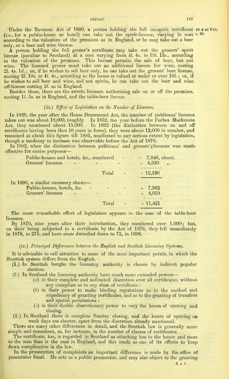 Under the Revenue Act of 1880, a person holding the full on-spirit certificate 43 & 44 Vict. (i.e., for a public-house or hotel) can take out the spirit-license, varying in cost c-20- according to the valuation of the premises as in England, or he may take out a beer only, or a beer and wine license. A person holding the full grocer's certificate may take out the grocers' spirit license (peculiar to Scotland) at a cost varying from 4<l. 4s. to 13/. 13s., according to the valuation of the premises. This license permits the sale of beer, but not wine. The licensed grocer must take out an additional license for wine, costing 21. 4s. Id ; or, if he wishes to sell beer only, he can take out the grocers' beer license, costing 21. 10s. or 41. 4s., according as the house is valued at under or over 101.; or, if he wishes to sell beer and wine, and not spirits, he can take out the beer and wine off-license costing 31. as in England. Besides these, there are the sweets licenses, authorising sale on or off the premises, coating 11. 5s. as in England, and the table-beer license. (iii.) Effect of Legislation on the Number of Licenses. In 1829, the year after the Home Drummond Act, the number of publicans' licenses taken out was about 18,000, roughly. In 1852, the year before the Eorbes Mackenzie Act, they numbered about 15,000. In 1862 (the distinction between on and off certificates having been then 10 years in force), they were about 12,000 in number, and remained at about this figure till 1881, unaffected to any serious extent by legislation, though a tendency to increase was observable before the Act of 1876. In 1882, when the distinction between publicans' and grocers'^licenses was made effective for excise purposes— Public-houses and hotels, &c, numbered - - 7,846, about. Grocers' licenses - - - - 4,350 ,, Total - - 12,196 In 1896, a similar summary shows— Public-houses, hotels, &c. - 7,362 Grocers' licenses - 4,059 Total - - 11,421 The most remarkable effect of legislation appears in the case of the table-beer licenses. By 1870, nine years after their introduction, they numbered over 1,000; but, on their being subjected to a certificate by the Act of 1876, they fell immediately in 1878, to 275, and have since dwindled down to 75, in 1896. (iv.) Principal Differences between the English and Scottish Licensing Systems. It is advisable to call attention to some of the most important points, in which the Scottish system differs from the English. • (1.) In Scottish burghs the licensing authority is chosen by indirect popular election, (2.) In Scotland the licensing authority have much more extended powers— (a) in their complete and unlimited discretion over all certificates, without any exception as to any class of certificate : (b) in their power to make binding regulations as to the method and expediency of granting certificates, and as to the granting of transfers and special permissions : (c) in their double discretionary power to vary the hours of opening and closing. (3.) In Scotland there is complete Sunday closing, and the hours of opening on week days are shorter, apart from the discretion already mentioned. There are many other differences in detail, and the Scottish law is generally more simple and consistent, as, for instance, in the number of classes of certificates. The certificate, too, is regarded in Scotland as attaching less to the house and more to the man than is the case in England, and this tends as one of its effects to keep down complication in the law. In the prosecution of complaints an important difference is made by the office of procurator fiscal. He acts as a public prosecutor, and may also object to the granting