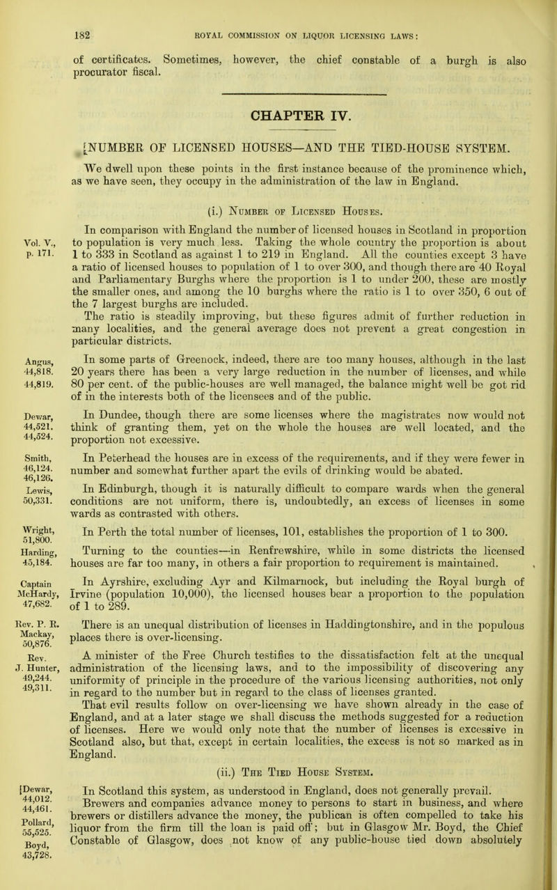 of certificates. Sometimes, however, the chief constable of a burgh is also procurator fiscal. CHAPTER IV. [NUMBER OF LICENSED HOUSES—AND THE TIED-HOUSE SYSTEM. We dwell upon these points in the first instance because of the prominence which, as we have seen, they occupy in the administration of the law in England. Vol. V, P. 171. Angus, 44,818. 44,819. Dewar, 44,521. 44,524. Smith, 46,124. 46,126. Lewis, 50,331. Wright, 51,800. Harding, 45,184. Captain McHardy, 47,682. Kev. P. R. Mackay, 50,876. Rev. J. Hunter, 49,244. 49,311. [Dewar, 44,012. 44,461. Pollard, 55,525. Boyd, 43,728. (i.) Number of Licensed Houses. In comparison with England the number of licensed houses in Scotland in proportion to population is very much less. Taking the whole country the proportion is about 1 to 333 in Scotland as against 1 to 219 in England. All the counties except 3 have a ratio of licensed houses to population of 1 to over 300, and though there are 40 Royal and Parliamentary Burghs where the proportion is 1 to under 200, these are mostly the smaller ones, and among the 10 burghs where the ratio is 1 to over 350, 6 out of the 7 largest burghs are included. The ratio is steadily improving, but these figures admit of further reduction in many localities, and the general average does not prevent a great congestion in particular districts. In some parts of Greenock, indeed, there are too many houses, although in the last 20 years there has been a very large reduction in the number of licenses, and while 80 per cent, of the public-houses are well managed, the balance might well be got rid of in the interests both of the licensees and of the public. In Dundee, though there are some licenses where the magistrates now would not think of granting them, yet on the whole the houses are well located, and the proportion not excessive. In Peterhead the houses are in excess of the requirements, and if they were fewer in number and somewhat further apart the evils of drinking would be abated. In Edinburgh, though it is naturally difficult to compare wards when the general conditions are not uniform, there is, undoubtedly, an excess of licenses in some wards as contrasted with others. In Perth the total number of licenses, 101, establishes the proportion of 1 to 300. Turning to the counties—in Renfrewshire, while in some districts the licensed houses are far too many, in others a fair proportion to requirement is maintained. In Ayrshire, excluding Ayr and Kilmarnock, but including the Royal burgh of Irvine (population 10,000), the licensed houses bear a proportion to the population of 1 to 289. There is an unequal distribution of licenses in Haddingtonshire, and in the populous places there is over-licensing. A minister of the Free Church testifies to the dissatisfaction felt at the unequal administration of the licensing laws, and to the impossibility of discovering any uniformity of principle in the procedure of the various licensing authorities, not only in regard to the number but in regard to the class of licenses granted. That evil results follow on over-licensing we have shown already in the case of England, and at a later stage we shall discuss the methods suggested for a reduction of licenses. Here we would only note that the number of licenses is excessive in Scotland also, but that, except in certain localities, the excess is not so marked as in England. (ii.) The Tied House System. In Scotland this system, as understood in England, does not generally prevail. Brewers and companies advance money to persons to start in business, and where brewers or distillers advance the money, the publican is often compelled to take his liquor from the firm till the loan is paid oft'; but in Glasgow Mr. Boyd, the Chief Constable of Glasgow, does not know of any public-house tied down absolutely