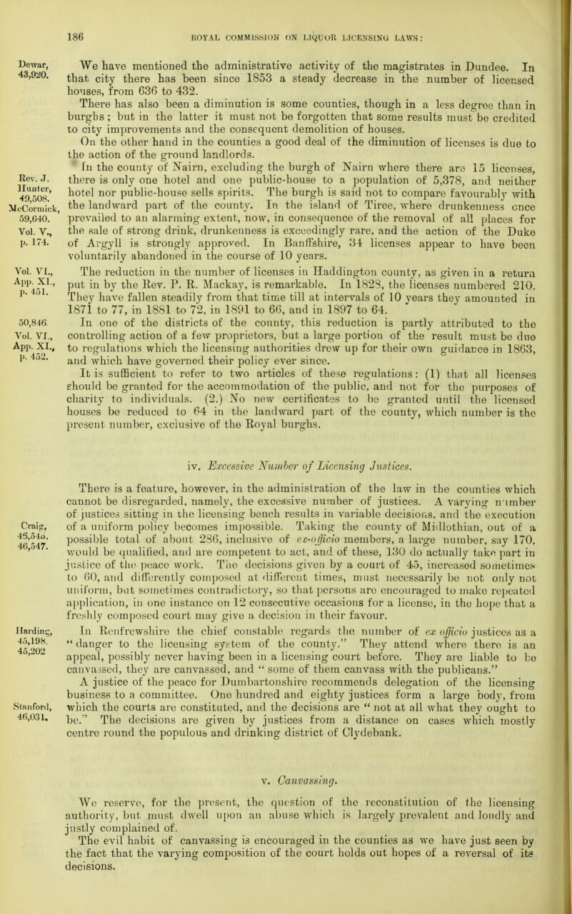 Dewar, 43,920. Rev. J. Hunter, 49,508. MeCormick, 59,640. Vol. V., p. 174. Vol. VI., App. XL, p. 451. 50,846. Vol. VI., App. XI., p. 452. We have mentioned the administrative activity of the magistrates in Dundee, In that city there has been since 1853 a steady decrease in the number of licensed houses, from 636 to 432. There has also been a diminution is some counties, though in a less degree than in burgbs ; but in the latter it must not be forgotten that some results must be credited to city improvements and the consequent demolition of houses. On the other hand in the counties a good deal of the diminution of licenses is due to the action of the ground landlords. In the county of Nairn, excluding the burgh of Nairn where there are 15 licenses, there is only one hotel and one public-house to a population of 5,378, and neither hotel nor public-house sells spirits. The burgh is said not to compare favourably with the landward part of the county. In the island of Tiree, where drunkenness once prevailed to an alarming extent, now, in consequence of the removal of all places for the sale of strong drink, drunkenness is exceedingly rare, and the action of the Duke of Argyll is strongly approved. In Banffshire, 34 licenses appear to have been voluntarily abandoned in the course of 10 years. The reduction in the number of licenses in Haddington county, as given in a return put in by the Rev. P. R. Mackay, is remarkable. In 1828, the licenses numbered 210. They have fallen steadily from that time till at intervals of 10 vears they amounted in 1871 to 77, in 1881 to 72, in 1891 to 66, and in 1897 to 64. In one of the districts of the county, this reduction is partly attributed to the controlling action of a few proprietors, but a large portion of the result must be due to regulations which the licensing authorities drew up for their own guidance in 1863, and which have governed their policy ever since. It is sufficient to refer to two articles of these regulations: (1) that all licenses should be granted for the accommodation of the public, and not for the purposes of charity to individuals. (2.) No new certificates to be granted until the licensed houses be reduced to 64 in the landward part of the county, which number is the present number, exclusive of the Royal burghs. iv. Excessive Number of Licensing Justices. There is a feature, however, in the administration of the law in the counties which cannot be disregarded, namely, the excessive number of justices. A varying number of justices sitting in the licensing bench results in variable decisions, and the execution Craig, of a uniform policy becomes impossible. Taking the county of Midlothian, out of a 46'547* P0SSiMe total of about 286, inclusive of ev-officio members, a large number, say 170, would be qualified, and are competent to act, and of these, 130 do actually take part in justice of the peace work. The decisions given by a court of 45, increased sometimes to 60, and differently composed at different times, must necessarily be not only not uniform, but sometimes contradictory, so that persons are encouraged to make repeated application, in one instance on 12 consecutive occasions for a license, in the hope that a freshly composed court may give a decision in their favour. Harding, In Renfrewshire the chief constable regards the number of ex ufficio justices as a 45'202  c^ari£er t° the licensing system of the county. They attend where there is an appeal, possibly never having been in a licensing court before. They are liable to be canvassed, they are canvassed, and  some of them canvass with the publicans. A justice of the peace for Dumbartonshire recommends delegation of the licensing business to a committee. One hundred and eighty justices form a large body, from Stanford, which the courts are constituted, and the decisions are  not at all what they ought to 46,031. ]}e>r' Tjkg decisions are given by justices from a distance on cases which mostly centre round the populous and drinking district of Clydebank. v. Canvassing. We reserve, for the present, the question of the reconstitution of the licensing authority, but must dwell upon an abuse which is largely prevalent and loudly and justly complained of. The evil habit of canvassing is encouraged in the counties as we have just seen by the fact that the varying composition of the court holds out hopes of a reversal of its decisions.