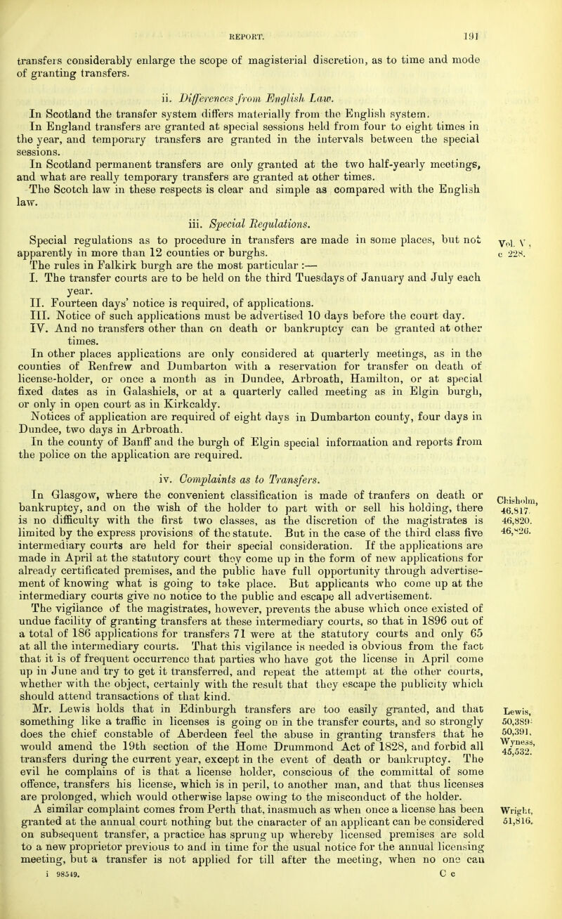 transfers considerably enlarge the scope of magisterial discretion, as to time and mode of granting transfers. ii. Differences from English, Law. In Scotland the transfer system differs materially from the English system. In England transfers are granted at special sessions held from four to eight times in the year, and temporary transfers are granted in the intervals between the special sessions. In Scotland permanent transfers are only granted at the two half-yearly meetings, and what are really temporary transfers are granted at other times. The Scotch law in these respects is clear and simple as compared with the English law. iii. Special Regulations. Special regulations as to procedure in transfers are made in some places, but not Vol y apparently in more than 12 counties or burghs. c 228. The rules in Falkirk burgh are the most particular :— I. The transfer courts are to be held on the third Tuesdays of January and July each year. II. Fourteen days' notice is required, of applications. III. Notice of such applications must be advertised 10 days before the court day. IY. And no transfers other than on death or bankruptcy can be granted at other times. In other places applications are only considered at quarterly meetings, as in the counties of Renfrew and Dumbarton with a reservation for transfer on death of license-holder, or once a month as in Dundee, Arbroath, Hamilton, or at special fixed dates as in Galashiels, or at a quarterly called meeting as in Elgin burgh, or only in open court as in Kirkcaldy. Notices of application are required of eight days in Dumbarton county, four days in Dundee, two days in Arbroath. In the county of Banff and the burgh of Elgin special information and reports from the police on the application are required. iv. Complaints as to Transfers. In Glasgow, where the convenient classification is made of tranfers on death or Chfcholm bankruptcy, and on the wish of the holder to part with or sell his holding, there 46.817, ' is no difficulty with the first two classes, as the discretion of the magistrates is 46,820. limited by the express provisions of the statute. But in the case of the third class five 46,826. intermediary courts are held for their special consideration. If the applications are made in April at the statutory court thoy come up in the form of new applications for already certificated premises, and the public have full opportunity through advertise- ment of knowing what is going to take place. But applicants who come up at the intermediary courts give no notice to the public and escape all advertisement. The vigilance of the magistrates, however, prevents the abuse which once existed of undue facility of granting transfers at these intermediary courts, so that in 1896 out of a total of 186 applications for transfers 71 were at the statutory couits and only 65 at all the intermediary courts. That this vigilance is needed is obvious from the fact that it is of frequent occurrence that parties who have got the license in April come up in June and try to get it transferred, and repeat the attempt at the other courts, whether with the object, certainly with the result that they escape the publicity which should attend transactions of that kind. Mr. Le wis holds that in Edinburgh transfers are too easily granted, and that Lewis, something like a traffic in licenses is going on in the transfer courts, and so strongly 50,3S9- does the chief constable of Aberdeen feel the abuse in granting transfers that he J??'391t would amend the 19th section of the Home Drummond Act of 1828, and forbid all 45539' transfers during the current year, except in the event of death or bankruptcy. The evil he complains of is that a license holder, conscious of the committal of some offence, transfers his license, which is in peril, to another man, and that thus licenses are prolonged, which would otherwise lapse owing to th9 misconduct of the holder. A similar complaint comes from Perth that, inasmuch as when once a license has been Wright, granted at the annual court nothing but the cnaracter of an applicant can be considered 51,816. on subsequent transfer, a practice has sprung up whereby licensed premises are sold to a new proprietor previous to and in time for the usual notice for the annual licensing meeting, but a transfer is not applied for till after the meeting, when no one can i 98549. C C