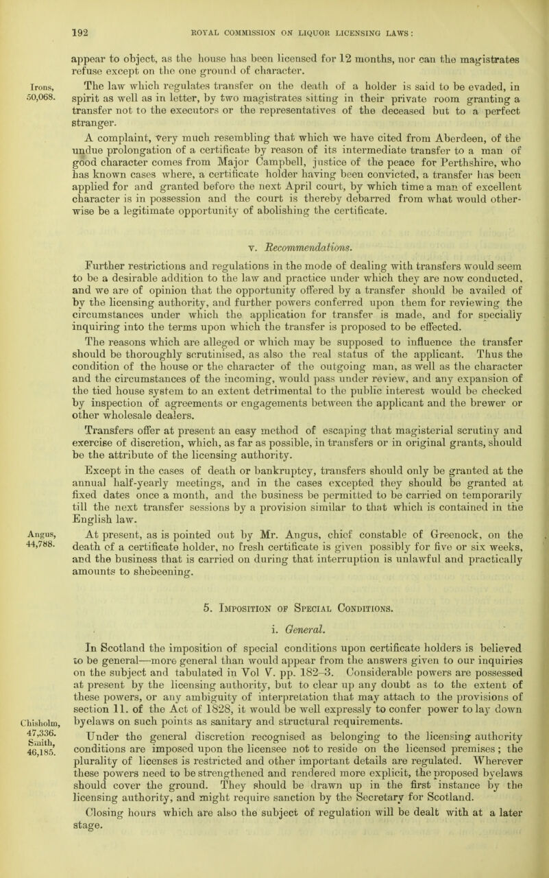 appear to object, as the house has been licensed for 12 months, nor can the magistrates refuse except on the one ground of character. Irons, The law which regulates transfer on the death of a holder is said to be evaded, in 50,068. spirit as well as in letter, by two magistrates sitting in their private room granting a transfer not to the executors or the representatives of the deceased but to a perfect stranger. A complaint, very much resembling that which we have cited from Aberdeen, of the undue prolongation of a certificate by reason of its intermediate transfer to a man of good character comes from Major Campbell, justice of the peace for Perthshire, who has known cases where, a certificate holder having been convicted, a transfer has been applied for and granted before the next April court, by which time a man of excellent character is in possession and the court is thereby debarred from what would other- wise be a legitimate opportunity of abolishing the certificate. v. Recommendations. Further restrictions and regulations in the mode of dealing with transfers would seem to be a desirable addition to the law and practice under which they are now conducted, and we are of opinion that the opportunity offered by a transfer should be availed of by the licensing authority, and further powers conferred upon them for reviewing the circumstances under which the application for transfer is made, and for specially inquiring into the terms upon which the transfer is proposed to be effected. The reasons which are alleged or which may be supposed to influence the transfer should be thoroughly scrutinised, as also the real status of the applicant. Thus the condition of the house or the character of the outgoing man, as well as the character and the circumstances of the incoming, would pass under review, and any expansion of the tied house system to an extent detrimental to the public interest would be checked by inspection of agreements or engagements between the applicant and the brewer or other wholesale dealers. Transfers offer at present an easy method of escaping that magisterial scrutiny and exercise of discretion, which, as far as possible, in transfers or in original grants, should be the attribute of the licensing authority. Except in the cases of death or bankruptcy, transfers should only be granted at the annual half-yearly meetings, and in the cases excepted they should be granted at fixed dates once a month, and the business be permitted to be carried on temporarily till the next transfer sessions by a provision similar to that which is contained in the English law. Angus, At present, as is pointed out by Mr. Angus, chief constable of Greenock, on the 44,788. death of a certificate holder, no fresh certificate is given possibly for five or six weeks, and the business that is carried on during that interruption is unlawful and practically amounts to shebeening. 5. Imposition op Special Conditions. i. General. In Scotland the imposition of special conditions upon certificate holders is believed to be general—more general than would appear from the answers given to our inquiries on the subject and tabulated in Vol V. pp. 182-3. Considerable powers are possessed at present by the licensing authority, but to clear up any doubt as to the extent of these powers, or any ambiguity of interpretation that may attach to the provisions of section 11. of the Act of 1828, it would be well expressly to confer power tohvr down Chisholm, byelaws on such points as sanitary and structural requirements, ^nlth* Under the general discretion recognised as belonging to the licensing authority 46 185*. conditions are imposed upon the licensee not to reside on the licensed premises ; the plurality of licenses is restricted and other important details are regulated. Wherever these powers need to be strengthened and rendered more explicit, the proposed byelaws should cover the ground. They should be drawn up in the first instance by the licensing authority, and might require sanction by the Secretary for Scotland. Closing hours which are also the subject of regulation will be dealt with at a later stage.