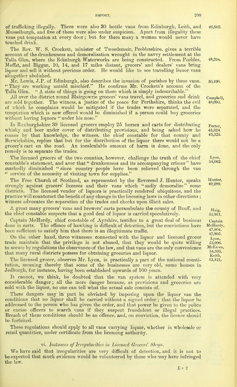 of trafficking illegally. There were also 30 bottle vans from Edinburgh, Leith, and Musselburgh, and five of these were also under suspicion. Apart from illegality these vans put temptation at every door ; but for them many a woman would never have touched drink. The Rev. W. S. Crockett, minister of Tweedsmuir, Peeblesshire, gives a terrible account of the drunkenness and demoralisation wrought in the navvy settlement at the Talla Glen, where the Edinburgh Waterworks are being constructed. From Peebles, Moffat, and Biggar, 10, 14, and 17 miles distant, grocers' and dealers' vans bring liquor and sell it without previous order. He would like to see travelling liquor vans altogether abolished. Mr. Lewis, J.P. of Edinburgh, also describes the invasion of parishes by these vans.  They are working untold mischief. He confirms Mr. Crockett's account of the Talla Glen.  A state of things is going on there which is simply indescribable. All over the district round Blairgowrie grocers' vans travel, and groceries and drink are sold together. The witness, a justice of the peace for Perthshire, thinks the evil of which he complains would be mitigated if the trades were separated, and the temptation which is now offered would be diminished if a person could buy groceries without having liquors under his nose. In Roxburghshire 39 licensed grocers employ 25 horses and carts for distributing- whisky and beer under cover of distributing provisions, and being asked how he comes by that knowledge, the witness, the chief constable for that county and Berwickshire, replies that but for the distribution of the liquor there would not be a grocer's cart on the road. An incalculable amount of harm is done, and the only remedy is to separate the trades. The licensed grocers of the two counties, however, challenge the truth of the chief constable's statement, and aver that drunkenness and its accompanying crimes have markedly diminished  since country people have been relieved through the van  service of the necessity of visiting town for supplies. The Free Church of Scotland, as represented by the Reverend J. Hunter, speaks strongly against grocers' licenses and their vans which sadly demoralise some districts. The licensed vendor of liquors is practically rendered ubiquitous, and the practice will counteract the benefit of any change in the licensing laws in other directions ; witness advocates the separation of the trades and checks upon illicit sales. A great many grocers' vans and brewers' carts perambulate the county of Banff, and the chief constable suspects that a good deal of liquor is carried speculatively. Captain McHardy, chief constable of Ayrshire, testifies to a great deal of business done in carts. The offence of hawking is difficult of detection, but the convictions have been sufficient to satisfy him that there is an illegitimate traffic. On the other hand, three witnesses connected with the liquor and licensed grocer trade maintain that the privilege is not abused, that they would be quite willing to secure by regulations the observance of the law, and that vans are the only convenience that many rural districts possess for obtaining groceries and liquor. The licensed grocer, observes Mr. Lyon, is practically a part of the national consti- tution, meaning thereby that some of the businesses are very old, some houses in Jedburgh, for instance, having been established upwards of 100 years. It cannot, we think, be doubted that the van system is attended with very considerable danger; all the more danger because, as provisions and groceries are sold with the liquor, no one can tell what the actual sale consists of. These dangers may in part be obviated by imposing upon the liquor van the conditions that no liquor shall be carried without a signed order ; that the liquor be addressed to the person who has given the order, and that power be given to the police or excise- officers to search vans if they suspect fraudulent or illegal practices. Breach of these conditions should be an offence, and, on conviction, the license should be forfeited. These regulations should apply to all vans carrying liquor, whether in wholesale or retail quantities, under certificate from the licensing authority. 46,602. 48,21b. 50,496. Campbell, 48,093. Porter, 45,324. 45,325. Lyon, 54,062. Hunter, 49,289. Haig, 55,931. Captain McHardy, 47,804. 47,805. Lyon, 53,996. McEt. en, 54,335. Keith, 53,121. vi. Instances of Irregularities in Licensed Grocers' Shorn. We have said that irregularities are very difficult of detection, and it is not to be expected that much evidence would be volunteered by those who may have infringed the law, E e 2