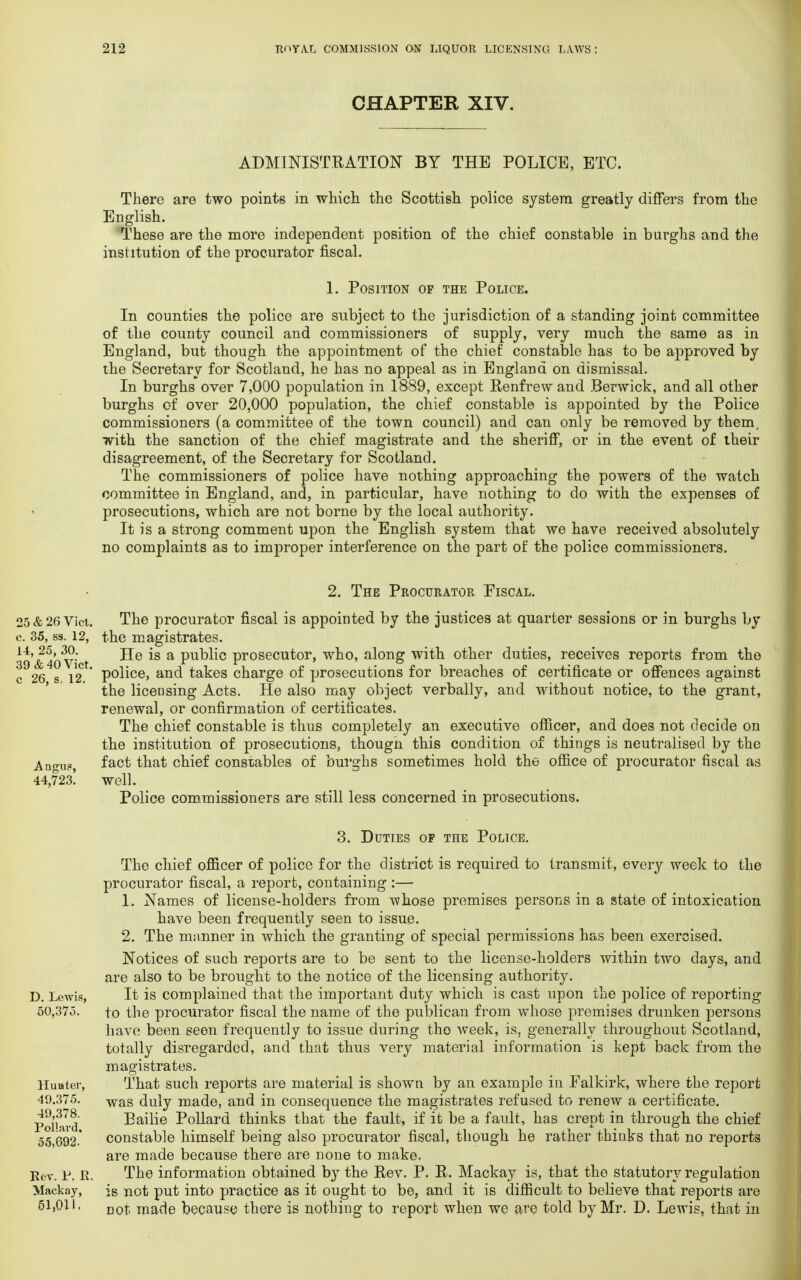 CHAPTER XIV. ADMINISTRATION BY THE POLICE, ETC. There are two points in which the Scottish police system greatly differs from the English. These are the more independent position of the chief constable in burghs and the institution of the procurator fiscal. 1. Position of the Police. In counties the police are subject to the jurisdiction of a standing joint committee of the county council and commissioners of supply, very much the same as in England, but though the appointment of the chief constable has to be approved by the Secretary for Scotland, he has no appeal as in England on dismissal. In burghs over 7,000 population in 1889, except Renfrew and Berwick, and all other burghs of over 20,000 population, the chief constable is appointed by the Police commissioners (a committee of the town council) and can only be removed by them, with the sanction of the chief magistrate and the sheriff, or in the event of their disagreement, of the Secretary for Scotland. The commissioners of police have nothing approaching the powers of the watch committee in England, and, in particular, have nothing to do with the expenses of prosecutions, which are not borne by the local authority. It is a strong comment upon the English system that we have received absolutely no complaints as to improper interference on the part of the police commissioners. 2. The Procurator Fiscal. 25&26 Vici. The procurator fiscal is appointed by the justices at quarter sessions or in burghs by c. 35, ss. 12, the magistrates. •14'&4o'vict *s a Pu^nc prosecutor, who, along with other duties, receives reports from the c 26 s 12 ' P°iice> and takes charge of prosecutions for breaches of certificate or offences against the licensing Acts. He also may object verbally, and without notice, to the grant, renewal, or confirmation of certificates. The chief constable is thus completely an executive officer, and does not decide on the institution of prosecutions, though this condition of things is neutralised by the Angu?, fact that chief constables of burghs sometimes hold the office of procurator fiscal as 44,723! well. Police commissioners are still less concerned in prosecutions. 3. Duties of the Police. The chief officer of police for the district is required to transmit, every week to the procurator fiscal, a report, containing :— 1. Names of license-holders from whose premises persons in a state of intoxication have been frequently seen to issue. 2. The manner in which the granting of special permissions has been exercised. Notices of such reports are to be sent to the license-holders within two days, and are also to be brought to the notice of the licensing authority. D. Lewis, It is complained that the important duty which is cast upon the police of reporting 50,375. to the procurator fiscal the name of the publican from whose premises drunken persons have been seen frequently to issue during the week, is, generally throughout Scotland, totally disregarded, and that thus very material information is kept back from the magistrates. Hunter, That such reports are material is shown by an example in Falkirk, where the report 49.375. was duly made, and in consequence the magistrates refused to renew a certificate. Pol'ivd Bailie Pollard thinks that the fault, if it be a fault, has crept in through the chief 55,692-' constable himself being also procurator fiscal, though he rather thinks that no reports are made because there are none to make. Rev. p. K, The information obtained by the Rev. P. R. Mackay is, that the statutory regulation Mackay, is not put into practice as it ought to be, and it is difficult to believe that reports are 51,011. DOj, niade because there is nothing to report when we are told by Mr. D. Lewis, that in