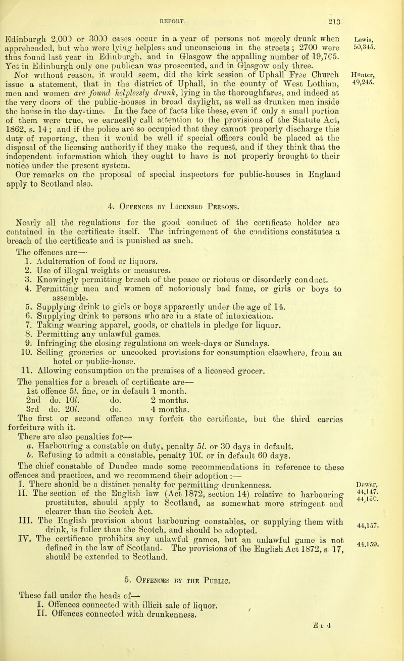 Edinburgh 2,003 or 3033 cases occur in a year of persons not merely drunk when Lewis, apprehended, but who were lying helpless and unconscious in the streets ; 2700 were 50,345. thus found last year in Edinburgh, and in Glasgow the appalling number of 19,765™ Yet in Edinburgh only one publican was prosecuted, and in Glasgow only three. Not without reason, it would seem, did the kirk session of Uphall Free Church Hunter, issue a statement, that in the district of Uphall, in the county of West Lothian, 49,245. men and women are found helplessly drunk, lying in the thoroughfares, and indeed at the very doors of the public-houses in broad daylight, as well as drunken men inside the house in the day-time. In the face of facts like these, even if only a small portion of them were true, we earnestly call attention to the provisions of the Statute Act, 1862, s. 14 : and if the police are so occupied that they cannot properly discharge this duty of reporting, then it would be well if special officers could be placed at the disposal of the licensing authority if they make the request, and if they think that the independent information which they ought to have is not properly brought to their notice under the present system. Our remarks on the proposal of special inspectors for public-houses in England apply to Scotland also. 4. Offences by Licensed Persons. Nearly all the regulations for the good conduct of the certificate holder are contained in the certificate itself. The infringement of the conditions constitutes a breach of the certificate and is punished as such. The offences are— 1. Adulteration of food or liquors. 2. Use of illegal weights or measures. 3. Knowingly permitting breach of the peace or riotous or disorderly conduct. 4. Permitting men and women of notoriously bad fame, or girls or boys to assemble. 5. Supplying drink to girls or boys apparently under the age of 14. 6. Supplying drink to persons who are in a state of intoxication. 7. Taking wearing apparel, goods, or chattels in pledge for liquor. 8. Permitting any unlawful games. 9. Infringing the closing regulations on week-days or Sundays. 10. Selling groceries or uncooked provisions for consumption elsewhere, fro in an hotel or public-house. 11. Allowing consumption on the premises of a licensed grocer. The penalties for a breach of certificate are— 1st offence 51. fine, or in default 1 month. 2nd do. 10L do. 2 months. 3rd do. 201. do. 4 months. The first or second offence may forfeit the certificate, but the third carries forfeiture with it. There are also penalties for— a. Harbouring a constable on duty, penalty 51. or 30 days in default. b. Eefusing to admit a constable, penalty 10Z. or in default 60 days. The chief constable of Dundee made some recommendations in reference to these offences and practices, and we recommend their adoption :— I. There should be a distinct penalty for permitting drunkenness. Dewar, II. The section of the English law (Act 1872, section 14) relative to harbouring tj'lsc prostitutes, should apply to Scotland, as somewhat more stringent and ' °  clearer than the Scotch Act. III. The English provision about harbouring constables, or supplying them with 44 157 drink, is fuller than the Scotch, and should be adopted. ' ° ' IY. The certificate prohibits any unlawful games, but an unlawful game is not 44].Q defined in the law of Scotland. The provisions of the English Act 1872, s. 17, ' ° ' should be extended to Scotland. 5. Offences by the Public. These fall under the heads of— I. Offences connected with illicit sale of liquor. II. Offences connected with drunkenness. E t; 4
