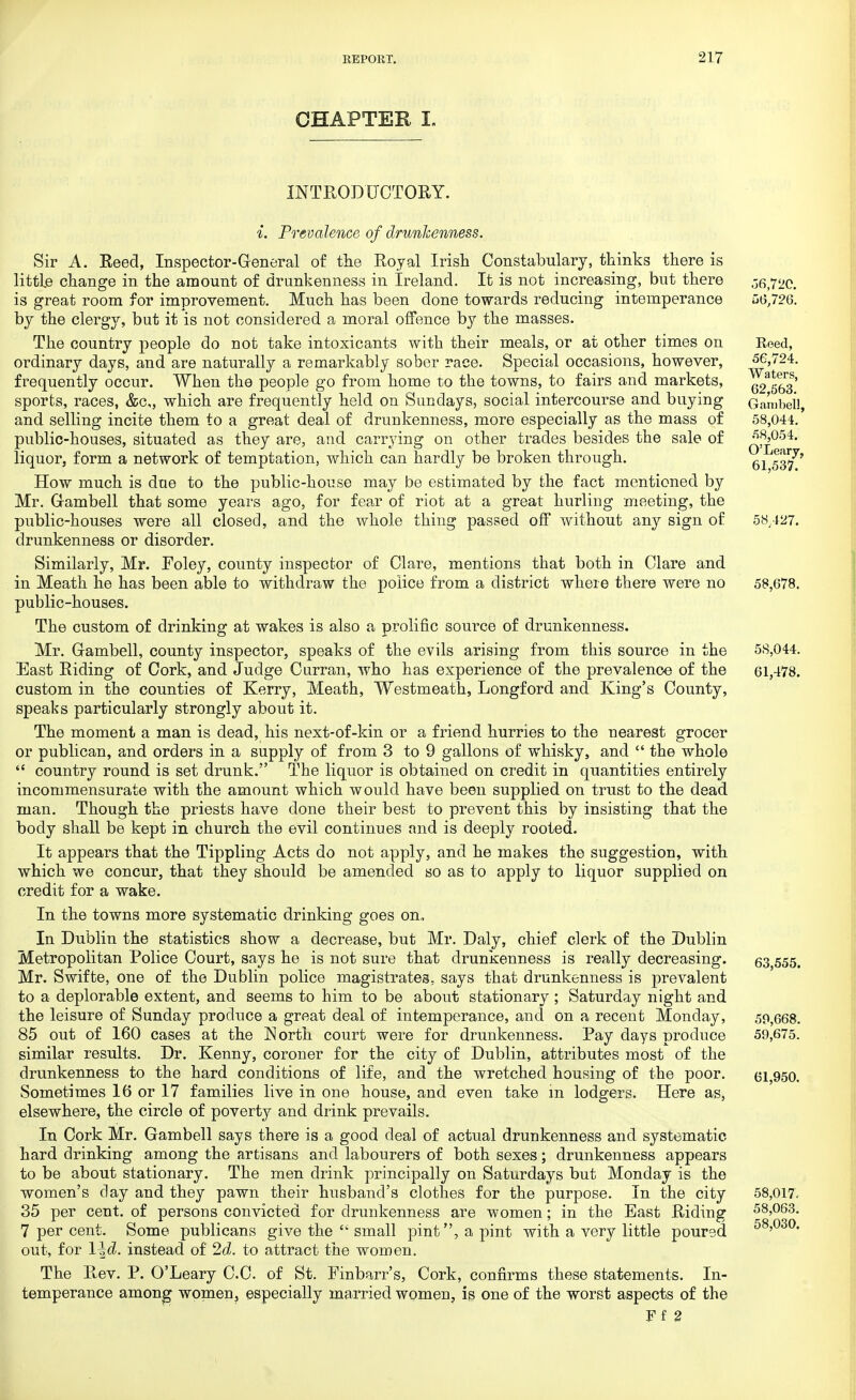 CHAPTER I. INTRODUCTORY. i. Prevalence of drunkenness. Sir A. Reed, Inspector-General of the Royal Irish Constabulary, thinks there is little change in the amount of drunkenness in Ireland. It is not increasing, but there 06,72c. is great room for improvement. Much has been done towards reducing intemperance 56,726. by the clergy, but it is not considered a moral offence by the masses. The country people do not take intoxicants with their meals, or at other times on Roed, ordinary days, and are naturally a remarkably sober race. Special occasions, however, 56,724. frequently occur. When the people go from home to the towns, to fairs and markets, ^2^63 sports, races, &c, which are frequently held on Sundays, social intercourse and buying Gambol! and selling incite them to a great deal of drunkenness, more especially as the mass of 58,044. public-houses, situated as they are, and carrying on other trades besides the sale of q!^054, liquor, form a network of temptation, which can hardly be broken through. 61 ^7* How much is due to the public-house may be estimated by the fact mentioned by Mr. Gambell that some years ago, for fear of riot at a great hurling meeting, the public-houses were all closed, and the whole thing passed off without any sign of 58,427. drunkenness or disorder. Similarly, Mr. Foley, county inspector of Clare, mentions that both in Clare and in Meath he has been able to withdraw the police from a district where there were no 58,678. public-houses. The custom of drinking at wakes is also a prolific source of drunkenness. Mr. Gambell, county inspector, speaks of the evils arising from this source in the 5S,044. East Riding of Cork, and Judge Curran, who has experience of the prevalence of the 61,478. custom in the counties of Kerry, Meath, Westmeath, Longford and King's County, speaks particularly strongly about it. The moment a man is dead, his next-of-kin or a friend hurries to the nearest grocer or publican, and orders in a supply of from 3 to 9 gallons of whisky, and  the whole  country round is set drunk. The liquor is obtained on credit in quantities entirely incommensurate with the amount which would have been supplied on trust to the dead man. Though the priests have done their best to prevent this by insisting that the body shall be kept in church the evil continues and is deeply rooted. It appears that the Tippling Acts do not apply, and he makes the suggestion, with which we concur, that they should be amended so as to apply to liquor supplied on credit for a wake. In the towns more systematic drinking goes on. In Dublin the statistics show a decrease, but Mr. Daly, chief clerk of the Dublin Metropolitan Police Court, says he is not sure that drunkenness is really decreasing. 53 555. Mr. Swifte, one of the Dublin police magistrates, says that drunkenness is prevalent to a deplorable extent, and seems to him to be about stationary ; Saturday night and the leisure of Sunday produce a great deal of intemperance, and on a recent Monday, 59,668. 85 out of 160 cases at the North court were for drunkenness. Pay days produce 59,675. similar results. Dr. Kenny, coroner for the city of Dublin, attributes most of the drunkenness to the hard conditions of life, and the wretched housing of the poor. 61,950. Sometimes 16 or 17 families live in one house, and even take in lodgers. Here as, elsewhere, the circle of poverty and drink prevails. In Cork Mr. Gambell says there is a good deal of actual drunkenness and systematic hard drinking among the artisans and labourers of both sexes; drunkenness appears to be about stationary. The men drink principally on Saturdays but Monday is the women's clay and they pawn their husband's clothes for the purpose. In the city 58,017. 35 per cent, of persons convicted for drunkenness are women; in the East Riding 58,063. 7 per cent. Some publicans give the  small pint, a pint with a very little poured 58>030- out, for instead of 2d. to attract the women. The Rev. P. O'Leary CC. of St. Finbarr's, Cork, confirms these statements. In- temperance among women, especially married women, is one of the worst aspects of the Ff 2