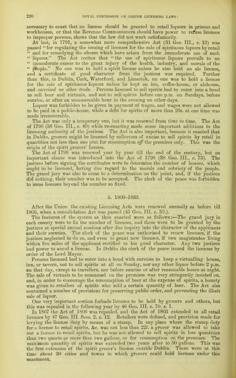 necessary to enact that no license should be granted to retail liquors in prisons and workhouses, or that the Revenue Commissioners should have power to refuse licenses to improper persons, shows that the law did not work satisfactorily. At last, in 1791, a somewhat more comprehensive Act (31 Geo. III., c. 13) was passed  for regulating the issuing of licenses for the sale of spirituous liquors by retail  and for remedying the abuses which have arisen from the immoderate use of such  liquors. The Act recites that the use of spirituous liquors prevails to an  immoderate excess to the great injury of the health, industry, and morals of the  people. No one was to hold a spirit license unless he also held an ale license, and a certificate of good character from the justices was required. Further than this, in Dublin, Cork, Waterford, and Limerick, no one was to hold a license for the sale of spirituous liquors unless he kept an inn, coffee-house, or alehouse, and exercised no other trade. Persons licensed to sell spirits had to enter into a bond to sell beer and victuals, and not to sell spirits before one p.m. on Sundays, before sunrise, or after an unseasonable hour in the evening on other days. Liquor was forbidden to be given in payment of wages, and wages were not allowed to be paid in a public-house, while a debt for spirits of more than 20s. at one time was made irrecoverable. The Act was only a temporary one, but it was renewed from time to time. The Act of 1796 (36 Geo. III., c. 40) while re-enacting made some important additions to the licensing authority of the justices. The Act is also important, because it enacted that in Dublin, grocers might be licensed by collectors of excise to sell spirits by retail in quantities not less than one pint for consumption off the premises only. This was the origin of the spirit grocers' license. The Act of 1796 was renewed year by year till the end of the century, but an important clause was introduced into the Act of 1798 (38 Geo. III., c. 73). The justices before signing the certificates were to determine the number of houses, which ought to be licensed, having due regard to the morals and sobriety of the people. The grand jury was also to come to a determination on the point, and, if the justices did nothing, their number was to be accepted. The clerk of the peace was forbidden to issue licenses beyond the number so fixed. ii. 1800-1833. After the Union the existing Licensing Acts were renewed annually as before till 1805, when a consolidation Act was passed (45 Geo. III. c. 50.). The features of the system as thus enacted were as follows:—The grand jury in each county were to fix the number of licenses, and these were to be granted by the justices at special annual sessions after due inquiry into the character of the applicants and their sureties. The clerk of the peace was authorised to renew licenses, if the justices neglected to do so, and even to grant new licenses, if two magistrates living within five miles of the applicant certified to his good character. Any two justices had power to annul a license. In Dublin the clerk of the peace issued the licenses by order of the Lord Mayor. Persons licensed had to enter into a bond with sureties to keep a victualling house, inn, or tavern, not to sell spirits at all on Sunday, nor any other liquor before 2 p.m. ©n that day, except to travellers, nor before sunrise or after reasonable hours at night. The sale of victuals to be consumed on the premises was very stringently insisted on, and, in order to encourage the consumption of beer at the expense of spirits, a bounty was given to retailers of spirits who sold a certain quantity of beer. The Act also contained a number of provisions for preserving public order, and preventing the illicit sale of liquor. One very important section forbade licenses to be held by grocers and others, but this was repealed in the following year by 46 Geo. III. c. 70. s. 1. In 1807 the Act of 1806 was repealed, and the Act of 1805 extended to all retail licenses by 47 Geo. III. Sess. 2. c. 12. Retailers were defined, and provision made for levying the license duty by means of a stamp. In any place where the stamp duty for a license to retail spirits, &c. was not less than 22Z. a grocer was allowed to take out a license to retail spirits, but he was not allowed to sell spirits in less quantities than two quarts or more than two gallons, or for consumption on the premises. The maximum quantity of spirits was extended two years after to 50 gallons. This was the first extension of the spirit grocer's license outside Dublin. There were at this time about 30 cities and towns in which grocers could hold licenses under this enactment.