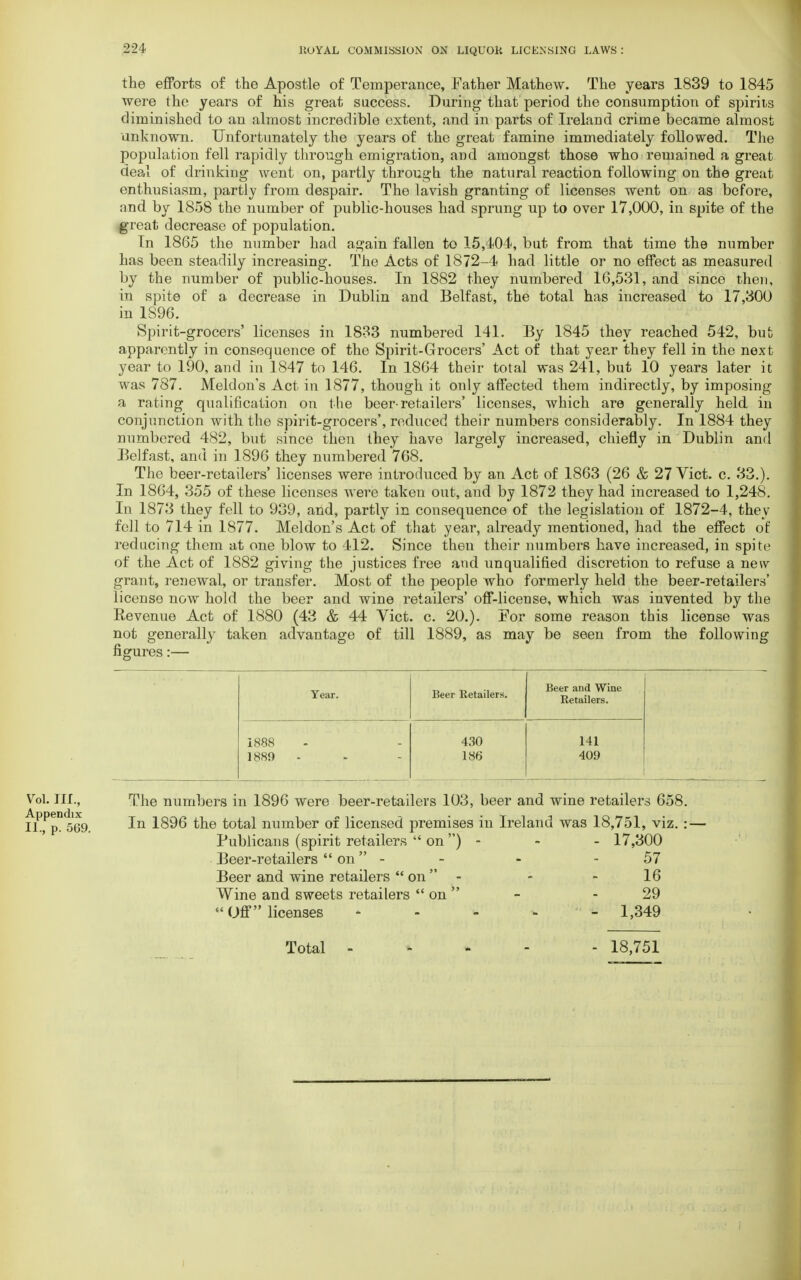 the efforts of the Apostle of Temperance, Father Mathew. The years 1839 to 1845 were the years of his great success. During that period the consumption of spirits diminished to an almost incredible extent, and in parts of Ireland crime became almost unknown. Unfortunately the years of the great famine immediately followed. The population fell rapidly through emigration, and amongst those who remained a great deal of drinking went on, partly through the natural reaction following on the great enthusiasm, partly from despair. The lavish granting of licenses went on as before, and by 1858 the number of public-houses had sprung up to over 17,000, in spite of the great decrease of population. In 1865 the number had again fallen to 15,404, but from that time the number has been steadily increasing. The Acts of 1872-4 had little or no effect as measured by the number of public-houses. In 1882 they numbered 16,531, and since then, in spite of a decrease in Dublin and Belfast, the total has increased to 17,300 in 1896. Spirit-grocers' licenses in 1833 numbered 141. By 1845 they reached 542, but; apparently in consequence of the Spirit-Grocers' Act of that year they fell in the next year to 190, and in 1847 to 146. In 1864 their total was 241, but 10 years later it was 787. Meldon's Act in 1877, though it only affected them indirectly, by imposing a rating qualification on the beer-retailers' licenses, which are generally held in conjunction with the spirit-grocers', reduced their numbers considerably. In 1884 they numbered 482, but since then they have largely increased, chiefly in Dublin and Belfast, and in 1896 they numbered 768. The beer-retailers' licenses were introduced by an Act of 1863 (26 & 27 Vict. c. 33.). In 1864, 355 of these licenses were taken out, and by 1872 they had increased to 1,248. In 1873 they fell to 939, and, partly in consequence of the legislation of 1872-4, they fell to 714 in 1877. Meldon's Act of that year, already mentioned, had the effect of reducing them at one blow to 412. Since then their numbers have increased, in spite of the Act of 1882 giving the justices free and unqualified discretion to refuse a new grant, renewal, or transfer. Most of the people who formerly held the beer-retailers' license now hold the beer and wine retailers' off-license, which was invented by the Revenue Act of 1880 (43 & 44 Vict. c. 20.). For some reason this license was not generally taken advantage of till 1889, as may be seen from the following figures:— Year. Beer Retailers. Beer and Wine Retailers. 1888 1889 - 430 186 141 409 The numbers in 1896 were beer-retailers 103, beer and wine retailers 658. In 1896 the total number of licensed premises in Ireland was 18,751, viz. : — Publicans (spirit retailers  on ) - - - 17,300 Beer-retailers on - - - - 57 Beer and wine retailers  on  - 16 Wine and sweets retailers  on - - 29 Off licenses - - - - - 1,349 Vol. III., Appendix II., p. 569. Total 18,751