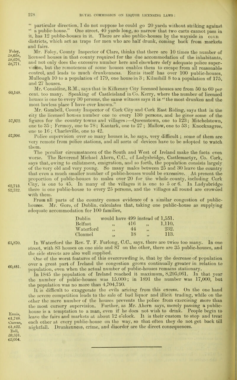  particular direction, I do not suppose he could go 20 yards without stiiking against  a public-house. One street, 40 yards long, so narrow that two carts cannot pass in it, has 12 public-houses in it. There are also public-houses by the wayside in conn districts, which act as traps for men who are half drunk, coming back from markets and fairs. Foley, Mr. Foley, County Inspector of Clare, thinks that there are 10 times the number of 5s'g^6 licensed houses in that county required for the due accommodation of the inhabitants, 58 771'. anc* n°t only does the excessive number here and elsewhere defy adequate police super- vision, but the remoteness of some ' houses enables them to escape from all reasonable control, and leads to much drunkenness. Ennis itself has over 100 public-houses, Mullough 10 to a population of 179, one house in 3 ; Kilmihill 8 to a population of 175, and 27 houses. Mr. Oonsidine, R.M., says that in Kilkenny City licensed houses are from 50 to 60 per 60,148. cent, too many. Speaking of Castleisland in Co. Kerry, Avhere the number of licensed houses is one to every 30 persons, the same witness says it is  the most drunken and the most lawless place I have ever known. Mr. Gambell, County Inspector of Cork City and Cork East Riding, says that in the city the licensed houses number one to every 130 persons, and he gives some of the 57,972. figures for the country towns and villages:—Queenstown, one to 123; Mitchelstown, one to 35 ; Fermoy, one to 78; Kantark, one to 27 ; Mallow, one to 53 : Knocknagree, one to 16 ; Charleville, one to 42. 67,996. Police supervision over so many houses is, he says, very difficult ; some of them are very remote from police stations, and all sorts of devices have to be adopted to watch them. The peculiar circumstances of the South and West of Ireland make the facts even worse. The Reverend Michael Ahern, C.C., cf Ladysbridge, Castlemartyr, Co. Cork, says that, owing to enlistment, emigration, and so forth, the population consists largely of the very old and very young. So many males between 25 and 30 leave the country that even a much smaller number of public-houses Avould be excessive. At present the proportion of public-bouses to males over 20 for the Avhole county, including Cork 62 713 City* is one t° 45. In many of the villages it is one to 5 or 6. In Ladysbridge 62^732. there is one public-house to every 25 persons, and the villages all round are crowded with them. From all parts of the country comes evidence of a similar congestion of public- houoes. Mr. Gore, of Dublin, calculates that, taking one public-house as supplying adequate accommodation for 100 families, Dublin would have 499 instead of 1,551. Belfast „ 416 „ 1,110. Waterford „ 44 „ 232. Clonmel >, 18 „ 113. 61,870. In Waterford the Rev. T. F. Furlong, C.C., says, there are twice too many. In one street, with 83 houses on one side and 87 on the other, there are 35 public-houses, and the side streets are also well supplied. One of the worst features of this overcrowding is, that by the decrease of population over a great part of Ireland the congestion grows continually greater in relation to population, even when the actual number of public-houses remains stationary. In 1845 the population of Ireland reached it maximum, 8,295,061. In that year the number of public-houses was 15,000; in 1891 the number was 17,000, but the population was no more than 4,704,750. It is difficult to exaggerate the evils arising from this excess. On the one hand the severe competition leads to the sale of bad liquor and illicit trading, while on the other the mere number of the houses prevents the police from exercising more than the most cursory supervision. Further, as Mr. Ahern says, merely passing a public- house is a temptation to a man, even if he does not wish to drink. People begin to $1748 leave the fairs and markets at about 12 o'clock. It is their custom to stop and treat Ou'nan, each other at every public-house on the way, so that often they do not get back till 61,422. nightfall. Drunkenness, crime, and disorder are the direct consequences. Ball, ° 59,331. 63,054, 60,481. E