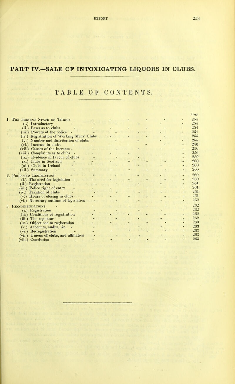PART IV—SALE OF INTOXICATING LIQUORS IN CLUBS. TABLE OF CONTENTS. Page 1. The present State op Things ------- 254 (i.) Introductory 254 (ii.) Laws as to clubs 254 (iii.) Powers of the police - - - ' - - - 254 (iv.) Registration of Working Mens' Clubs >. - - - - - 255 (v.) Number and distribution of clubs ----- 255 (vi.) Increase in clubs 256 (vii.) Causes of the increase ----- 256 (viii.) Complaints as to clubs ------- 256 (ix.) Evidence in favour of clubs - 259 <x.) Clubs in Scotland - - - - - - - 260 (xi.) Clubs in Ireland - 260 (xii.) Summary 260 2. Proposed Legislation 260 (i.) The need for legislation ------- 260 (ii.) Registration - - - - - - 261 (iii.) Police right of entry ------- 261 (iv.) Taxation of clubs - - - - - -261 (v.) Hours of closing in clubs - - - - - - 261 (vi.) Necessary outlines of legislation - - - - - 262 3. Recommendations - -- -- -- - 262 (i.)- Registration ------ 262 (ii.) Conditions of registration - - 262 (iii.) The registrar ------ 262 (iv.) Objections to registration - - - - - - 263 (v.) Accounts, audits, &c. ------ 263 (vi.) Re-registration ------- 263 (vii.) Unions of clubs, and affiliation ----- 263 (viii.) Conclusion ------- - 263